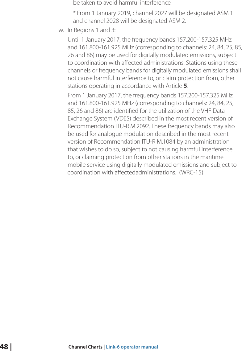 be taken to avoid harmful interference 48 |  Channel Charts | Link-6 operator manual* From 1 January 2019, channel 2027 will be designated ASM 1 and channel 2028 will be designated ASM 2.      w. In Regions 1 and 3:Until 1 January 2017, the frequency bands 157.200-157.325 MHz and 161.800-161.925 MHz (corresponding to channels: 24, 84, 25, 85, 26 and 86) may be used for digitally modulated emissions, subject to coordination with aﬀected administrations. Stations using these channels or frequency bands for digitally modulated emissions shall not cause harmful interference to, or claim protection from, other stations operating in accordance with Article 5.From 1 January 2017, the frequency bands 157.200-157.325 MHz and 161.800-161.925 MHz (corresponding to channels: 24, 84, 25, 85, 26 and 86) are identiﬁed for the utilization of the VHF Data Exchange System (VDES) described in the most recent version of Recommendation ITU-R M.2092. These frequency bands may also be used for analogue modulation described in the most recent version of Recommendation ITU-R M.1084 by an administration that wishes to do so, subject to not causing harmful interference to, or claiming protection from other stations in the maritime mobile service using digitally modulated emissions and subject to coordination with aﬀectedadministrations.  (WRC-15)