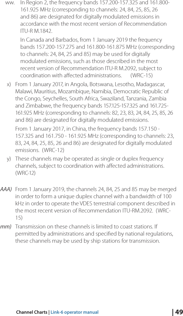 | 49Channel Charts | Link-6 operator manualww.  In Region 2, the frequency bands 157.200-157.325 and 161.800-161.925 MHz (corresponding to channels: 24, 84, 25, 85, 26 and 86) are designated for digitally modulated emissions in accordance with the most recent version of Recommendation ITU-R M.1842.In Canada and Barbados, from 1 January 2019 the frequency bands 157.200-157.275 and 161.800-161.875 MHz (corresponding to channels: 24, 84, 25 and 85) may be used for digitally modulated emissions, such as those described in the most recent version of Recommendation ITU-R M.2092, subject to coordination with aﬀected administrations.  (WRC-15)x)  From 1 January 2017, in Angola, Botswana, Lesotho, Madagascar, Malawi, Mauritius, Mozambique, Namibia, Democratic Republic of the Congo, Seychelles, South Africa, Swaziland, Tanzania, Zambia and Zimbabwe, the frequency bands 157.125-157.325 and 161.725-161.925 MHz (corresponding to channels: 82, 23, 83, 24, 84, 25, 85, 26 and 86) are designated for digitally modulated emissions.From 1 January 2017, in China, the frequency bands 157.150 - 157.325 and 161.750 - 161.925 MHz (corresponding to channels: 23, 83, 24, 84, 25, 85, 26 and 86) are designated for digitally modulated emissions.  (WRC-12)y)  These channels may be operated as single or duplex frequency channels, subject to coordination with aﬀected administrations.  ( W R C-12 ) AAA) From 1 January 2019, the channels 24, 84, 25 and 85 may be merged in order to form a unique duplex channel with a bandwidth of 100 kHz in order to operate the VDES terrestrial component described in the most recent version of Recommendation ITU-RM.2092.  (WRC-15)mm) Transmission on these channels is limited to coast stations. If permitted by administrations and speciﬁed by national regulations, these channels may be used by ship stations for transmission. 