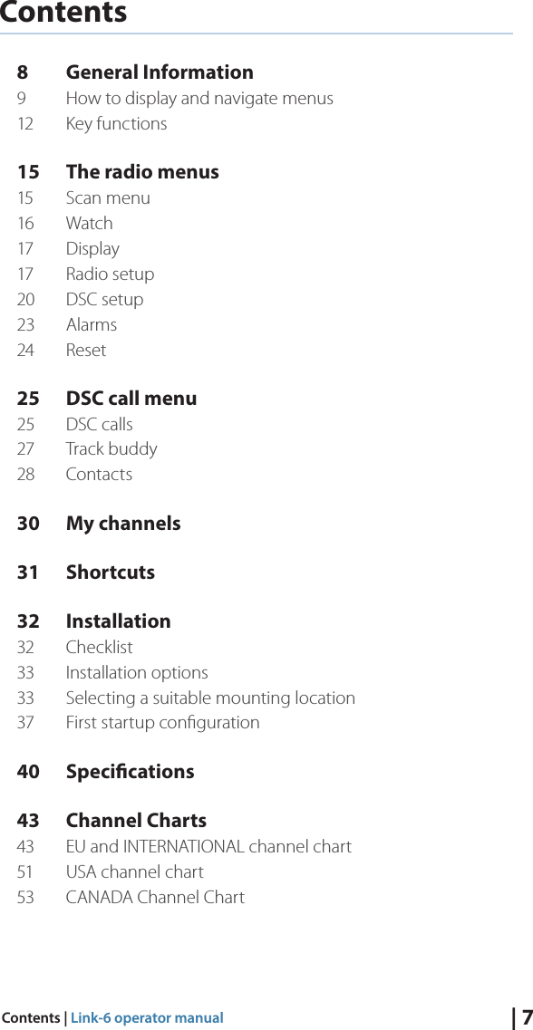 | 7Contents | Link-6 operator manualContents8  General Information9  How to display and navigate menus12  Key functions15  The radio menus15  Scan menu 16 Watch17 Display17  Radio setup20  DSC setup23 Alarms24 Reset25  DSC call menu25  DSC calls27  Track buddy28 Contacts30  My channels31 Shortcuts32 Installation32 Checklist33  Installation options33  Selecting a suitable mounting location37  First startup conﬁguration 40 Specications43  Channel Charts43  EU and INTERNATIONAL channel chart51  USA channel chart53  CANADA Channel Chart