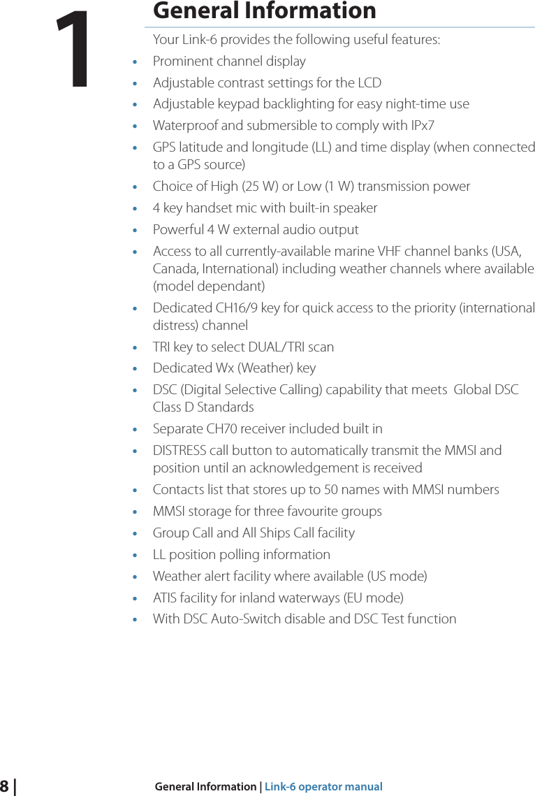 8 |  General Information | Link-6 operator manualGeneral InformationYour Link-6 provides the following useful features:•  Prominent channel display•  Adjustable contrast settings for the LCD•  Adjustable keypad backlighting for easy night-time use•  Waterproof and submersible to comply with IPx7•  GPS latitude and longitude (LL) and time display (when connected to a GPS source)•  Choice of High (25 W) or Low (1 W) transmission power•  4 key handset mic with built-in speaker•  Powerful 4 W external audio output•  Access to all currently-available marine VHF channel banks (USA, Canada, International) including weather channels where available (model dependant)•  Dedicated CH16/9 key for quick access to the priority (international distress) channel•  TRI key to select DUAL/TRI scan•  Dedicated Wx (Weather) key•  DSC (Digital Selective Calling) capability that meets  Global DSC Class D Standards•  Separate CH70 receiver included built in•  DISTRESS call button to automatically transmit the MMSI and position until an acknowledgement is received•  Contacts list that stores up to 50 names with MMSI numbers•  MMSI storage for three favourite groups •  Group Call and All Ships Call facility•  LL position polling information•  Weather alert facility where available (US mode)•  ATIS facility for inland waterways (EU mode)•  With DSC Auto-Switch disable and DSC Test function1