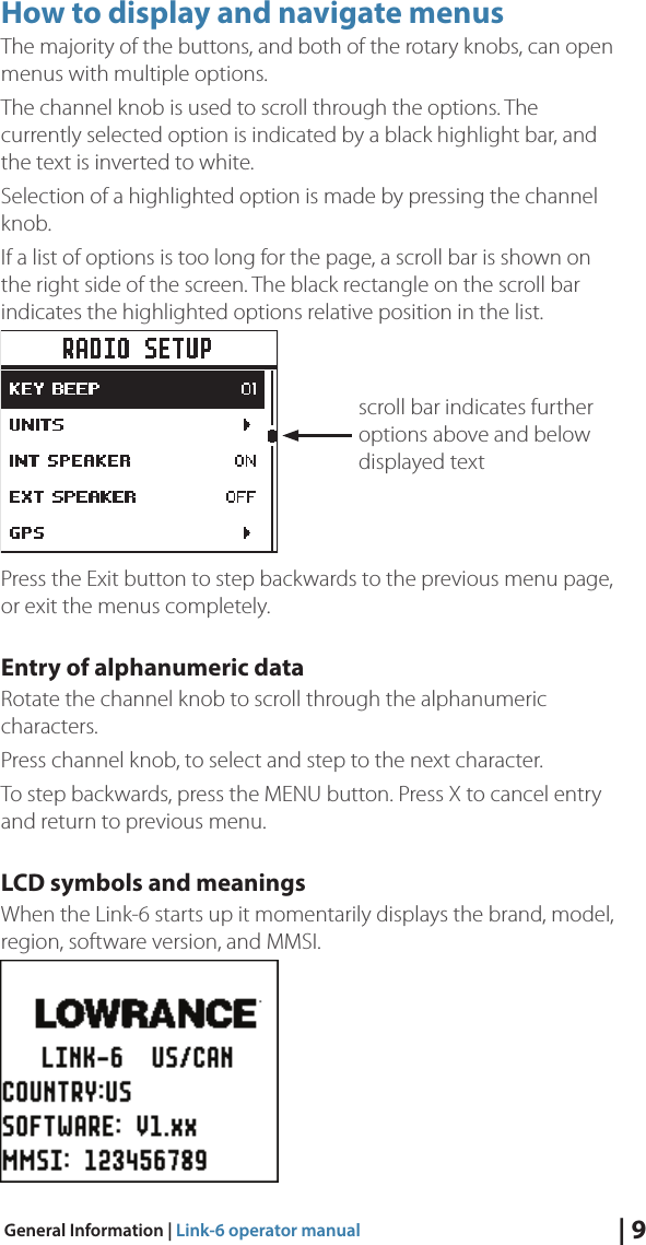 | 9General Information | Link-6 operator manualHow to display and navigate menusThe majority of the buttons, and both of the rotary knobs, can open menus with multiple options.The channel knob is used to scroll through the options. The currently selected option is indicated by a black highlight bar, and the text is inverted to white.Selection of a highlighted option is made by pressing the channel knob.If a list of options is too long for the page, a scroll bar is shown on the right side of the screen. The black rectangle on the scroll bar indicates the highlighted options relative position in the list.Press the Exit button to step backwards to the previous menu page, or exit the menus completely.Entry of alphanumeric dataRotate the channel knob to scroll through the alphanumeric characters.Press channel knob, to select and step to the next character.To step backwards, press the MENU button. Press X to cancel entry and return to previous menu.LCD symbols and meaningsWhen the Link-6 starts up it momentarily displays the brand, model, region, software version, and MMSI.scroll bar indicates further options above and below displayed text