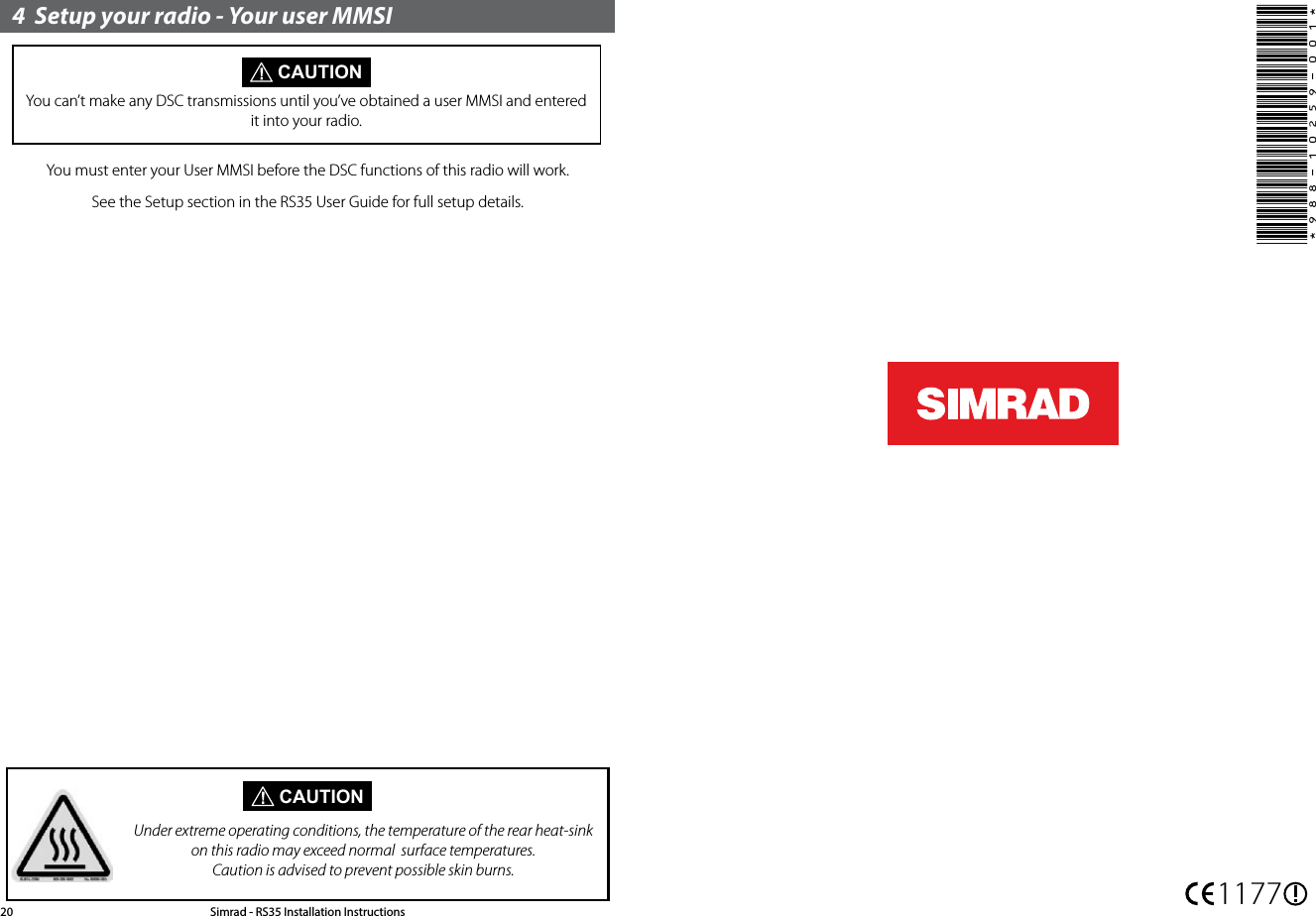4  Setup your radio - Your user MMSI CAUTIONYou can’t make any DSC transmissions until you’ve obtained a user MMSI and entered it into your radio.You must enter your User MMSI before the DSC functions of this radio will work.See the Setup section in the RS35 User Guide for full setup details. CAUTIONUnder extreme operating conditions, the temperature of the rear heat-sink on this radio may exceed normal  surface temperatures. Caution is advised to prevent possible skin burns.Simrad - RS35 Installation Instructions20 1177*988-10259-001*