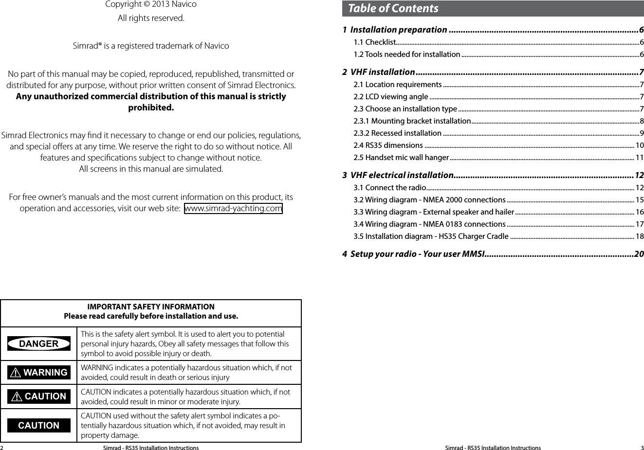 Simrad - RS35 Installation Instructions2Simrad - RS35 Installation Instructions 3Copyright © 2013 NavicoAll rights reserved.Simrad® is a registered trademark of NavicoNo part of this manual may be copied, reproduced, republished, transmitted or distributed for any purpose, without prior written consent of Simrad Electronics. Any unauthorized commercial distribution of this manual is strictly prohibited.Simrad Electronics may ﬁnd it necessary to change or end our policies, regulations, and special oﬀers at any time. We reserve the right to do so without notice. All features and speciﬁcations subject to change without notice. All screens in this manual are simulated.For free owner’s manuals and the most current information on this product, its operation and accessories, visit our web site:  www.simrad-yachting.comIMPORTANT SAFETY INFORMATION Please read carefully before installation and use.DANGERThis is the safety alert symbol. It is used to alert you to potential personal injury hazards, Obey all safety messages that follow this symbol to avoid possible injury or death. WARNING WARNING indicates a potentially hazardous situation which, if not avoided, could result in death or serious injury CAUTION CAUTION indicates a potentially hazardous situation which, if not avoided, could result in minor or moderate injury.CAUTIONCAUTION used without the safety alert symbol indicates a po-tentially hazardous situation which, if not avoided, may result in property damage.Table of Contents1  Installation preparation ................................................................................61.1 Checklist.................................................................................................................................................61.2 Tools needed for installation ..........................................................................................................62  VHF installation ..............................................................................................72.1 Location requirements .....................................................................................................................72.2 LCD viewing angle .............................................................................................................................72.3 Choose an installation type ............................................................................................................72.3.1 Mounting bracket installation .................................................................................................... 82.3.2 Recessed installation .....................................................................................................................92.4 RS35 dimensions ............................................................................................................................. 102.5 Handset mic wall hanger .............................................................................................................. 113  VHF electrical installation ............................................................................123.1 Connect the radio ............................................................................................................................ 123.2 Wiring diagram - NMEA 2000 connections ............................................................................ 153.3 Wiring diagram - External speaker and hailer ....................................................................... 163.4 Wiring diagram - NMEA 0183 connections ............................................................................ 173.5 Installation diagram - HS35 Charger Cradle .......................................................................... 184  Setup your radio - Your user MMSI...............................................................20