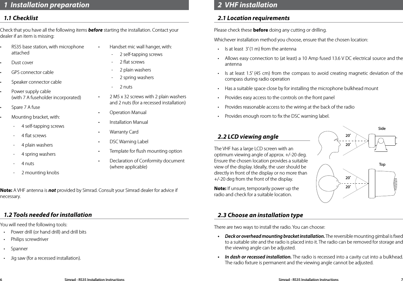 Note: A VHF antenna is not provided by Simrad. Consult your Simrad dealer for advice if necessary.1.2 Tools needed for installationYou will need the following tools:• Power drill (or hand drill) and drill bits• Philips screwdriver• Spanner• Jig saw (for a recessed installation).• RS35 base station, with microphone attached• Dust cover• GPS connector cable• Speaker connector cable• Power supply cable (with 7 A fuseholder incorporated)• Spare 7 A fuse• Mounting bracket, with: -  4 self-tapping screws -  4 ﬂat screws -  4 plain washers -  4 spring washers -  4 nuts -  2 mounting knobs• Handset mic wall hanger, with: -  2 self-tapping screws  -  2 ﬂat screws  -  2 plain washers  -  2 spring washers  -  2 nuts• 2 M5 x 32 screws with 2 plain washers and 2 nuts (for a recessed installation)• Operation Manual• Installation Manual• Warranty Card• DSC Warning Label• Template for ﬂush mounting option• Declaration of Conformity document (where applicable)1  Installation preparation1.1 ChecklistCheck that you have all the following items before starting the installation. Contact your dealer if an item is missing:2  VHF installation2.1 Location requirementsPlease check these before doing any cutting or drilling.Whichever installation method you choose, ensure that the chosen location:• Is at least  3’ (1 m) from the antenna• Allows easy connection to (at least) a 10 Amp fused 13.6 V DC electrical source and the antenna• Is at least 1.5’ (45 cm) from the compass to avoid creating magnetic deviation of the compass during radio operation • Has a suitable space close by for installing the microphone bulkhead mount• Provides easy access to the controls on the front panel • Provides reasonable access to the wiring at the back of the radio• Provides enough room to ﬁx the DSC warning label.2.2 LCD viewing angleThe VHF has a large LCD screen with an optimum viewing angle of approx. +/-20 deg. Ensure the chosen location provides a suitable view of the display. Ideally, the user should be directly in front of the display or no more than +/-20 deg from the front of the display. Note: If unsure, temporarily power up the radio and check for a suitable location.2.3 Choose an installation typeThere are two ways to install the radio. You can choose:• Deckoroverheadmountingbracketinstallation.The reversible mounting gimbal is ﬁxed  to a suitable site and the radio is placed into it. The radio can be removed for storage and the viewing angle can be adjusted.• Indashorrecessedinstallation.The radio is recessed into a cavity cut into a bulkhead. The radio ﬁxture is permanent and the viewing angle cannot be adjusted.20˚20˚20˚20˚SideTopSimrad - RS35 Installation Instructions6Simrad - RS35 Installation Instructions 7