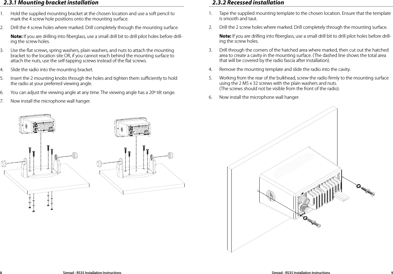 2.3.1 Mounting bracket installation1.  Hold the supplied mounting bracket at the chosen location and use a soft pencil to mark the 4 screw hole positions onto the mounting surface.2.  Drill the 4 screw holes where marked. Drill completely through the mounting surface.Note: If you are drilling into ﬁberglass, use a small drill bit to drill pilot holes before drill-ing the screw holes.3.  Use the ﬂat screws, spring washers, plain washers, and nuts to attach the mounting bracket to the location site OR, if you cannot reach behind the mounting surface to attach the nuts, use the self-tapping screws instead of the ﬂat screws.4.  Slide the radio into the mounting bracket. 5.  Insert the 2 mounting knobs through the holes and tighten them suﬃciently to hold the radio at your preferred viewing angle. 6.  You can adjust the viewing angle at any time. The viewing angle has a 20º tilt range.7.  Now install the microphone wall hanger.2.3.2 Recessed installation1.  Tape the supplied mounting template to the chosen location. Ensure that the template is smooth and taut.2.  Drill the 2 screw holes where marked. Drill completely through the mounting surface.Note: If you are drilling into ﬁberglass, use a small drill bit to drill pilot holes before drill-ing the screw holes.3.  Drill through the corners of the hatched area where marked, then cut out the hatched area to create a cavity in the mounting surface. (The dashed line shows the total area that will be covered by the radio fascia after installation). 4.  Remove the mounting template and slide the radio into the cavity. 5.  Working from the rear of the bulkhead, screw the radio ﬁrmly to the mounting surface using the 2 M5 x 32 screws with the plain washers and nuts. (The screws should not be visible from the front of the radio).6.  Now install the microphone wall hanger.   Simrad - RS35 Installation Instructions8Simrad - RS35 Installation Instructions 9