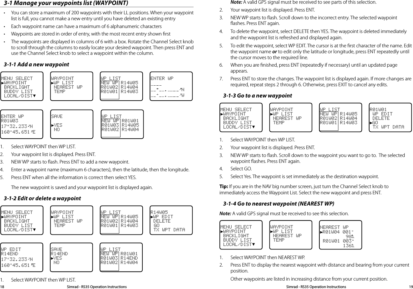 Note: A valid GPS signal must be received to see parts of this selection.2.  Your waypoint list is displayed. Press ENT. 3.  NEW WP starts to ﬂash. Scroll down to the incorrect entry. The selected waypoint ﬂashes. Press ENT again.4.  To delete the waypoint, select DELETE then YES. The waypoint is deleted immediately and the waypoint list is refreshed and displayed again.5.  To edit the waypoint, select WP EDIT. The cursor is at the ﬁrst character of the name. Edit the waypoint name or to edit only the latitude or longitude, press ENT repeatedly until the cursor moves to the required line.6.  When you are ﬁnished, press ENT (repeatedly if necessary) until an updated page appears.  7.  Press ENT to store the changes. The waypoint list is displayed again. If more changes are required, repeat steps 2 through 6. Otherwise, press EXIT to cancel any edits.3-1-3 Go to a new waypointMENU SELECT►WAYPOINT BACKLIGHT BUDDY LIST LOCAL/DIST▼WAYPOINT►WP LIST NEAREST WP TEMPWP LISTNEW WP R14W05R01W02 R14W04R01W01 R14W03R01W01 WP EDIT DELETE►GO TX WPT DATA1.  Select WAYPOINT then WP LIST. 2.  Your waypoint list is displayed. Press ENT. 3.  NEW WP starts to ﬂash. Scroll down to the waypoint you want to go to.  The selected waypoint ﬂashes. Press ENT again.4.  Select GO.5.  Select Yes. The waypoint is set immediately as the destination waypoint. Tip: If you are in the NAV big number screen, just turn the Channel Select knob to immediately access the Waypoint List. Select the new waypoint and press ENT.3-1-4 Go to nearest waypoint (NEAREST WP)Note: A valid GPS signal must be received to see this selection.MENU SELECT►WAYPOINT BACKLIGHT BUDDY LIST LOCAL/DIST▼WAYPOINT►WP LIST NEAREST WP TEMPNEAREST WP►R01W04 001         98 R01W01 003        1361.  Select WAYPOINT then NEAREST WP.2.  Press ENT to display the nearest waypoint with distance and bearing from your current position. Other waypoints are listed in increasing distance from your current position. 3-1 Manage your waypoints list (WAYPOINT)• You can store a maximum of 200 waypoints with their LL positions. When your waypoint list is full, you cannot make a new entry until you have deleted an existing entry• Each waypoint name can have a maximum of 6 alphanumeric characters• Waypoints are stored in order of entry, with the most recent entry shown ﬁrst• The waypoints are displayed in columns of 6 with a box. Rotate the Channel Select knob to scroll through the columns to easily locate your desired waypoint. Then press ENT and use the Channel Select knob to select a waypoint within the column.3-1-1 Add a new waypointMENU SELECT►WAYPOINT BACKLIGHT BUDDY LIST LOCAL/DIST▼WAYPOINT►WP LIST NEAREST WP TEMPWP LISTNEW WP R14W05R01W02 R14W04R01W01 R14W03ENTER WP. N. WENTER WPR01W0317 32.233 N160 45.651 ESAVE►YES  NOWP LISTNEW WP R01W01R01W03 R14W05R01W02 R14W041.  Select WAYPOINT then WP LIST.2.   Your waypoint list is displayed. Press ENT.3.  NEW WP starts to ﬂash. Press ENT to add a new waypoint.4.  Enter a waypoint name (maximum 6 characters), then the latitude, then the longitude.5.  Press ENT when all the information is correct then select YES. The new waypoint is saved and your waypoint list is displayed again.3-1-2 Edit or delete a waypointMENU SELECT►WAYPOINT BACKLIGHT BUDDY LIST LOCAL/DIST▼WAYPOINT►WP LIST NEAREST WP TEMPWP LISTNEW WP R14W05R01W02 R14W04R01W01 R14W03R14W05►WP EDIT DELETE GO TX WPT DATAWP EDITR14END17 32.233 N160 45.651 ESAVER14END►YES  NOWP LISTNEW WP R01W01R01W03 R14ENDR01W02 R14W041.  Select WAYPOINT then WP LIST. Simrad - RS35 Operation InstructionsSimrad - RS35 Operation Instructions 1918