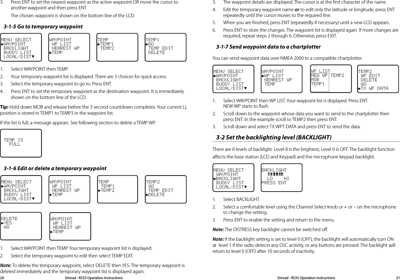 3.  The waypoint details are displayed. The cursor is at the ﬁrst character of the name. 4.  Edit the temporary waypoint name or to edit only the latitude or longitude, press ENT repeatedly until the cursor moves to the required line.5.  When you are ﬁnished, press ENT (repeatedly if necessary) until a new LCD appears.  6.  Press ENT to store the changes. The waypoint list is displayed again. If more changes are required, repeat steps 2 through 6. Otherwise, press EXIT.3-1-7 Send waypoint data to a chartplotterYou can send waypoint data over NMEA 2000 to a compatible chartplotter.MENU SELECT►WAYPOINT BACKLIGHT BUDDY LIST LOCAL/DIST▼WAYPOINT►WP LIST NEAREST WP TEMPTEMP2 WP EDIT DELETE GO►TX WP DATAWP LISTNEW WP TEMP2MOB    TEMP1  1.  Select WAYPOINT then WP LIST. Your waypoint list is displayed. Press ENT. NEW WP starts to ﬂash.2.  Scroll down to the waypoint whose data you want to send to the chartplotter then press ENT. In the example scroll to TEMP2 then press ENT.3.  Scroll down and select TX WPT DATA and press ENT to send the data.3-2 Set the backlighting level (BACKLIGHT)  There are 8 levels of backlight. Level 8 is the brightest, Level 0 is OFF. The backlight function aﬀects the base station (LCD and Keypad) and the microphone keypad backlight.MENU SELECT WAYPOINT►BACKLIGHT BUDDY LIST LOCAL/DIST▼BACKLIGHT    LO    HIPRESS ENT1.  Select BACKLIGHT.2.  Select a comfortable level using the Channel Select knob or + or – on the microphone to change the setting. 3.  Press ENT to enable the setting and return to the menu.Note: The DISTRESS key backlight cannot be switched oﬀ.Note: If the backlight setting is set to level 0 (OFF), the backlight will automatically turn ON at  level 1 if the radio detects any DSC activity, or any buttons are pressed. The backlight will return to level 0 (OFF) after 10 seconds of inactivity.3.  Press ENT to set the nearest waypoint as the active waypoint OR move the cursor to another waypoint and then press ENT.The chosen waypoint is shown on the bottom line of the LCD.3-1-5 Go to temporary waypointMENU SELECT►WAYPOINT BACKLIGHT BUDDY LIST LOCAL/DIST▼WAYPOINT WP LIST NEAREST WP►TEMPTEMP►TEMP1 TEMP2TEMP1►GO TEMP EDIT DELETE1.  Select WAYPOINT then TEMP.2.  Your temporary waypoint list is displayed. There are 3 choices for quick access. 3.  Select the temporary waypoint to go to. Press ENT. 4.  Press ENT to set the temporary waypoint as the destination waypoint. It is immediately shown on the bottom line of the LCD.Tip: Hold down MOB and release before the 3 second countdown completes. Your current LL position is stored in TEMP1 to TEMP3 in the waypoint list.If the list is full, a message appears. See following section to delete a TEMP WP.  TEMP IS   FULL3-1-6 Edit or delete a temporary waypointMENU SELECT►WAYPOINT BACKLIGHT BUDDY LIST LOCAL/DIST▼WAYPOINT WP LIST NEAREST WP►TEMPTEMP2 GO TEMP EDIT►DELETEDELETE►YES  NOWAYPOINT WP LIST NEAREST WP►TEMPTEMP TEMP1►TEMP21.  Select WAYPOINT then TEMP. Your temporary waypoint list is displayed. 2.  Select the temporary waypoint to edit then select TEMP EDIT.Note: To delete the temporary waypoint, select DELETE then YES. The temporary waypoint is deleted immediately and the temporary waypoint list is displayed again.Simrad - RS35 Operation InstructionsSimrad - RS35 Operation Instructions 2120