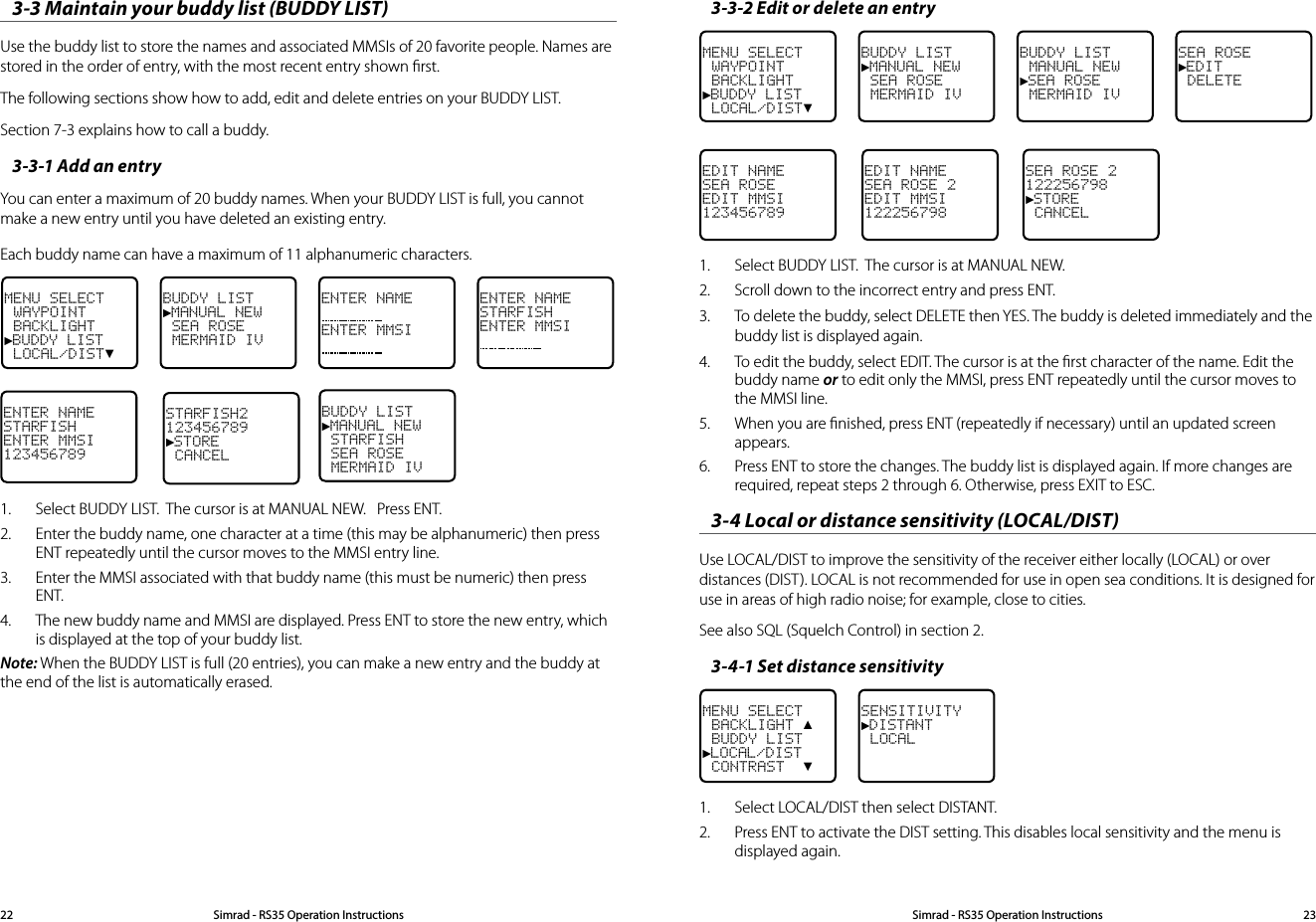 3-3-2 Edit or delete an entry MENU SELECT WAYPOINT BACKLIGHT►BUDDY LIST LOCAL/DIST▼BUDDY LIST►MANUAL NEW SEA ROSE MERMAID IVBUDDY LIST MANUAL NEW►SEA ROSE MERMAID IVSEA ROSE►EDIT DELETEEDIT NAMESEA ROSEEDIT MMSI123456789EDIT NAMESEA ROSE 2EDIT MMSI122256798SEA ROSE 2122256798►STORE  CANCEL1.  Select BUDDY LIST.  The cursor is at MANUAL NEW. 2.  Scroll down to the incorrect entry and press ENT.3.  To delete the buddy, select DELETE then YES. The buddy is deleted immediately and the buddy list is displayed again.4.  To edit the buddy, select EDIT. The cursor is at the ﬁrst character of the name. Edit the buddy name or to edit only the MMSI, press ENT repeatedly until the cursor moves to the MMSI line.5.  When you are ﬁnished, press ENT (repeatedly if necessary) until an updated screen appears. 6.  Press ENT to store the changes. The buddy list is displayed again. If more changes are required, repeat steps 2 through 6. Otherwise, press EXIT to ESC.3-4 Local or distance sensitivity (LOCAL/DIST) Use LOCAL/DIST to improve the sensitivity of the receiver either locally (LOCAL) or over distances (DIST). LOCAL is not recommended for use in open sea conditions. It is designed for use in areas of high radio noise; for example, close to cities.See also SQL (Squelch Control) in section 2.3-4-1 Set distance sensitivityMENU SELECT BACKLIGHT ▲ BUDDY LIST►LOCAL/DIST CONTRAST  ▼SENSITIVITY►DISTANT LOCAL1.  Select LOCAL/DIST then select DISTANT.2.  Press ENT to activate the DIST setting. This disables local sensitivity and the menu is displayed again.3-3 Maintain your buddy list (BUDDY LIST)Use the buddy list to store the names and associated MMSIs of 20 favorite people. Names are stored in the order of entry, with the most recent entry shown ﬁrst. The following sections show how to add, edit and delete entries on your BUDDY LIST. Section 7-3 explains how to call a buddy. 3-3-1 Add an entry You can enter a maximum of 20 buddy names. When your BUDDY LIST is full, you cannot make a new entry until you have deleted an existing entry. Each buddy name can have a maximum of 11 alphanumeric characters. MENU SELECT WAYPOINT BACKLIGHT►BUDDY LIST LOCAL/DIST▼BUDDY LIST►MANUAL NEW SEA ROSE MERMAID IVENTER NAMEENTER MMSIENTER NAMESTARFISHENTER MMSIENTER NAMESTARFISHENTER MMSI123456789STARFISH2123456789►STORE  CANCELBUDDY LIST►MANUAL NEW STARFISH SEA ROSE MERMAID IV1.  Select BUDDY LIST.  The cursor is at MANUAL NEW.   Press ENT.2.  Enter the buddy name, one character at a time (this may be alphanumeric) then press ENT repeatedly until the cursor moves to the MMSI entry line. 3.  Enter the MMSI associated with that buddy name (this must be numeric) then press ENT. 4.  The new buddy name and MMSI are displayed. Press ENT to store the new entry, which is displayed at the top of your buddy list.Note: When the BUDDY LIST is full (20 entries), you can make a new entry and the buddy at the end of the list is automatically erased.Simrad - RS35 Operation InstructionsSimrad - RS35 Operation Instructions 2322