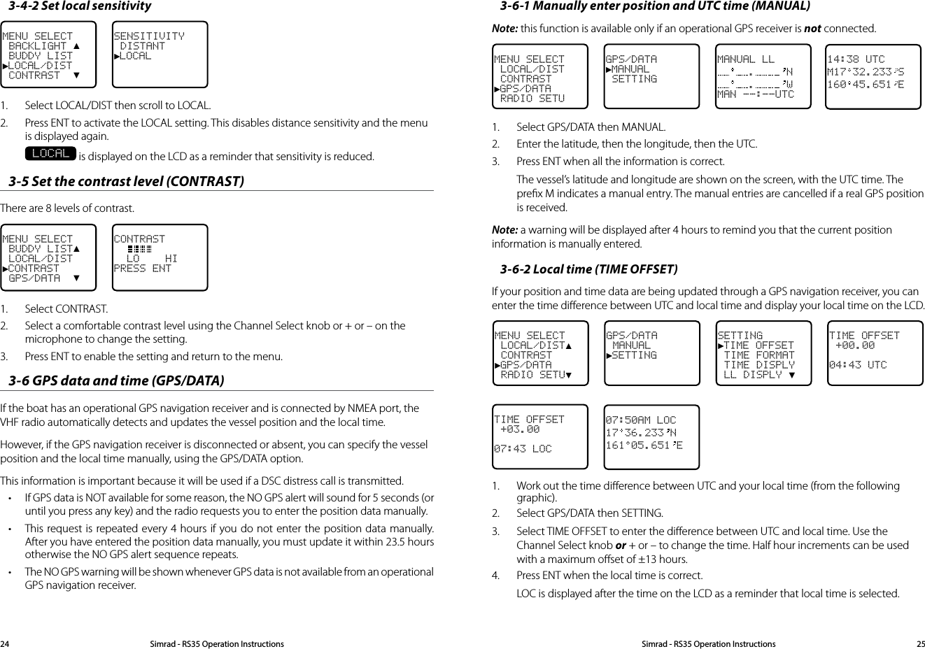 3-6-1 Manually enter position and UTC time (MANUAL)  Note: this function is available only if an operational GPS receiver is not connected. MENU SELECT LOCAL/DIST CONTRAST►GPS/DATA RADIO SETUGPS/DATA►MANUAL SETTINGMANUAL LL. N. WMAN --:--UTC14:38 UTCM17 32.233 S160 45.651 E1.  Select GPS/DATA then MANUAL. 2.  Enter the latitude, then the longitude, then the UTC. 3.  Press ENT when all the information is correct. The vessel’s latitude and longitude are shown on the screen, with the UTC time. The preﬁx M indicates a manual entry. The manual entries are cancelled if a real GPS position is received.Note: a warning will be displayed after 4 hours to remind you that the current position information is manually entered.3-6-2 Local time (TIME OFFSET)If your position and time data are being updated through a GPS navigation receiver, you can enter the time diﬀerence between UTC and local time and display your local time on the LCD. MENU SELECT LOCAL/DIST▲ CONTRAST►GPS/DATA RADIO SETU▼GPS/DATA MANUAL►SETTINGSETTING►TIME OFFSET TIME FORMAT TIME DISPLY LL DISPLY ▼TIME OFFSET +00.0004:43 UTCTIME OFFSET +03.0007:43 LOC07:50AM LOC17 36.233 N161 05.651 E1.  Work out the time diﬀerence between UTC and your local time (from the following graphic).2.  Select GPS/DATA then SETTING.3.  Select TIME OFFSET to enter the diﬀerence between UTC and local time. Use the Channel Select knob or + or – to change the time. Half hour increments can be used with a maximum oﬀset of ±13 hours.4.  Press ENT when the local time is correct.LOC is displayed after the time on the LCD as a reminder that local time is selected.3-4-2 Set local sensitivityMENU SELECT BACKLIGHT ▲ BUDDY LIST►LOCAL/DIST CONTRAST  ▼SENSITIVITY DISTANT►LOCAL1.  Select LOCAL/DIST then scroll to LOCAL.2.  Press ENT to activate the LOCAL setting. This disables distance sensitivity and the menu is displayed again.  LOCAL is displayed on the LCD as a reminder that sensitivity is reduced.3-5 Set the contrast level (CONTRAST) There are 8 levels of contrast.MENU SELECT BUDDY LIST▲ LOCAL/DIST►CONTRAST GPS/DATA  ▼CONTRAST    LO    HIPRESS ENT1.  Select CONTRAST. 2.  Select a comfortable contrast level using the Channel Select knob or + or – on the microphone to change the setting. 3.  Press ENT to enable the setting and return to the menu. 3-6 GPS data and time (GPS/DATA) If the boat has an operational GPS navigation receiver and is connected by NMEA port, the VHF radio automatically detects and updates the vessel position and the local time. However, if the GPS navigation receiver is disconnected or absent, you can specify the vessel position and the local time manually, using the GPS/DATA option.This information is important because it will be used if a DSC distress call is transmitted.• If GPS data is NOT available for some reason, the NO GPS alert will sound for 5 seconds (or until you press any key) and the radio requests you to enter the position data manually. • This request is repeated every 4 hours if you do not enter the position data manually. After you have entered the position data manually, you must update it within 23.5 hours otherwise the NO GPS alert sequence repeats.• The NO GPS warning will be shown whenever GPS data is not available from an operational GPS navigation receiver.  Simrad - RS35 Operation InstructionsSimrad - RS35 Operation Instructions 2524