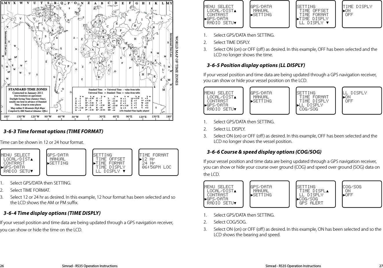 MENU SELECT LOCAL/DIST▲ CONTRAST►GPS/DATA RADIO SETU▼GPS/DATA MANUAL►SETTINGSETTING TIME OFFSET TIME FORMAT►TIME DISPLY LL DISPLY ▼TIME DISPLY►ON OFF1.  Select GPS/DATA then SETTING.2.  Select TIME DISPLY. 3.  Select ON (on) or OFF (oﬀ ) as desired. In this example, OFF has been selected and the LCD no longer shows the time.3-6-5 Position display options (LL DISPLY) If your vessel position and time data are being updated through a GPS navigation receiver, you can show or hide your vessel position on the LCD.MENU SELECT LOCAL/DIST▲ CONTRAST►GPS/DATA RADIO SETU▼GPS/DATA MANUAL►SETTINGSETTING TIME FORMAT TIME DISPLY►LL DISPLY COG/SOGLL DISPLY►ON OFF1.  Select GPS/DATA then SETTING.2.  Select LL DISPLY. 3.  Select ON (on) or OFF (oﬀ ) as desired. In this example, OFF has been selected and the LCD no longer shows the vessel position.3-6-6 Course &amp; speed display options (COG/SOG) If your vessel position and time data are being updated through a GPS navigation receiver, you can show or hide your course over ground (COG) and speed over ground (SOG) data on the LCD. MENU SELECT LOCAL/DIST▲ CONTRAST►GPS/DATA RADIO SETU▼GPS/DATA MANUAL►SETTINGSETTING TIME DISPL▲ LL DISPLY►COG/SOG GPS ALERTCOG/SOG ON►OFF1.  Select GPS/DATA then SETTING.2.  Select COG/SOG. 3.  Select ON (on) or OFF (oﬀ ) as desired. In this example, ON has been selected and so the LCD shows the bearing and speed.ZABC D F GHINOPQRSTUWESTANDARD TIME ZONESCorrected to January 2011Zone boundaries are approximateDaylight Saving Time (Summer Time),usually one hour in advance of StandardTime, is kept in some placesMap outline © Mountain High MapsCompiled by HM Nautical Almanac OfficeVXKLPQQRVUTSRQP*TSAAZBCZABBBCSSSRHI* KKMMHHHIKFGED**E**CCDGHEFHIGCEKLZZPN0° 30°E 60°E 90°E 120°E 150°E30°W60°W90°W120°W150°W180° 180°LZNOOZZZCDDEFE*F*KL**LLMMQOQASUWV*AYMLM YPKHMXXWWXM*WM*M*MMLMM†KIDFGIIIKLLZInternational Date LineInternational Date LineWORLD MAP OF TIME ZONESRCBBAPRICRQ*TUQ§§WME†MKCGGHII*KK*– 7– 8– 9– 9 30–10–10 30LL*MMM*M† –11–11 30–12–12 45–13–14VV*WXY+ 9+ 9 30+10+11+12hhhmmmmZABCC*D   0– 1– 2– 3– 3 30– 4hmEE*E†FF*– 5 30– 5 45– 6 – 6 30D*– 4 30– 5 NOPP*Q+ 1+ 2+ 3+ 3 30+ 4Q*RSTU+ 4 30+ 5+ 6+ 7+ 8Standard Time    =  Universal Time  –  value from tablehNo Standard Time legally adoptedUniversal Time   =  Standard  Time  +  value from tablehhm m§3-6-3 Time format options (TIME FORMAT) Time can be shown in 12 or 24 hour format. MENU SELECT LOCAL/DIST▲ CONTRAST►GPS/DATA RADIO SETU▼GPS/DATA MANUAL►SETTINGSETTING TIME OFFSET►TIME FORMAT TIME DISPLY LL DISPLY ▼TIME FORMAT►12 Hr 24 Hr 06:56PM LOC1.  Select GPS/DATA then SETTING.2.  Select TIME FORMAT.3.  Select 12 or 24 hr as desired. In this example, 12 hour format has been selected and so the LCD shows the AM or PM suﬃx.3-6-4 Time display options (TIME DISPLY) If your vessel position and time data are being updated through a GPS navigation receiver, you can show or hide the time on the LCD. Simrad - RS35 Operation InstructionsSimrad - RS35 Operation Instructions 2726