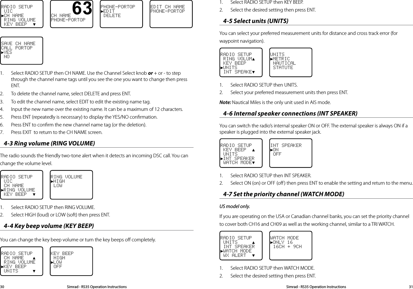 RADIO SETUP UIC►CH NAME RING VOLUME KEY BEEP  ▼CH NAMEPHONE-PORTOPPHONE-PORTOP►EDIT DELETEEDIT CH NAMEPHONE-PORTOPSAVE CH NAMECALL PORTOP►YES NO631.  Select RADIO SETUP then CH NAME. Use the Channel Select knob or + or - to step through the channel name tags until you see the one you want to change then press ENT.2.  To delete the channel name, select DELETE and press ENT.3.  To edit the channel name, select EDIT to edit the existing name tag.4.  Input the new name over the existing name. It can be a maximum of 12 characters.5.  Press ENT (repeatedly is necessary) to display the YES/NO conﬁrmation.6.  Press ENT to conﬁrm the new channel name tag (or the deletion).7.  Press EXIT  to return to the CH NAME screen.4-3 Ring volume (RING VOLUME) The radio sounds the friendly two-tone alert when it detects an incoming DSC call. You can change the volume level.RADIO SETUP UIC CH NAME►RING VOLUME KEY BEEP  ▼RING VOLUME►HIGH LOW1.  Select RADIO SETUP then RING VOLUME.2.  Select HIGH (loud) or LOW (soft) then press ENT.4-4 Key beep volume (KEY BEEP) You can change the key beep volume or turn the key beeps oﬀ completely.RADIO SETUP CH NAME   ▲ RING VOLUME►KEY BEEP UNITS     ▼KEY BEEP HIGH►LOW OFFSimrad - RS35 Operation InstructionsSimrad - RS35 Operation Instructions 31301.  Select RADIO SETUP then KEY BEEP.2.  Select the desired setting then press ENT.4-5 Select units (UNITS)You can select your preferred measurement units for distance and cross track error (for waypoint navigation). RADIO SETUP RING VOLUM▲ KEY BEEP►UNITS INT SPEAKE▼UNITS►METRIC NAUTICAL STATUTE1.  Select RADIO SETUP then UNITS.2.  Select your preferred measurement units then press ENT.Note: Nautical Miles is the only unit used in AIS mode.4-6 Internal speaker connections (INT SPEAKER)You can switch the radio’s internal speaker ON or OFF. The external speaker is always ON if a speaker is plugged into the external speaker jack.RADIO SETUP KEY BEEP  ▲ UNITS►INT SPEAKER WATCH MODE▼INT SPEAKER►ON OFF1.  Select RADIO SETUP then INT SPEAKER.2.  Select ON (on) or OFF (oﬀ ) then press ENT to enable the setting and return to the menu.4-7 Set the priority channel (WATCH MODE)US model only.If you are operating on the USA or Canadian channel banks, you can set the priority channel to cover both CH16 and CH09 as well as the working channel, similar to a TRI WATCH.RADIO SETUP UNITS     ▲ INT SPEAKER►WATCH MODE WX ALERT  ▼WATCH MODE►ONLY 16 16CH + 9CH1.  Select RADIO SETUP then WATCH MODE.2.  Select the desired setting then press ENT.