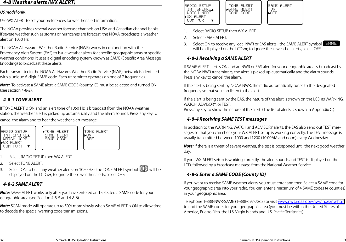 Simrad - RS35 Operation InstructionsSimrad - RS35 Operation Instructions 3332RADIO SETUP INT SPEAKE▲ WATCH MODE►WX ALERT COM PORT  ▼ TONE ALERT►SAME ALERT SAME CODESAME ALERT ON►OFF1.  Select RADIO SETUP then WX ALERT. 2.  Select SAME ALERT.  3.  Select ON to receive any local NWR or EAS alerts - the SAME ALERT symbol SAME will be displayed on the LCD or, to ignore these weather alerts, select OFF.4-8-3 Receiving a SAME ALERTIf SAME ALERT alert is ON and an NWR or EAS alert for your geographic area is broadcast by the NOAA NWR transmitters, the alert is picked up automatically and the alarm sounds. Press any key to cancel the alarm. If the alert is being sent by NOAA NWR, the radio automatically tunes to the designated frequency so that you can listen to the alert.  If the alert is being sent by the EAS, the nature of the alert is shown on the LCD as WARNING, WATCH, ADVISORY, or TEST. Press any key to show the nature of the alert. (The list of alerts is shown in Appendix C.)4-8-4 Receiving SAME TEST messagesIn addition to the WARNING, WATCH and ADVISORY alerts, the EAS also send out TEST mes-sages so that you can check your WX ALERT setup is working correctly. The TEST message is usually transmitted between 1000 and 1200 (10.00AM and noon) every Wednesday. Note: If there is a threat of severe weather, the test is postponed until the next good weather day.If your WX ALERT setup is working correctly, the alert sounds and TEST is displayed on the LCD, followed by a broadcast message from the National Weather Service. 4-8-5 Enter a SAME CODE (County ID)If you want to receive SAME weather alerts, you must enter and then Select a SAME code for your geographic area into your radio. You can enter a maximum of 4 SAME codes (4 counties) in your geographic area. Telephone 1-888-NWR-SAME (1-888-697-7263) or visit www.nws.noaa.gov/nwr/indexnw.htm to ﬁnd the SAME codes for your geographic area (you must be within the United States of America, Puerto Rico, the U.S. Virgin Islands and U.S. Paciﬁc Territories).4-8 Weather alerts (WX ALERT)US model only.Use WX ALERT to set your preferences for weather alert information. The NOAA provides several weather forecast channels on USA and Canadian channel banks. If severe weather such as storms or hurricanes are forecast, the NOAA broadcasts a weather alert on 1050 Hz.The NOAA All Hazards Weather Radio Service (NWR) works in conjunction with the Emergency Alert System (EAS) to issue weather alerts for speciﬁc geographic areas or speciﬁc weather conditions. It uses a digital encoding system known as SAME (Speciﬁc Area Message Encoding) to broadcast these alerts. Each transmitter in the NOAA All Hazards Weather Radio Service (NWR) network is identiﬁed with a unique 6-digit SAME code. Each transmitter operates on one of 7 frequencies.Note:  To activate a SAME alert, a SAME CODE (county ID) must be selected and turned ON (see section 4-8-2).4-8-1 TONE ALERTIf TONE ALERT is ON and an alert tone of 1050 Hz is broadcast from the NOAA weather station, the weather alert is picked up automatically and the alarm sounds. Press any key to cancel the alarm and to hear the weather alert message. RADIO SETUP INT SPEAKE▲ WATCH MODE►WX ALERT COM PORT  ▼►TONE ALERT SAME ALERT SAME CODETONE ALERT►ON OFF1.  Select RADIO SETUP then WX ALERT. 2.  Select TONE ALERT.  3.  Select ON to hear any weather alerts on 1050 Hz - the TONE ALERT symbol   will be displayed on the LCD or, to ignore these weather alerts, select OFF.4-8-2 SAME ALERTNote: SAME ALERT works only after you have entered and selected a SAME code for your geographic area (see Section 4-8-5 and 4-8-6).Note: SCAN mode will operate up to 50% more slowly when SAME ALERT is ON to allow time to decode the special warning code transmissions.