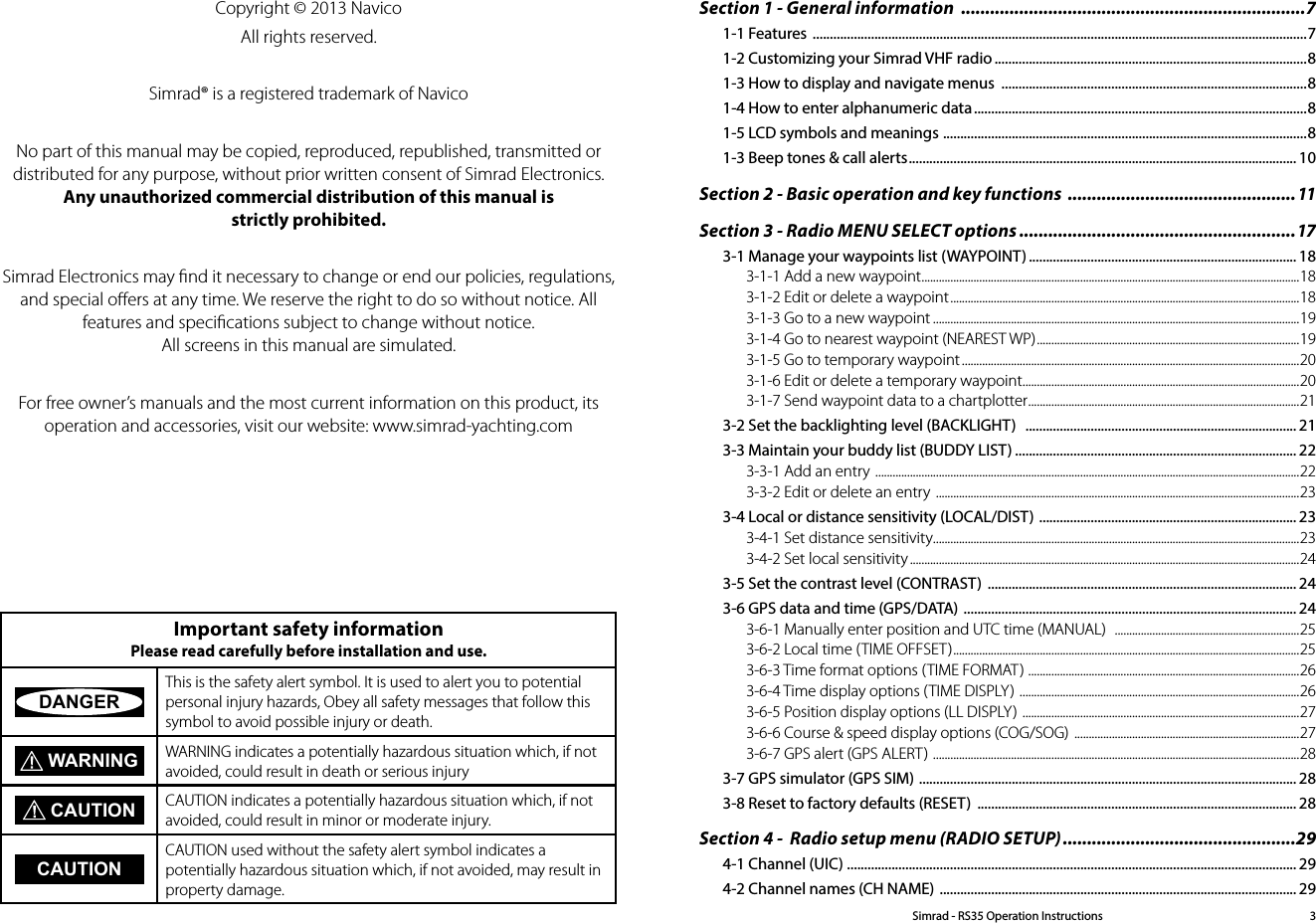 Copyright © 2013 NavicoAll rights reserved.Simrad® is a registered trademark of NavicoNo part of this manual may be copied, reproduced, republished, transmitted or distributed for any purpose, without prior written consent of Simrad Electronics. Any unauthorized commercial distribution of this manual is strictly prohibited.Simrad Electronics may ﬁnd it necessary to change or end our policies, regulations, and special oﬀers at any time. We reserve the right to do so without notice. All features and speciﬁcations subject to change without notice. All screens in this manual are simulated. For free owner’s manuals and the most current information on this product, its operation and accessories, visit our website: www.simrad-yachting.com Important safety information Please read carefully before installation and use.DANGERThis is the safety alert symbol. It is used to alert you to potential personal injury hazards, Obey all safety messages that follow this symbol to avoid possible injury or death. WARNING WARNING indicates a potentially hazardous situation which, if not avoided, could result in death or serious injury CAUTION CAUTION indicates a potentially hazardous situation which, if not avoided, could result in minor or moderate injury.CAUTIONCAUTION used without the safety alert symbol indicates a  potentially hazardous situation which, if not avoided, may result in property damage.Simrad - RS35 Operation Instructions 3Section 1 - General information  .......................................................................71-1 Features  ................................................................................................................................................71-2 Customizing your Simrad VHF radio ...........................................................................................81-3 How to display and navigate menus  .........................................................................................81-4 How to enter alphanumeric data .................................................................................................81-5 LCD symbols and meanings  .......................................................................................................... 81-3 Beep tones &amp; call alerts ................................................................................................................. 10Section 2 - Basic operation and key functions  ...............................................11Section 3 - Radio MENU SELECT options .........................................................173-1 Manage your waypoints list (WAYPOINT) .............................................................................. 183-1-1 Add a new waypoint ...................................................................................................................................183-1-2 Edit or delete a waypoint .........................................................................................................................183-1-3 Go to a new waypoint ...............................................................................................................................193-1-4 Go to nearest waypoint (NEAREST WP) ...........................................................................................193-1-5 Go to temporary waypoint .....................................................................................................................203-1-6 Edit or delete a temporary waypoint ................................................................................................203-1-7 Send waypoint data to a chartplotter .............................................................................................. 213-2 Set the backlighting level (BACKLIGHT)   ............................................................................... 213-3 Maintain your buddy list (BUDDY LIST) .................................................................................. 223-3-1 Add an entry  ...................................................................................................................................................223-3-2 Edit or delete an entry  ..............................................................................................................................233-4 Local or distance sensitivity (LOCAL/DIST)  ........................................................................... 233-4-1 Set distance sensitivity ...............................................................................................................................233-4-2 Set local sensitivity .......................................................................................................................................243-5 Set the contrast level (CONTRAST)  .......................................................................................... 243-6 GPS data and time (GPS/DATA)  ................................................................................................. 243-6-1 Manually enter position and UTC time (MANUAL)   ................................................................253-6-2 Local time (TIME OFFSET) ........................................................................................................................253-6-3 Time format options (TIME FORMAT)  .............................................................................................. 263-6-4 Time display options (TIME DISPLY)  .................................................................................................263-6-5 Position display options (LL DISPLY)  ................................................................................................273-6-6 Course &amp; speed display options (COG/SOG)  ..............................................................................273-6-7 GPS alert (GPS ALERT)  ...............................................................................................................................283-7 GPS simulator (GPS SIM)  .............................................................................................................. 283-8 Reset to factory defaults (RESET)  ............................................................................................. 28Section 4 -  Radio setup menu (RADIO SETUP) ................................................294-1 Channel (UIC) ................................................................................................................................... 294-2 Channel names (CH NAME)  ........................................................................................................ 29