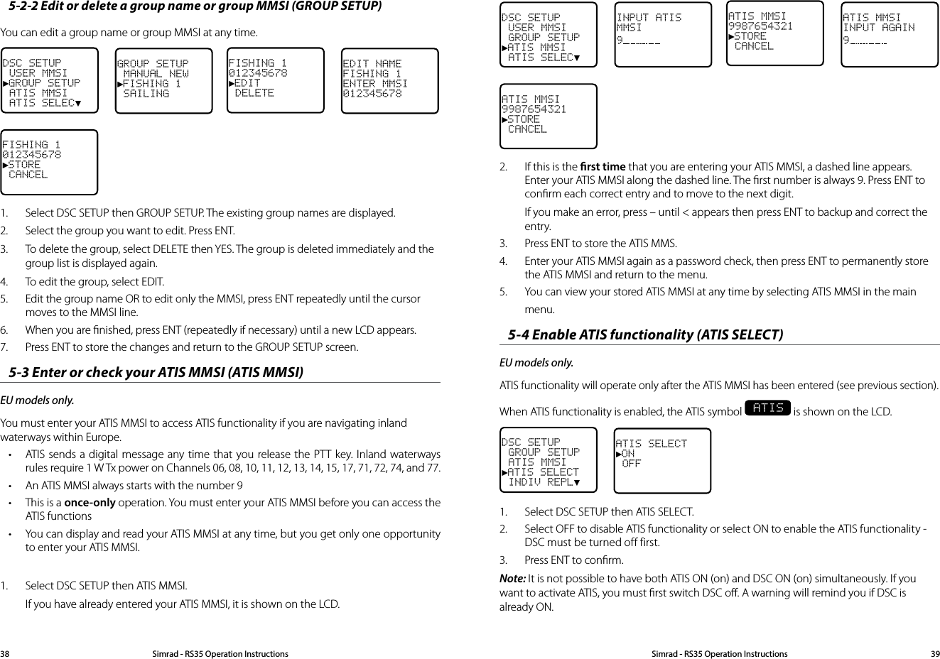 DSC SETUP USER MMSI GROUP SETUP►ATIS MMSI ATIS SELEC▼INPUT ATISMMSI9 ATIS MMSI9987654321►STORE CANCELATIS MMSIINPUT AGAIN9 ATIS MMSI9987654321►STORE CANCEL2.  If this is the rst time that you are entering your ATIS MMSI, a dashed line appears.  Enter your ATIS MMSI along the dashed line. The ﬁrst number is always 9. Press ENT to conﬁrm each correct entry and to move to the next digit. If you make an error, press – until &lt; appears then press ENT to backup and correct the entry.3.  Press ENT to store the ATIS MMS. 4.  Enter your ATIS MMSI again as a password check, then press ENT to permanently store the ATIS MMSI and return to the menu.5.  You can view your stored ATIS MMSI at any time by selecting ATIS MMSI in the main menu.5-4 Enable ATIS functionality (ATIS SELECT)EU models only. ATIS functionality will operate only after the ATIS MMSI has been entered (see previous section). When ATIS functionality is enabled, the ATIS symbol  ATIS is shown on the LCD.DSC SETUP GROUP SETUP ATIS MMSI►ATIS SELECT INDIV REPL▼ATIS SELECT►ON OFF1.  Select DSC SETUP then ATIS SELECT. 2.  Select OFF to disable ATIS functionality or select ON to enable the ATIS functionality - DSC must be turned off first.3.  Press ENT to conﬁrm.Note: It is not possible to have both ATIS ON (on) and DSC ON (on) simultaneously. If you want to activate ATIS, you must ﬁrst switch DSC oﬀ. A warning will remind you if DSC is already ON.5-2-2 Edit or delete a group name or group MMSI (GROUP SETUP)You can edit a group name or group MMSI at any time. DSC SETUP USER MMSI►GROUP SETUP ATIS MMSI ATIS SELEC▼GROUP SETUP MANUAL NEW►FISHING 1 SAILING FISHING 1012345678►EDIT DELETEEDIT NAMEFISHING 1ENTER MMSI012345678FISHING 1012345678►STORE CANCEL 1.  Select DSC SETUP then GROUP SETUP. The existing group names are displayed. 2.  Select the group you want to edit. Press ENT.3.  To delete the group, select DELETE then YES. The group is deleted immediately and the group list is displayed again.4.  To edit the group, select EDIT.5.  Edit the group name OR to edit only the MMSI, press ENT repeatedly until the cursor moves to the MMSI line.6.  When you are ﬁnished, press ENT (repeatedly if necessary) until a new LCD appears. 7.  Press ENT to store the changes and return to the GROUP SETUP screen.5-3 Enter or check your ATIS MMSI (ATIS MMSI)EU models only. You must enter your ATIS MMSI to access ATIS functionality if you are navigating inland waterways within Europe. • ATIS sends a digital message any time that you release the PTT key. Inland waterways rules require 1 W Tx power on Channels 06, 08, 10, 11, 12, 13, 14, 15, 17, 71, 72, 74, and 77.• An ATIS MMSI always starts with the number 9• This is a once-only operation. You must enter your ATIS MMSI before you can access the ATIS functions• You can display and read your ATIS MMSI at any time, but you get only one opportunity to enter your ATIS MMSI.1.  Select DSC SETUP then ATIS MMSI.If you have already entered your ATIS MMSI, it is shown on the LCD. Simrad - RS35 Operation InstructionsSimrad - RS35 Operation Instructions 3938