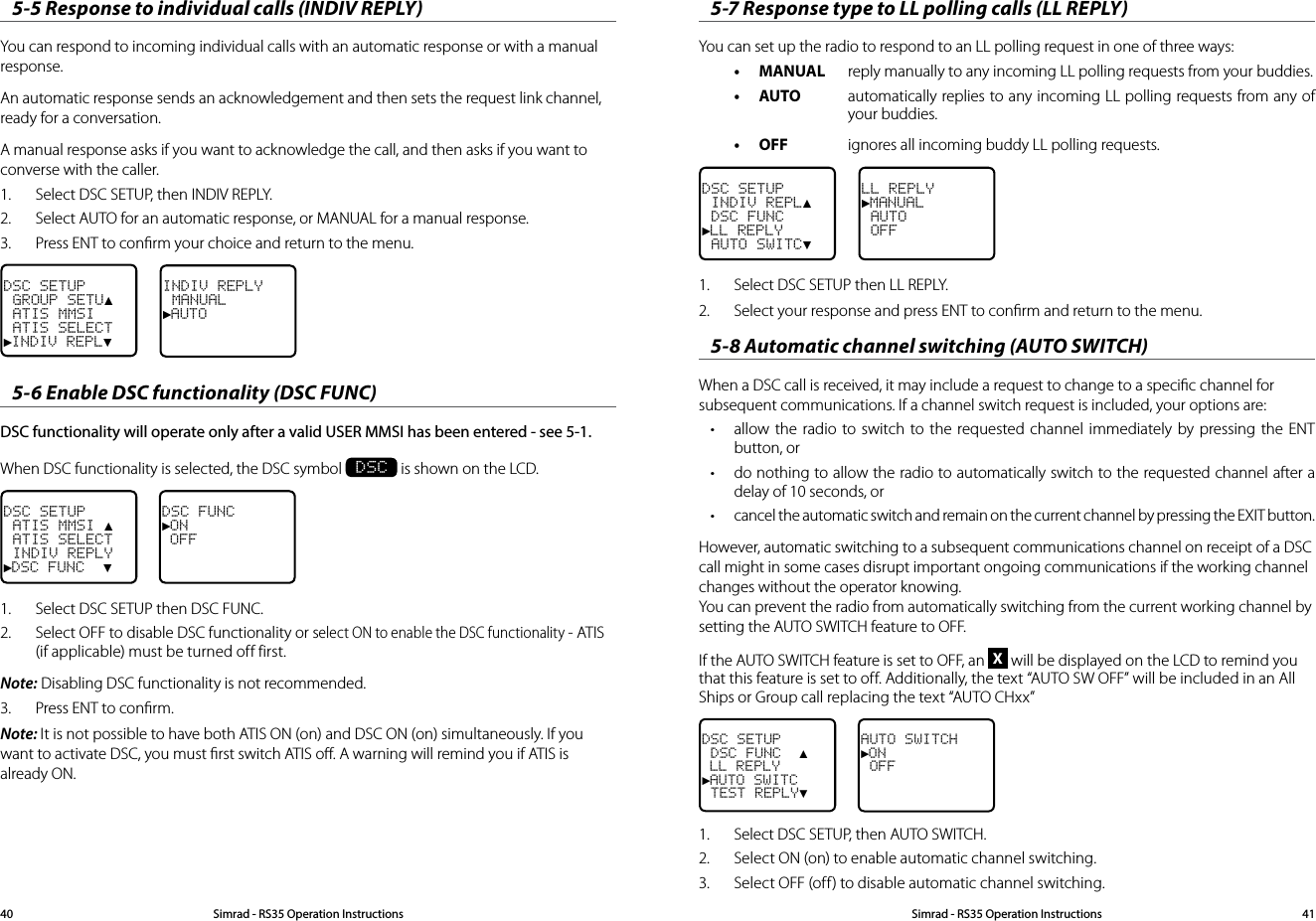 5-7 Response type to LL polling calls (LL REPLY)You can set up the radio to respond to an LL polling request in one of three ways: • MANUAL  reply manually to any incoming LL polling requests from your buddies. • AUTO  automatically replies to any incoming LL polling requests from any of your buddies. • OFF  ignores all incoming buddy LL polling requests. DSC SETUP INDIV REPL▲ DSC FUNC►LL REPLY AUTO SWITC▼LL REPLY►MANUAL AUTO OFF1.  Select DSC SETUP then LL REPLY.2.  Select your response and press ENT to conﬁrm and return to the menu.5-8 Automatic channel switching (AUTO SWITCH)When a DSC call is received, it may include a request to change to a speciﬁc channel for subsequent communications. If a channel switch request is included, your options are:• allow the radio to switch to the requested channel immediately by pressing the ENT button, or• do nothing to allow the radio to automatically switch to the requested channel after a delay of 10 seconds, or• cancel the automatic switch and remain on the current channel by pressing the EXIT button.However, automatic switching to a subsequent communications channel on receipt of a DSC call might in some cases disrupt important ongoing communications if the working channel changes without the operator knowing. You can prevent the radio from automatically switching from the current working channel by setting the AUTO SWITCH feature to OFF.If the AUTO SWITCH feature is set to OFF, an X will be displayed on the LCD to remind you that this feature is set to off. Additionally, the text “AUTO SW OFF” will be included in an All Ships or Group call replacing the text “AUTO CHxx” DSC SETUP DSC FUNC  ▲ LL REPLY►AUTO SWITC TEST REPLY▼AUTO SWITCH►ON OFF1.   Select DSC SETUP, then AUTO SWITCH.2.  Select ON (on) to enable automatic channel switching.3.  Select OFF (off) to disable automatic channel switching.5-5 Response to individual calls (INDIV REPLY)You can respond to incoming individual calls with an automatic response or with a manual response.An automatic response sends an acknowledgement and then sets the request link channel, ready for a conversation.A manual response asks if you want to acknowledge the call, and then asks if you want to converse with the caller.1.  Select DSC SETUP, then INDIV REPLY.2.  Select AUTO for an automatic response, or MANUAL for a manual response.3.  Press ENT to conﬁrm your choice and return to the menu.DSC SETUP GROUP SETU▲ ATIS MMSI ATIS SELECT►INDIV REPL▼INDIV REPLY MANUAL►AUTO5-6 Enable DSC functionality (DSC FUNC)DSC functionality will operate only after a valid USER MMSI has been entered - see 5-1.When DSC functionality is selected, the DSC symbol  DSC is shown on the LCD.DSC SETUP ATIS MMSI ▲ ATIS SELECT INDIV REPLY►DSC FUNC  ▼DSC FUNC►ON OFF1.  Select DSC SETUP then DSC FUNC. 2.  Select OFF to disable DSC functionality or select ON to enable the DSC functionality - ATIS (if applicable) must be turned off first. Note: Disabling DSC functionality is not recommended.3.  Press ENT to conﬁrm.Note: It is not possible to have both ATIS ON (on) and DSC ON (on) simultaneously. If you want to activate DSC, you must ﬁrst switch ATIS oﬀ. A warning will remind you if ATIS is already ON.Simrad - RS35 Operation InstructionsSimrad - RS35 Operation Instructions 4140