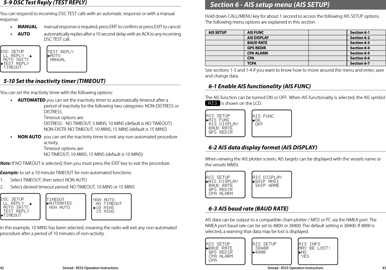 Section 6 - AIS setup menu (AIS SETUP)Hold down CALL/MENU key for about 1 second to access the following AIS SETUP options.  The following menu options are explained in this section.AIS SETUP AIS FUNC Section 6-1AIS DISPLAY Section 6-2BAUD RATE Section 6-3GPS REDIR Section 6-4CPA ALARM Section 6-5CPA Section 6-6TCPA Section 6-75-9 DSC Test Reply (TEST REPLY)You can respond to incoming DSC TEST calls with an automatic response or with a manual response.• MANUAL  manual response is required, press ENT to conﬁrm or press EXIT to cancel.• AUTO  automatically replies after a 10 second delay with an ACK to any incoming DSC TEST call. DSC SETUP LL REPLY  ▲ AUTO SWITC►TEST REPLY TIMEOUTTEST REPLY►AUTO MANUAL5-10 Set the inactivity timer (TIMEOUT)You can set the inactivity timer with the following options:• AUTOMATED you can set the inactivity timer to automatically timeout after a period of inactivity for the following two categories: NON-DISTRESS or DISTRESS. Timeout options are:  DISTRESS:  NO TIMEOUT; 5 MINS; 10 MINS (default is NO TIMEOUT) NON-DISTR: NO TIMEOUT; 10 MINS; 15 MINS (default is 15 MINS)• NON AUTO  you can set the inactivity timer to exit any non-automated procedure activity. Timeout options are: NO TIMEOUT; 10 MINS; 15 MINS (default is 10 MINS)Note: If NO TIMEOUT is selected, then you must press the EXIT key to exit the procedure.Example: to set a 10 minute TIMEOUT for non-automated functions:1.  Select TIMEOUT, then select NON AUTO2.  Select desired timeout period: NO TIMEOUT, 10 MINS or 15 MINSNON AUTO NO TIMEOUT►10 MINS 15 MINSTIMEOUT►AUTOMATED NON AUTODSC SETUP LL REPLY  ▲ AUTO SWITC TEST REPLY►TIMEOUTIn this example, 10 MINS has been selected, meaning the radio will exit any non-automated procedure after a period of 10 minutes of non-activity.Simrad - RS35 Operation InstructionsSimrad - RS35 Operation Instructions 4342See sections 1-3 and 1-4 if you want to know how to move around the menu and enter, save and change data. 6-1 Enable AIS functionality (AIS FUNC)The AIS function can be turned ON or OFF.  When AIS functionality is selected, the AIS symbol  AIS is shown on the LCD.AIS SETUP►AIS FUNC AIS DISPLAY BAUD RATE GPS REDIRAIS FUNC►ON OFF6-2 AIS data display format (AIS DISPLAY)When viewing the AIS plotter screen, AIS targets can be displayed with the vessels name or the vessels MMSI.AIS SETUP►AIS DISPLAY BAUD RATE GPS REDIR CPA ALARMAIS DISPLAY►SHIP MMSI SHIP NAME6-3 AIS baud rate (BAUD RATE)AIS data can be output to a compatible chart-plotter / MFD or PC via the NMEA port. The NMEA port baud rate can be set to 4800 or 38400. The default setting is 38400. If 4800 is selected, a warning that data may be lost is displayed.AIS SETUP►BAUD RATE GPS REDIR CPA ALARM CPAAIS SETUP 38400►4800AIS INFOMAY BE LOST!►NO YES