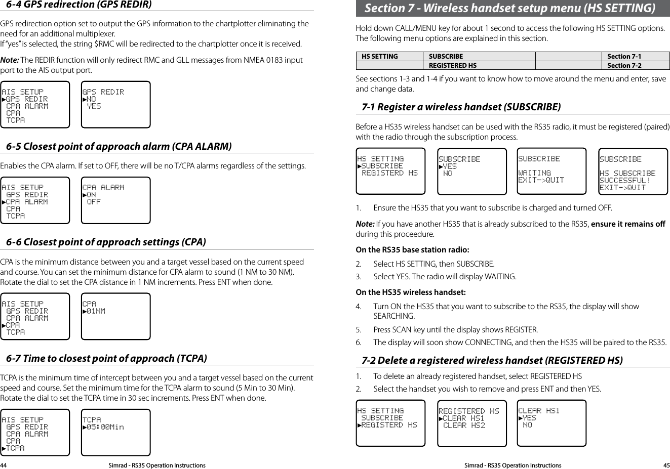 6-4 GPS redirection (GPS REDIR)GPS redirection option set to output the GPS information to the chartplotter eliminating the need for an additional multiplexer. If “yes” is selected, the string $RMC will be redirected to the chartplotter once it is received.Note: The REDIR function will only redirect RMC and GLL messages from NMEA 0183 input port to the AIS output port.AIS SETUP►GPS REDIR CPA ALARM CPA TCPAGPS REDIR►NO YES6-5 Closest point of approach alarm (CPA ALARM)Enables the CPA alarm. If set to OFF, there will be no T/CPA alarms regardless of the settings.AIS SETUP GPS REDIR►CPA ALARM CPA TCPACPA ALARM►ON OFF6-6 Closest point of approach settings (CPA)CPA is the minimum distance between you and a target vessel based on the current speed and course. You can set the minimum distance for CPA alarm to sound (1 NM to 30 NM). Rotate the dial to set the CPA distance in 1 NM increments. Press ENT when done.AIS SETUP GPS REDIR CPA ALARM►CPA TCPACPA►01NM6-7 Time to closest point of approach (TCPA)TCPA is the minimum time of intercept between you and a target vessel based on the current speed and course. Set the minimum time for the TCPA alarm to sound (5 Min to 30 Min). Rotate the dial to set the TCPA time in 30 sec increments. Press ENT when done.AIS SETUP GPS REDIR CPA ALARM CPA►TCPATCPA►05:00MinSection 7 - Wireless handset setup menu (HS SETTING)Hold down CALL/MENU key for about 1 second to access the following HS SETTING options.  The following menu options are explained in this section.HS SETTING SUBSCRIBE Section 7-1REGISTERED HS Section 7-2See sections 1-3 and 1-4 if you want to know how to move around the menu and enter, save and change data. 7-1 Register a wireless handset (SUBSCRIBE)Before a HS35 wireless handset can be used with the RS35 radio, it must be registered (paired)with the radio through the subscription process.HS SETTING►SUBSCRIBE REGISTERD HSSUBSCRIBE►YES NOSUBSCRIBE WAITINGEXIT-&gt;QUITSUBSCRIBE HS SUBSCRIBESUCCESSFUL!EXIT-&gt;QUIT1.  Ensure the HS35 that you want to subscribe is charged and turned OFF.Note: If you have another HS35 that is already subscribed to the RS35, ensure it remains o during this proceedure.On the RS35 base station radio:2.  Select HS SETTING, then SUBSCRIBE.3.  Select YES. The radio will display WAITING.On the HS35 wireless handset:4.  Turn ON the HS35 that you want to subscribe to the RS35, the display will show SEARCHING.5.  Press SCAN key until the display shows REGISTER.6.  The display will soon show CONNECTING, and then the HS35 will be paired to the RS35.7-2 Delete a registered wireless handset (REGISTERED HS)1.  To delete an already registered handset, select REGISTERED HS2.  Select the handset you wish to remove and press ENT and then YES.HS SETTING SUBSCRIBE►REGISTERD HSREGISTERED HS►CLEAR HS1 CLEAR HS2CLEAR HS1►YES NOSimrad - RS35 Operation InstructionsSimrad - RS35 Operation Instructions 4544