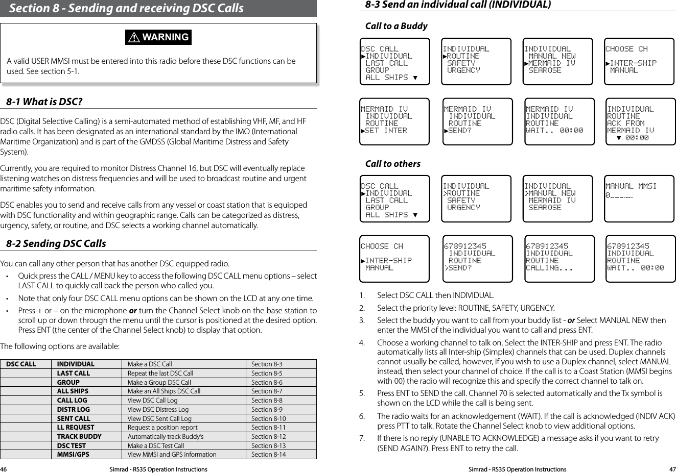 Section 8 - Sending and receiving DSC Calls  WARNINGA valid USER MMSI must be entered into this radio before these DSC functions can be used. See section 5-1.8-1 What is DSC? DSC (Digital Selective Calling) is a semi-automated method of establishing VHF, MF, and HF radio calls. It has been designated as an international standard by the IMO (International Maritime Organization) and is part of the GMDSS (Global Maritime Distress and Safety System). Currently, you are required to monitor Distress Channel 16, but DSC will eventually replace listening watches on distress frequencies and will be used to broadcast routine and urgent maritime safety information. DSC enables you to send and receive calls from any vessel or coast station that is equipped with DSC functionality and within geographic range. Calls can be categorized as distress, urgency, safety, or routine, and DSC selects a working channel automatically. 8-2 Sending DSC CallsYou can call any other person that has another DSC equipped radio.• Quick press the CALL / MENU key to access the following DSC CALL menu options – select LAST CALL to quickly call back the person who called you.• Note that only four DSC CALL menu options can be shown on the LCD at any one time. • Press + or – on the microphone or turn the Channel Select knob on the base station to scroll up or down through the menu until the cursor is positioned at the desired option. Press ENT (the center of the Channel Select knob) to display that option.The following options are available:DSC CALL INDIVIDUAL Make a DSC Call Section 8-3LAST CALL Repeat the last DSC Call Section 8-5GROUP Make a Group DSC Call Section 8-6ALL SHIPS Make an All Ships DSC Call Section 8-7CALL LOG View DSC Call Log Section 8-8DISTR LOG View DSC Distress Log Section 8-9SENT CALL View DSC Sent Call Log Section 8-10LL REQUEST Request a position report Section 8-11TRACK BUDDY Automatically track Buddy’s Section 8-12DSC TEST Make a DSC Test Call Section 8-13MMSI/GPS View MMSI and GPS information Section 8-148-3 Send an individual call (INDIVIDUAL)Call to a BuddyDSC CALL►INDIVIDUAL LAST CALL GROUP ALL SHIPS ▼INDIVIDUAL►ROUTINE SAFETY URGENCYINDIVIDUAL MANUAL NEW►MERMAID IV SEAROSECHOOSE CH►INTER-SHIP MANUALMERMAID IV INDIVIDUAL ROUTINE►SET INTERMERMAID IV INDIVIDUAL ROUTINE►SEND?MERMAID IV INDIVIDUALROUTINEWAIT.. 00:00INDIVIDUALROUTINEACK FROMMERMAID IV  ▼ 00:00Call to othersDSC CALL►INDIVIDUAL LAST CALL GROUP ALL SHIPS ▼INDIVIDUALROUTINE SAFETY URGENCYINDIVIDUALMANUAL NEW MERMAID IV SEAROSEMANUAL MMSI0CHOOSE CH►INTER-SHIP MANUAL678912345 INDIVIDUAL ROUTINESEND?678912345INDIVIDUAL ROUTINECALLING...678912345INDIVIDUALROUTINEWAIT.. 00:001.  Select DSC CALL then INDIVIDUAL. 2.  Select the priority level: ROUTINE, SAFETY, URGENCY.3.  Select the buddy you want to call from your buddy list - or Select MANUAL NEW then enter the MMSI of the individual you want to call and press ENT.4.   Choose a working channel to talk on. Select the INTER-SHIP and press ENT. The radio automatically lists all Inter-ship (Simplex) channels that can be used. Duplex channels cannot usually be called, however, If you wish to use a Duplex channel, select MANUAL instead, then select your channel of choice. If the call is to a Coast Station (MMSI begins with 00) the radio will recognize this and specify the correct channel to talk on.5.  Press ENT to SEND the call. Channel 70 is selected automatically and the Tx symbol is shown on the LCD while the call is being sent.6.  The radio waits for an acknowledgement (WAIT). If the call is acknowledged (INDIV ACK) press PTT to talk. Rotate the Channel Select knob to view additional options.7.  If there is no reply (UNABLE TO ACKNOWLEDGE) a message asks if you want to retry (SEND AGAIN?). Press ENT to retry the call.Simrad - RS35 Operation InstructionsSimrad - RS35 Operation Instructions 4746