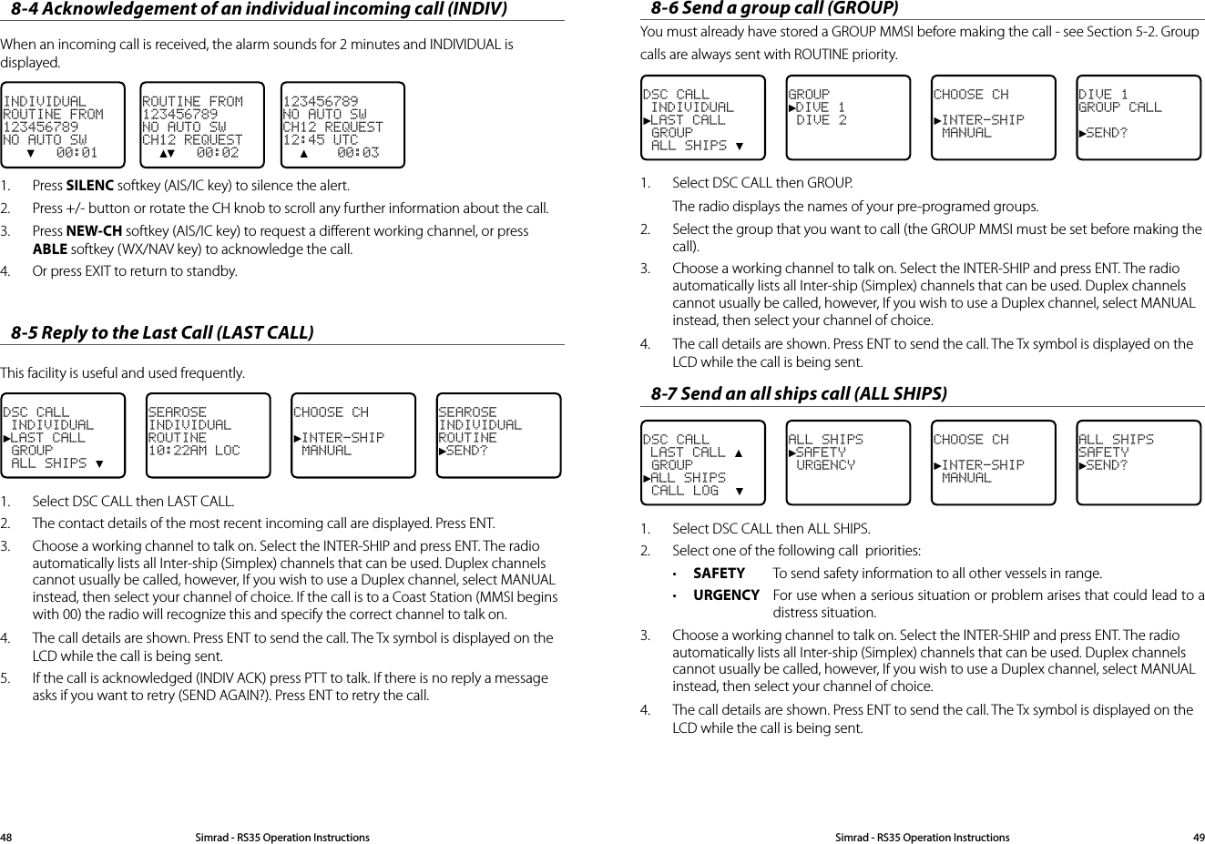8-4 Acknowledgement of an individual incoming call (INDIV)When an incoming call is received, the alarm sounds for 2 minutes and INDIVIDUAL is displayed.123456789NO AUTO SWCH12 REQUEST12:45 UTC  ▲    00:03ROUTINE FROM123456789NO AUTO SWCH12 REQUEST  ▲▼   00:02INDIVIDUALROUTINE FROM123456789NO AUTO SW   ▼   00:01     1.  Press SILENC softkey (AIS/IC key) to silence the alert.2.  Press +/- button or rotate the CH knob to scroll any further information about the call.3.  Press NEW-CH softkey (AIS/IC key) to request a diﬀerent working channel, or press ABLE softkey (WX/NAV key) to acknowledge the call.4.  Or press EXIT to return to standby.8-5 Reply to the Last Call (LAST CALL)This facility is useful and used frequently.DSC CALL INDIVIDUAL►LAST CALL GROUP ALL SHIPS ▼SEAROSEINDIVIDUALROUTINE10:22AM LOCCHOOSE CH►INTER-SHIP MANUALSEAROSEINDIVIDUALROUTINE►SEND? 1.  Select DSC CALL then LAST CALL. 2.  The contact details of the most recent incoming call are displayed. Press ENT.3.   Choose a working channel to talk on. Select the INTER-SHIP and press ENT. The radio automatically lists all Inter-ship (Simplex) channels that can be used. Duplex channels cannot usually be called, however, If you wish to use a Duplex channel, select MANUAL instead, then select your channel of choice. If the call is to a Coast Station (MMSI begins with 00) the radio will recognize this and specify the correct channel to talk on.4.  The call details are shown. Press ENT to send the call. The Tx symbol is displayed on the LCD while the call is being sent. 5.  If the call is acknowledged (INDIV ACK) press PTT to talk. If there is no reply a message asks if you want to retry (SEND AGAIN?). Press ENT to retry the call. 8-6 Send a group call (GROUP) You must already have stored a GROUP MMSI before making the call - see Section 5-2. Group calls are always sent with ROUTINE priority.DSC CALL INDIVIDUAL►LAST CALL GROUP ALL SHIPS ▼GROUP►DIVE 1 DIVE 2CHOOSE CH►INTER-SHIP MANUALDIVE 1GROUP CALL►SEND?1.  Select DSC CALL then GROUP. The radio displays the names of your pre-programed groups. 2.  Select the group that you want to call (the GROUP MMSI must be set before making the call).3.   Choose a working channel to talk on. Select the INTER-SHIP and press ENT. The radio automatically lists all Inter-ship (Simplex) channels that can be used. Duplex channels cannot usually be called, however, If you wish to use a Duplex channel, select MANUAL instead, then select your channel of choice.4.  The call details are shown. Press ENT to send the call. The Tx symbol is displayed on the LCD while the call is being sent.8-7 Send an all ships call (ALL SHIPS)DSC CALL LAST CALL ▲ GROUP►ALL SHIPS CALL LOG  ▼ALL SHIPS►SAFETY URGENCY CHOOSE CH►INTER-SHIP MANUALALL SHIPSSAFETY►SEND?1.  Select DSC CALL then ALL SHIPS. 2.  Select one of the following call  priorities:• SAFETY  To send safety information to all other vessels in range.• URGENCY  For use when a serious situation or problem arises that could lead to a distress situation. 3.   Choose a working channel to talk on. Select the INTER-SHIP and press ENT. The radio automatically lists all Inter-ship (Simplex) channels that can be used. Duplex channels cannot usually be called, however, If you wish to use a Duplex channel, select MANUAL instead, then select your channel of choice.4.  The call details are shown. Press ENT to send the call. The Tx symbol is displayed on the LCD while the call is being sent.Simrad - RS35 Operation InstructionsSimrad - RS35 Operation Instructions 4948
