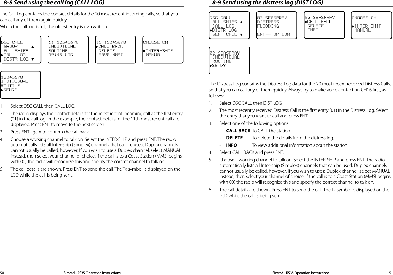 When the call log is full, the oldest entry is overwritten.8-8 Send using the call log (CALL LOG)The Call Log contains the contact details for the 20 most recent incoming calls, so that you can call any of them again quickly.DSC CALL GROUP     ▲ ALL SHIPS►CALL LOG DISTR LOG ▼11 12345678INDIVIDUALROUTINE09:45 UTC11 12345678►CALL BACK DELETE SAVE MMSICHOOSE CH►INTER-SHIP MANUAL12345678INDIVIDUALROUTINE►SEND?1.  Select DSC CALL then CALL LOG.2.  The radio displays the contact details for the most recent incoming call as the ﬁrst entry (01) in the call log. In the example, the contact details for the 11th most recent call are displayed. Press ENT to move to the next screen. 3.  Press ENT again to conﬁrm the call back.4.  Choose a working channel to talk on. Select the INTER-SHIP and press ENT. The radio automatically lists all Inter-ship (Simplex) channels that can be used. Duplex channels cannot usually be called, however, If you wish to use a Duplex channel, select MANUAL instead, then select your channel of choice. If the call is to a Coast Station (MMSI begins with 00) the radio will recognize this and specify the correct channel to talk on.5.  The call details are shown. Press ENT to send the call. The Tx symbol is displayed on the LCD while the call is being sent.8-9 Send using the distress log (DIST LOG)DSC CALL ALL SHIPS ▲ CALL LOG►DISTR LOG SENT CALL ▼02 SEASPRAYDISTRESSFLOODINGENT-- OPTIONCHOOSE CH►INTER-SHIP MANUAL02 SEASPRAY►CALL BACK DELETE INFO02 SEASPRAY INDIVIDUAL ROUTINE►SEND?The Distress Log contains the Distress Log data for the 20 most recent received Distress Calls, so that you can call any of them quickly. Always try to make voice contact on CH16 ﬁrst, as follows:1.  Select DSC CALL then DIST LOG. 2.  The most recently received Distress Call is the ﬁrst entry (01) in the Distress Log. Select the entry that you want to call and press ENT.3.  Select one of the following options:• CALL BACK To CALL the station.• DELETE  To delete the details from the distress log.• INFO  To view additional information about the station.4.  Select CALL BACK and press ENT.5.  Choose a working channel to talk on. Select the INTER-SHIP and press ENT. The radio automatically lists all Inter-ship (Simplex) channels that can be used. Duplex channels cannot usually be called, however, If you wish to use a Duplex channel, select MANUAL instead, then select your channel of choice. If the call is to a Coast Station (MMSI begins with 00) the radio will recognize this and specify the correct channel to talk on.6.  The call details are shown. Press ENT to send the call. The Tx symbol is displayed on the LCD while the call is being sent.Simrad - RS35 Operation InstructionsSimrad - RS35 Operation Instructions 5150