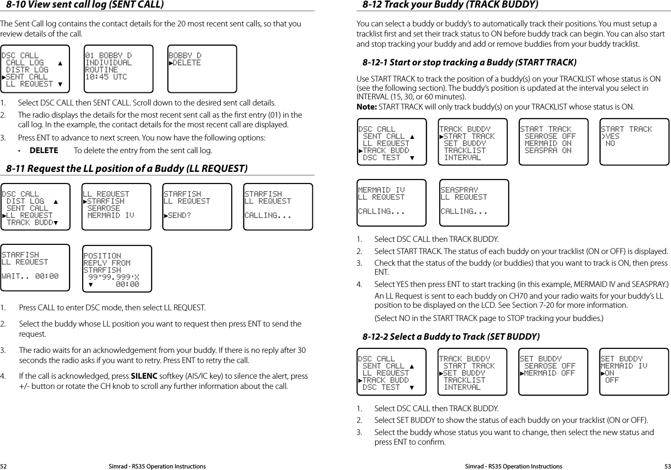 8-10 View sent call log (SENT CALL)The Sent Call log contains the contact details for the 20 most recent sent calls, so that you review details of the call.BOBBY D►DELETE01 BOBBY DINDIVIDUALROUTINE10:45 UTCDSC CALL CALL LOG   ▲ DISTR LOG►SENT CALL LL REQUEST ▼1.  Select DSC CALL then SENT CALL. Scroll down to the desired sent call details.2.  The radio displays the details for the most recent sent call as the ﬁrst entry (01) in the call log. In the example, the contact details for the most recent call are displayed.3.  Press ENT to advance to next screen. You now have the following options:• DELETE  To delete the entry from the sent call log.8-11 Request the LL position of a Buddy (LL REQUEST)DSC CALL DIST LOG  ▲ SENT CALL►LL REQUEST TRACK BUDD▼LL REQUEST►STARFISH SEAROSE MERMAID IVSTARFISHLL REQUEST►SEND? STARFISH LL REQUESTCALLING...STARFISHLL REQUESTWAIT.. 00:001.  Press CALL to enter DSC mode, then select LL REQUEST.2.  Select the buddy whose LL position you want to request then press ENT to send the request. 3.  The radio waits for an acknowledgement from your buddy. If there is no reply after 30 seconds the radio asks if you want to retry. Press ENT to retry the call.4.  If the call is acknowledged, press SILENC softkey (AIS/IC key) to silence the alert, press +/- button or rotate the CH knob to scroll any further information about the call.POSITIONREPLY FROMSTARFISH 99°99.999&apos;X ▼     00:008-12 Track your Buddy (TRACK BUDDY)You can select a buddy or buddy’s to automatically track their positions. You must setup a tracklist ﬁrst and set their track status to ON before buddy track can begin. You can also start and stop tracking your buddy and add or remove buddies from your buddy tracklist.8-12-1 Start or stop tracking a Buddy (START TRACK)Use START TRACK to track the position of a buddy(s) on your TRACKLIST whose status is ON (see the following section). The buddy’s position is updated at the interval you select in INTERVAL (15, 30, or 60 minutes).  Note: START TRACK will only track buddy(s) on your TRACKLIST whose status is ON.DSC CALL SENT CALL ▲ LL REQUEST►TRACK BUDD DSC TEST  ▼TRACK BUDDY►START TRACK SET BUDDY  TRACKLIST INTERVALSTART TRACK SEAROSE OFF MERMAID ON SEASPRA ONSTART TRACKYES NOMERMAID IVLL REQUESTCALLING...SEASPRAYLL REQUESTCALLING...1.  Select DSC CALL then TRACK BUDDY. 2.  Select START TRACK. The status of each buddy on your tracklist (ON or OFF) is displayed.  3.  Check that the status of the buddy (or buddies) that you want to track is ON, then press ENT.4.  Select YES then press ENT to start tracking (in this example, MERMAID IV and SEASPRAY.)An LL Request is sent to each buddy on CH70 and your radio waits for your buddy’s LL position to be displayed on the LCD. See Section 7-20 for more information.(Select NO in the START TRACK page to STOP tracking your buddies.)8-12-2 Select a Buddy to Track (SET BUDDY)DSC CALL SENT CALL ▲ LL REQUEST►TRACK BUDD DSC TEST  ▼TRACK BUDDY START TRACK►SET BUDDY  TRACKLIST INTERVALSET BUDDY SEAROSE OFF►MERMAID OFFSET BUDDYMERMAID IV►ON OFF1.  Select DSC CALL then TRACK BUDDY.2.  Select SET BUDDY to show the status of each buddy on your tracklist (ON or OFF). 3.  Select the buddy whose status you want to change, then select the new status and press ENT to conﬁrm.Simrad - RS35 Operation InstructionsSimrad - RS35 Operation Instructions 5352