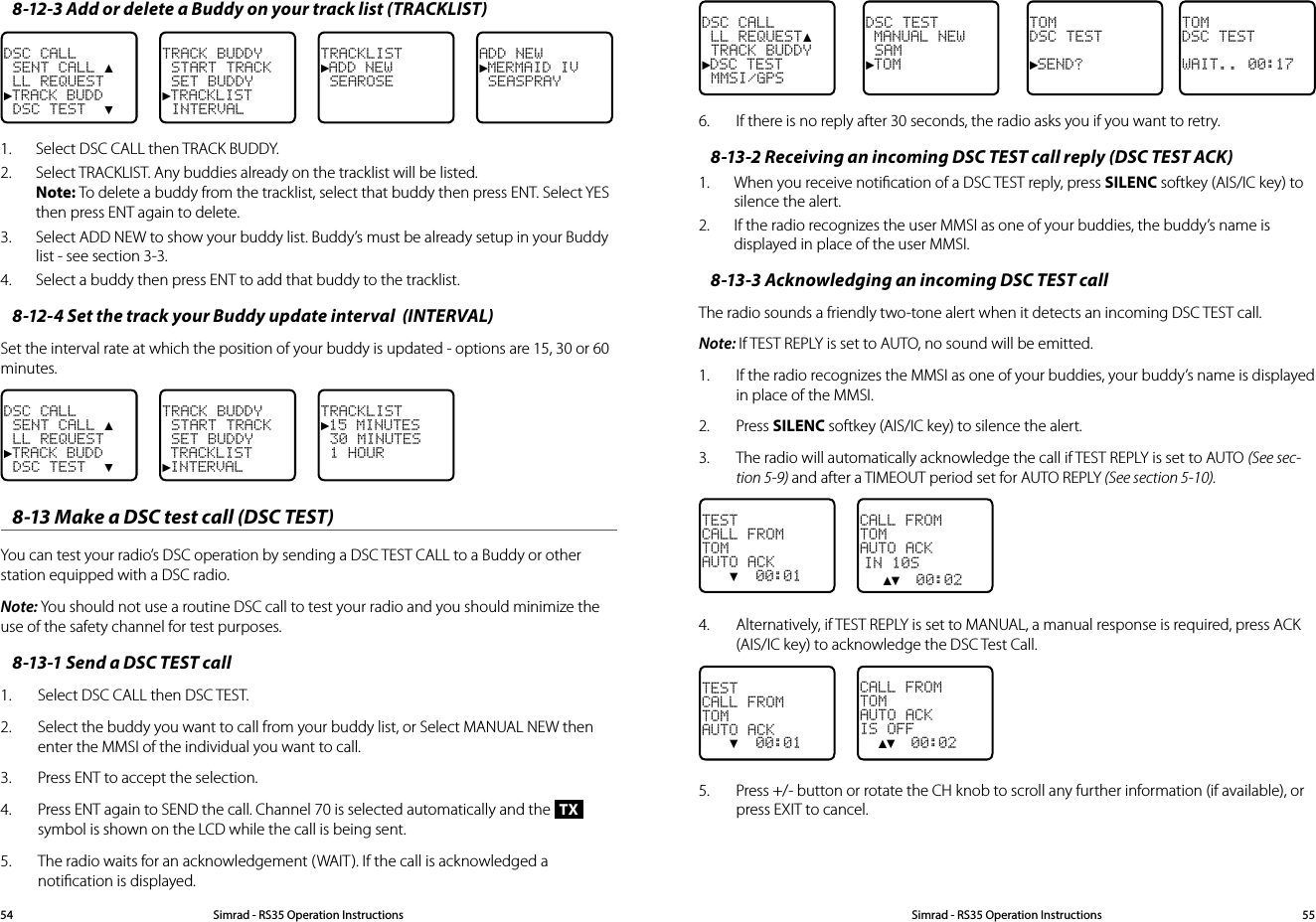8-12-3 Add or delete a Buddy on your track list (TRACKLIST)DSC CALL SENT CALL ▲ LL REQUEST►TRACK BUDD DSC TEST  ▼TRACK BUDDY START TRACK SET BUDDY ►TRACKLIST INTERVALTRACKLIST►ADD NEW SEAROSE ADD NEW►MERMAID IV SEASPRAY 1.  Select DSC CALL then TRACK BUDDY. 2.  Select TRACKLIST. Any buddies already on the tracklist will be listed. Note: To delete a buddy from the tracklist, select that buddy then press ENT. Select YES then press ENT again to delete. 3.  Select ADD NEW to show your buddy list. Buddy’s must be already setup in your Buddy list - see section 3-3.4.  Select a buddy then press ENT to add that buddy to the tracklist.8-12-4 Set the track your Buddy update interval  (INTERVAL)Set the interval rate at which the position of your buddy is updated - options are 15, 30 or 60 minutes.DSC CALL SENT CALL ▲ LL REQUEST►TRACK BUDD DSC TEST  ▼TRACK BUDDY START TRACK SET BUDDY  TRACKLIST►INTERVALTRACKLIST►15 MINUTES 30 MINUTES 1 HOUR 8-13 Make a DSC test call (DSC TEST)You can test your radio’s DSC operation by sending a DSC TEST CALL to a Buddy or other station equipped with a DSC radio.Note: You should not use a routine DSC call to test your radio and you should minimize the use of the safety channel for test purposes.8-13-1 Send a DSC TEST call1.  Select DSC CALL then DSC TEST.2.  Select the buddy you want to call from your buddy list, or Select MANUAL NEW then enter the MMSI of the individual you want to call.3.  Press ENT to accept the selection.  4.  Press ENT again to SEND the call. Channel 70 is selected automatically and the TX symbol is shown on the LCD while the call is being sent.5.  The radio waits for an acknowledgement (WAIT). If the call is acknowledged a notiﬁcation is displayed.TOMDSC TEST►SEND?DSC TEST MANUAL NEW SAM►TOMDSC CALL LL REQUEST▲ TRACK BUDDY►DSC TEST MMSI/GPSTOMDSC TESTWAIT.. 00:176.  If there is no reply after 30 seconds, the radio asks you if you want to retry.8-13-2 Receiving an incoming DSC TEST call reply (DSC TEST ACK)1.  When you receive notiﬁcation of a DSC TEST reply, press SILENC softkey (AIS/IC key) to silence the alert. 2.  If the radio recognizes the user MMSI as one of your buddies, the buddy’s name is displayed in place of the user MMSI.8-13-3 Acknowledging an incoming DSC TEST callThe radio sounds a friendly two-tone alert when it detects an incoming DSC TEST call.Note: If TEST REPLY is set to AUTO, no sound will be emitted.1.  If the radio recognizes the MMSI as one of your buddies, your buddy’s name is displayed in place of the MMSI.2.  Press SILENC softkey (AIS/IC key) to silence the alert.3.  The radio will automatically acknowledge the call if TEST REPLY is set to AUTO (See sec-tion 5-9) and after a TIMEOUT period set for AUTO REPLY (See section 5-10).CALL FROMTOMAUTO ACKIN 10S  ▲▼  00:02TESTCALL FROMTOMAUTO ACK   ▼  00:014.  Alternatively, if TEST REPLY is set to MANUAL, a manual response is required, press ACK (AIS/IC key) to acknowledge the DSC Test Call.CALL FROMTOMAUTO ACKIS OFF  ▲▼  00:02TESTCALL FROMTOMAUTO ACK   ▼  00:015.  Press +/- button or rotate the CH knob to scroll any further information (if available), or press EXIT to cancel.Simrad - RS35 Operation InstructionsSimrad - RS35 Operation Instructions 5554