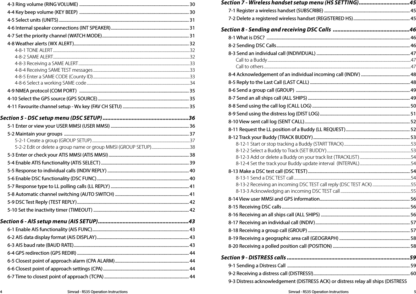 Simrad - RS35 Operation InstructionsSimrad - RS35 Operation Instructions 544-3 Ring volume (RING VOLUME)  ..................................................................................................... 304-4 Key beep volume (KEY BEEP)  ..................................................................................................... 304-5 Select units (UNITS) ........................................................................................................................ 314-6 Internal speaker connections (INT SPEAKER) ........................................................................ 314-7 Set the priority channel (WATCH MODE) ................................................................................ 314-8 Weather alerts (WX ALERT).......................................................................................................... 324-8-1 TONE ALERT ......................................................................................................................................................324-8-2 SAME ALERT......................................................................................................................................................324-8-3 Receiving a SAME ALERT ..........................................................................................................................334-8-4 Receiving SAME TEST messages ..........................................................................................................334-8-5 Enter a SAME CODE (County ID) ..........................................................................................................334-8-6 Select a working SAME code .................................................................................................................344-9 NMEA protocol (COM PORT)   ..................................................................................................... 354-10 Select the GPS source (GPS SOURCE) .................................................................................... 354-11 Favourite channel setup - Wx key (FAV CH SETU) ............................................................. 35Section 5 - DSC setup menu (DSC SETUP) ........................................................365-1 Enter or view your USER MMSI (USER MMSI) ........................................................................ 365-2 Maintain your groups  ................................................................................................................... 375-2-1 Create a group (GROUP SETUP) ...........................................................................................................375-2-2 Edit or delete a group name or group MMSI (GROUP SETUP) .......................................... 385-3 Enter or check your ATIS MMSI (ATIS MMSI) .......................................................................... 385-4 Enable ATIS functionality (ATIS SELECT) ................................................................................. 395-5 Response to individual calls (INDIV REPLY) ........................................................................... 405-6 Enable DSC functionality (DSC FUNC) ..................................................................................... 405-7 Response type to LL polling calls (LL REPLY) ........................................................................ 415-8 Automatic channel switching (AUTO SWITCH) .................................................................... 415-9 DSC Test Reply (TEST REPLY) ....................................................................................................... 425-10 Set the inactivity timer (TIMEOUT) ........................................................................................ 42Section 6 - AIS setup menu (AIS SETUP) ...........................................................436-1 Enable AIS functionality (AIS FUNC) ......................................................................................... 436-2 AIS data display format (AIS DISPLAY) ..................................................................................... 436-3 AIS baud rate (BAUD RATE) .......................................................................................................... 436-4 GPS redirection (GPS REDIR) ....................................................................................................... 446-5 Closest point of approach alarm (CPA ALARM) .................................................................... 446-6 Closest point of approach settings (CPA) ............................................................................... 446-7 Time to closest point of approach (TCPA) .............................................................................. 44Section 7 - Wireless handset setup menu (HS SETTING) .................................457-1 Register a wireless handset (SUBSCRIBE) ............................................................................... 457-2 Delete a registered wireless handset (REGISTERED HS) .................................................... 45Section 8 - Sending and receiving DSC Calls  ..................................................468-1 What is DSC?  .................................................................................................................................... 468-2 Sending DSC Calls ........................................................................................................................... 468-3 Send an individual call (INDIVIDUAL) ...................................................................................... 47Call to a Buddy .............................................................................................................................................................47Call to others .................................................................................................................................................................478-4 Acknowledgement of an individual incoming call (INDIV) ............................................. 488-5 Reply to the Last Call (LAST CALL) ............................................................................................ 488-6 Send a group call (GROUP)  ......................................................................................................... 498-7 Send an all ships call (ALL SHIPS) .............................................................................................. 498-8 Send using the call log (CALL LOG) .......................................................................................... 508-9 Send using the distress log (DIST LOG) ................................................................................... 518-10 View sent call log (SENT CALL) ................................................................................................. 528-11 Request the LL position of a Buddy (LL REQUEST) ........................................................... 528-12 Track your Buddy (TRACK BUDDY) ......................................................................................... 538-12-1 Start or stop tracking a Buddy (START TRACK) .........................................................................538-12-2 Select a Buddy to Track (SET BUDDY) ............................................................................................ 538-12-3 Add or delete a Buddy on your track list (TRACKLIST) ........................................................548-12-4 Set the track your Buddy update interval  (INTERVAL) ........................................................548-13 Make a DSC test call (DSC TEST) .............................................................................................. 548-13-1 Send a DSC TEST call ................................................................................................................................548-13-2 Receiving an incoming DSC TEST call reply (DSC TEST ACK) ..........................................558-13-3 Acknowledging an incoming DSC TEST call .............................................................................558-14 View user MMSI and GPS information ................................................................................... 568-15 Receiving DSC calls ...................................................................................................................... 568-16 Receiving an all ships call (ALL SHIPS) .................................................................................. 568-17 Receiving an individual call (INDIV) ....................................................................................... 578-18 Receiving a group call (GROUP) .............................................................................................. 578-19 Receiving a geographic area call (GEOGRAPH) ................................................................. 588-20 Receiving a polled position call (POSITION) ....................................................................... 58Section 9 - DISTRESS calls ................................................................................599-1 Sending a Distress Call  ................................................................................................................. 599-2 Receiving a distress call (DISTRESS!) ......................................................................................... 609-3 Distress acknowledgement (DISTRESS ACK) or distress relay all ships (DISTRESS 