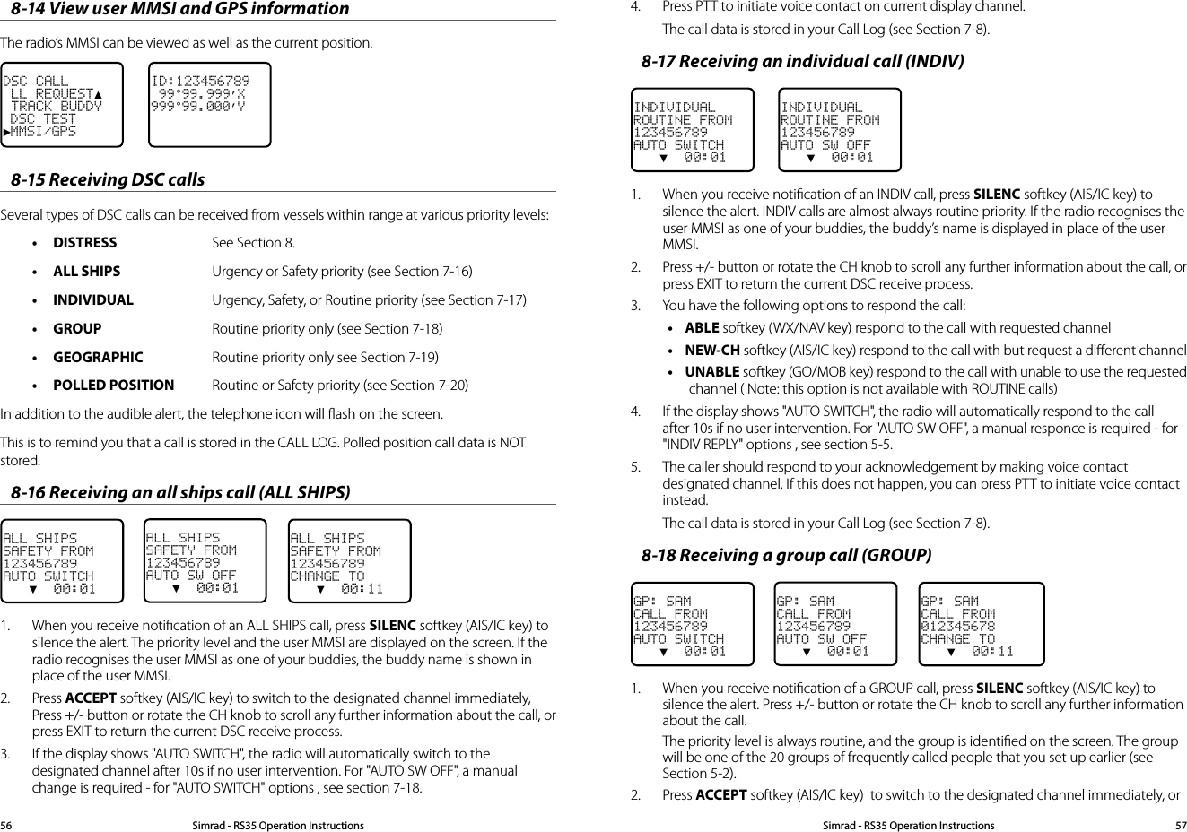 8-14 View user MMSI and GPS informationThe radio’s MMSI can be viewed as well as the current position.ID:123456789 99°99.999’X999°99.000’YDSC CALL LL REQUEST▲ TRACK BUDDY DSC TEST►MMSI/GPS8-15 Receiving DSC callsSeveral types of DSC calls can be received from vessels within range at various priority levels:• DISTRESS  See Section 8.• ALL SHIPS  Urgency or Safety priority (see Section 7-16)• INDIVIDUAL  Urgency, Safety, or Routine priority (see Section 7-17)• GROUP  Routine priority only (see Section 7-18)• GEOGRAPHIC  Routine priority only see Section 7-19)• POLLED POSITION  Routine or Safety priority (see Section 7-20)In addition to the audible alert, the telephone icon will ﬂash on the screen.This is to remind you that a call is stored in the CALL LOG. Polled position call data is NOT stored.8-16 Receiving an all ships call (ALL SHIPS)ALL SHIPSSAFETY FROM123456789AUTO SWITCH   ▼  00:01ALL SHIPSSAFETY FROM123456789AUTO SW OFF   ▼  00:01    ALL SHIPSSAFETY FROM123456789CHANGE TO   ▼  00:111.  When you receive notiﬁcation of an ALL SHIPS call, press SILENC softkey (AIS/IC key) to silence the alert. The priority level and the user MMSI are displayed on the screen. If the radio recognises the user MMSI as one of your buddies, the buddy name is shown in place of the user MMSI. 2.  Press ACCEPT softkey (AIS/IC key) to switch to the designated channel immediately, Press +/- button or rotate the CH knob to scroll any further information about the call, or press EXIT to return the current DSC receive process.3.  If the display shows &quot;AUTO SWITCH&quot;, the radio will automatically switch to the designated channel after 10s if no user intervention. For &quot;AUTO SW OFF&quot;, a manual change is required - for &quot;AUTO SWITCH&quot; options , see section 7-18.4.  Press PTT to initiate voice contact on current display channel.The call data is stored in your Call Log (see Section 7-8). 8-17 Receiving an individual call (INDIV)INDIVIDUALROUTINE FROM123456789AUTO SWITCH   ▼  00:01INDIVIDUALROUTINE FROM123456789AUTO SW OFF   ▼  00:011.  When you receive notiﬁcation of an INDIV call, press SILENC softkey (AIS/IC key) to silence the alert. INDIV calls are almost always routine priority. If the radio recognises the user MMSI as one of your buddies, the buddy’s name is displayed in place of the user MMSI. 2.  Press +/- button or rotate the CH knob to scroll any further information about the call, or press EXIT to return the current DSC receive process.3.  You have the following options to respond the call:• ABLE softkey (WX/NAV key) respond to the call with requested channel• NEW-CH softkey (AIS/IC key) respond to the call with but request a diﬀerent channel• UNABLE softkey (GO/MOB key) respond to the call with unable to use the requested channel ( Note: this option is not available with ROUTINE calls)4.  If the display shows &quot;AUTO SWITCH&quot;, the radio will automatically respond to the call after 10s if no user intervention. For &quot;AUTO SW OFF&quot;, a manual responce is required - for &quot;INDIV REPLY&quot; options , see section 5-5.5.  The caller should respond to your acknowledgement by making voice contact designated channel. If this does not happen, you can press PTT to initiate voice contact instead.The call data is stored in your Call Log (see Section 7-8). 8-18 Receiving a group call (GROUP)GP: SAMCALL FROM123456789AUTO SWITCH   ▼  00:01GP: SAMCALL FROM123456789AUTO SW OFF   ▼  00:01    GP: SAMCALL FROM012345678CHANGE TO   ▼  00:111.  When you receive notiﬁcation of a GROUP call, press SILENC softkey (AIS/IC key) to silence the alert. Press +/- button or rotate the CH knob to scroll any further information about the call.The priority level is always routine, and the group is identiﬁed on the screen. The group will be one of the 20 groups of frequently called people that you set up earlier (see Section 5-2).2.  Press ACCEPT softkey (AIS/IC key)  to switch to the designated channel immediately, or Simrad - RS35 Operation InstructionsSimrad - RS35 Operation Instructions 5756