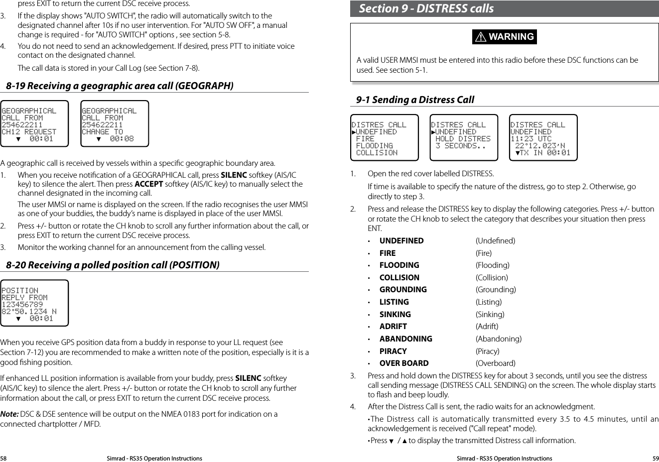 press EXIT to return the current DSC receive process.3.  If the display shows &quot;AUTO SWITCH&quot;, the radio will automatically switch to the designated channel after 10s if no user intervention. For &quot;AUTO SW OFF&quot;, a manual change is required - for &quot;AUTO SWITCH&quot; options , see section 5-8.4.  You do not need to send an acknowledgement. If desired, press PTT to initiate voice contact on the designated channel. The call data is stored in your Call Log (see Section 7-8).8-19 Receiving a geographic area call (GEOGRAPH)GEOGRAPHICALCALL FROM254622211CH12 REQUEST   ▼  00:01    GEOGRAPHICALCALL FROM254622211CHANGE TO   ▼  00:08A geographic call is received by vessels within a speciﬁc geographic boundary area.1.  When you receive notiﬁcation of a GEOGRAPHICAL call, press SILENC softkey (AIS/IC key) to silence the alert. Then press ACCEPT softkey (AIS/IC key) to manually select the channel designated in the incoming call. The user MMSI or name is displayed on the screen. If the radio recognises the user MMSI as one of your buddies, the buddy’s name is displayed in place of the user MMSI.2.  Press +/- button or rotate the CH knob to scroll any further information about the call, or press EXIT to return the current DSC receive process.3.  Monitor the working channel for an announcement from the calling vessel. 8-20 Receiving a polled position call (POSITION)POSITIONREPLY FROM12345678982°50.1234 N   ▼  00:01    When you receive GPS position data from a buddy in response to your LL request (see Section 7-12) you are recommended to make a written note of the position, especially is it is a good ﬁshing position.If enhanced LL position information is available from your buddy, press SILENC softkey (AIS/IC key) to silence the alert. Press +/- button or rotate the CH knob to scroll any further information about the call, or press EXIT to return the current DSC receive process.Note: DSC &amp; DSE sentence will be output on the NMEA 0183 port for indication on a connected chartplotter / MFD.Section 9 - DISTRESS calls  WARNINGA valid USER MMSI must be entered into this radio before these DSC functions can be used. See section 5-1. 9-1 Sending a Distress Call DISTRES CALL►UNDEFINED FIRE FLOODING COLLISIONDISTRES CALL ►UNDEFINED HOLD DISTRES 3 SECONDS..DISTRES CALLUNDEFINED11:23 UTC 22°12.023’N ▼TX IN 00:011.  Open the red cover labelled DISTRESS.If time is available to specify the nature of the distress, go to step 2. Otherwise, go directly to step 3.2.  Press and release the DISTRESS key to display the following categories. Press +/- button or rotate the CH knob to select the category that describes your situation then press ENT. • UNDEFINED  (Undeﬁned)• FIRE   (Fire)• FLOODING (Flooding) • COLLISION  (Collision)• GROUNDING  (Grounding)• LISTING  (Listing)• SINKING  (Sinking)• ADRIFT (Adrift)• ABANDONING  (Abandoning)• PIRACY (Piracy)• OVER BOARD  (Overboard)3.  Press and hold down the DISTRESS key for about 3 seconds, until you see the distress call sending message (DISTRESS CALL SENDING) on the screen. The whole display starts to ﬂash and beep loudly.4.  After the Distress Call is sent, the radio waits for an acknowledgment. •The Distress call is automatically transmitted every 3.5 to 4.5 minutes, until an acknowledgement is received (&quot;Call repeat&quot; mode).•Press ▼ / ▲ to display the transmitted Distress call information.Simrad - RS35 Operation InstructionsSimrad - RS35 Operation Instructions 5958