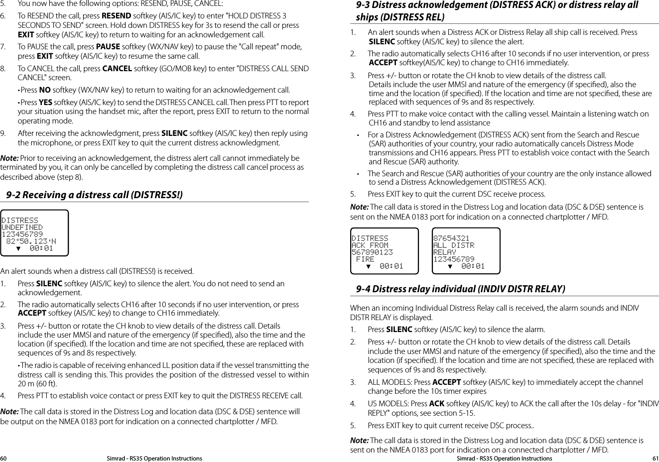 5.  You now have the following options: RESEND, PAUSE, CANCEL:6.  To RESEND the call, press RESEND softkey (AIS/IC key) to enter &quot;HOLD DISTRESS 3 SECONDS TO SEND&quot; screen. Hold down DISTRESS key for 3s to resend the call or press EXIT softkey (AIS/IC key) to return to waiting for an acknowledgement call.7.  To PAUSE the call, press PAUSE softkey (WX/NAV key) to pause the &quot;Call repeat&quot; mode, press EXIT softkey (AIS/IC key) to resume the same call.8.  To CANCEL the call, press CANCEL softkey (GO/MOB key) to enter &quot;DISTRESS CALL SEND CANCEL&quot; screen.•Press NO softkey (WX/NAV key) to return to waiting for an acknowledgement call.•Press YES softkey (AIS/IC key) to send the DISTRESS CANCEL call. Then press PTT to report your situation using the handset mic, after the report, press EXIT to return to the normal operating mode.9.  After receiving the acknowledgment, press SILENC softkey (AIS/IC key) then reply using the microphone, or press EXIT key to quit the current distress acknowledgment.Note: Prior to receiving an acknowledgement, the distress alert call cannot immediately be terminated by you, it can only be cancelled by completing the distress call cancel process as described above (step 8).9-2 Receiving a distress call (DISTRESS!)DISTRESSUNDEFINED123456789 82°50.123&apos;N   ▼  00:01An alert sounds when a distress call (DISTRESS!) is received.1.  Press SILENC softkey (AIS/IC key) to silence the alert. You do not need to send an acknowledgement.2.  The radio automatically selects CH16 after 10 seconds if no user intervention, or press ACCEPT softkey (AIS/IC key) to change to CH16 immediately.3.  Press +/- button or rotate the CH knob to view details of the distress call. Details include the user MMSI and nature of the emergency (if speciﬁed), also the time and the location (if speciﬁed). If the location and time are not speciﬁed, these are replaced with sequences of 9s and 8s respectively.•The radio is capable of receiving enhanced LL position data if the vessel transmitting the distress call is sending this. This provides the position of the distressed vessel to within 20 m (60 ft).4.  Press PTT to establish voice contact or press EXIT key to quit the DISTRESS RECEIVE call.Note: The call data is stored in the Distress Log and location data (DSC &amp; DSE) sentence will be output on the NMEA 0183 port for indication on a connected chartplotter / MFD.9-3 Distress acknowledgement (DISTRESS ACK) or distress relay all ships (DISTRESS REL)1.  An alert sounds when a Distress ACK or Distress Relay all ship call is received. Press SILENC softkey (AIS/IC key) to silence the alert.2.  The radio automatically selects CH16 after 10 seconds if no user intervention, or press ACCEPT softkey(AIS/IC key) to change to CH16 immediately.3.  Press +/- button or rotate the CH knob to view details of the distress call. Details include the user MMSI and nature of the emergency (if speciﬁed), also the time and the location (if speciﬁed). If the location and time are not speciﬁed, these are replaced with sequences of 9s and 8s respectively.4.  Press PTT to make voice contact with the calling vessel. Maintain a listening watch on CH16 and standby to lend assistance• For a Distress Acknowledgement (DISTRESS ACK) sent from the Search and Rescue (SAR) authorities of your country, your radio automatically cancels Distress Mode transmissions and CH16 appears. Press PTT to establish voice contact with the Search and Rescue (SAR) authority.• The Search and Rescue (SAR) authorities of your country are the only instance allowed to send a Distress Acknowledgement (DISTRESS ACK).5.  Press EXIT key to quit the current DSC receive process.Note: The call data is stored in the Distress Log and location data (DSC &amp; DSE) sentence is sent on the NMEA 0183 port for indication on a connected chartplotter / MFD.DISTRESSACK FROM567890123 FIRE   ▼  00:019-4 Distress relay individual (INDIV DISTR RELAY)When an incoming Individual Distress Relay call is received, the alarm sounds and INDIV DISTR RELAY is displayed.1.  Press SILENC softkey (AIS/IC key) to silence the alarm.2.  Press +/- button or rotate the CH knob to view details of the distress call. Details include the user MMSI and nature of the emergency (if speciﬁed), also the time and the location (if speciﬁed). If the location and time are not speciﬁed, these are replaced with sequences of 9s and 8s respectively.3.  ALL MODELS: Press ACCEPT softkey (AIS/IC key) to immediately accept the channel change before the 10s timer expires4.  US MODELS: Press ACK softkey (AIS/IC key) to ACK the call after the 10s delay - for &quot;INDIV REPLY&quot; options, see section 5-15.5.  Press EXIT key to quit current receive DSC process..Note: The call data is stored in the Distress Log and location data (DSC &amp; DSE) sentence is sent on the NMEA 0183 port for indication on a connected chartplotter / MFD.87654321ALL DISTRRELAY123456789   ▼  00:01Simrad - RS35 Operation InstructionsSimrad - RS35 Operation Instructions 6160