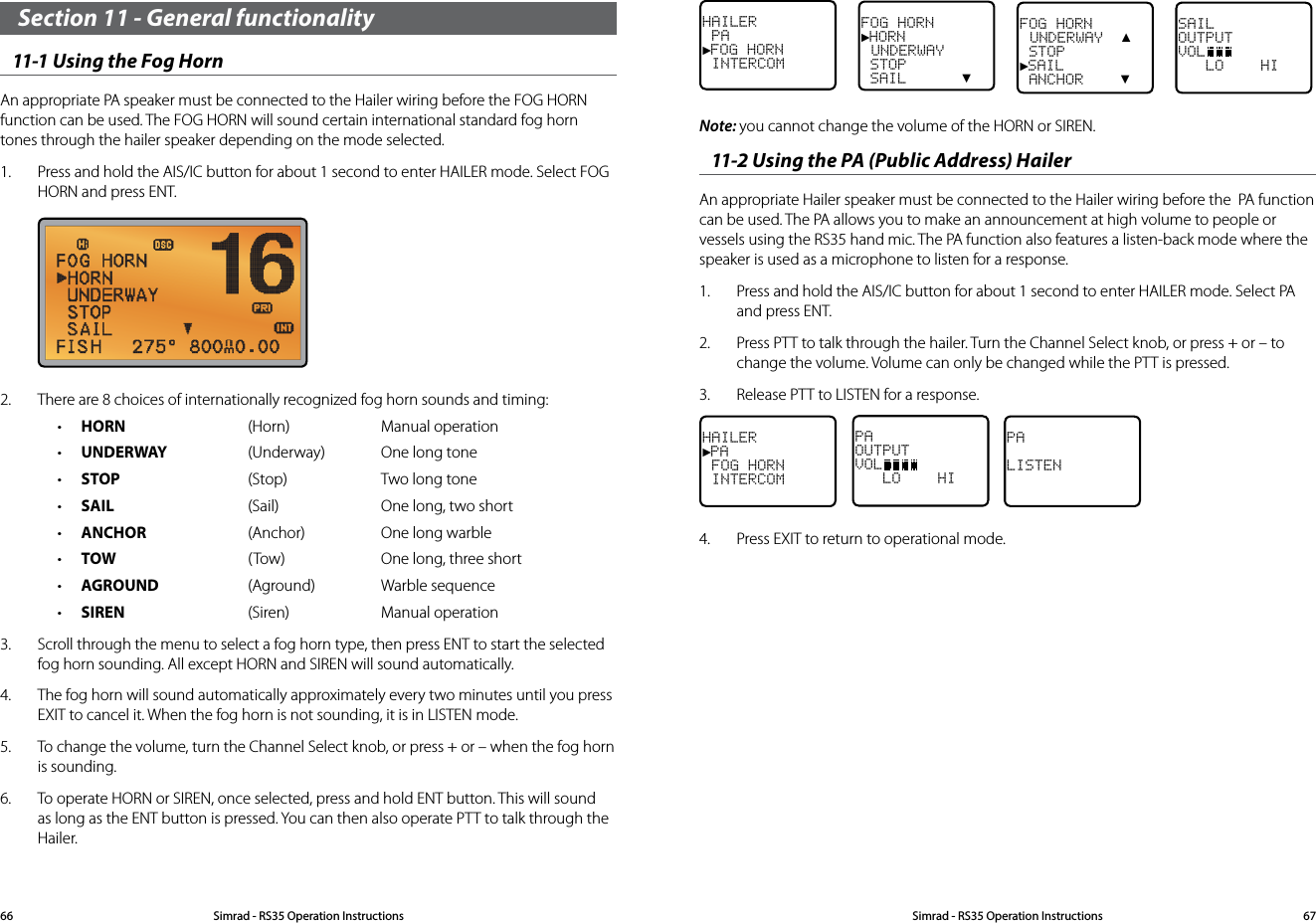 Section 11 - General functionality11-1 Using the Fog HornAn appropriate PA speaker must be connected to the Hailer wiring before the FOG HORN function can be used. The FOG HORN will sound certain international standard fog horn tones through the hailer speaker depending on the mode selected.1.  Press and hold the AIS/IC button for about 1 second to enter HAILER mode. Select FOG HORN and press ENT.  2.  There are 8 choices of internationally recognized fog horn sounds and timing: • HORN (Horn) Manual operation• UNDERWAY (Underway) One long tone• STOP (Stop) Two long tone• SAIL (Sail) One long, two short• ANCHOR (Anchor) One long warble• TOW ( Tow) One long, three short• AGROUND (Aground) Warble sequence• SIREN (Siren) Manual operation3.  Scroll through the menu to select a fog horn type, then press ENT to start the selected fog horn sounding. All except HORN and SIREN will sound automatically.4.  The fog horn will sound automatically approximately every two minutes until you press EXIT to cancel it. When the fog horn is not sounding, it is in LISTEN mode. 5.  To change the volume, turn the Channel Select knob, or press + or – when the fog horn is sounding.6.  To operate HORN or SIREN, once selected, press and hold ENT button. This will sound as long as the ENT button is pressed. You can then also operate PTT to talk through the Hailer.HAILER PA►FOG HORN INTERCOMFOG HORN►HORN UNDERWAY STOP SAIL      ▼FOG HORN  UNDERWAY  ▲ STOP►SAIL ANCHOR    ▼SAILOUTPUTVOL   LO    HI Note: you cannot change the volume of the HORN or SIREN.11-2 Using the PA (Public Address) HailerAn appropriate Hailer speaker must be connected to the Hailer wiring before the  PA function can be used. The PA allows you to make an announcement at high volume to people or vessels using the RS35 hand mic. The PA function also features a listen-back mode where the speaker is used as a microphone to listen for a response. 1.  Press and hold the AIS/IC button for about 1 second to enter HAILER mode. Select PA and press ENT.2.  Press PTT to talk through the hailer. Turn the Channel Select knob, or press + or – to change the volume. Volume can only be changed while the PTT is pressed.3.  Release PTT to LISTEN for a response.HAILER►PA FOG HORN INTERCOMPAOUTPUTVOL   LO    HI    PALISTEN4.  Press EXIT to return to operational mode.Simrad - RS35 Operation InstructionsSimrad - RS35 Operation Instructions 6766