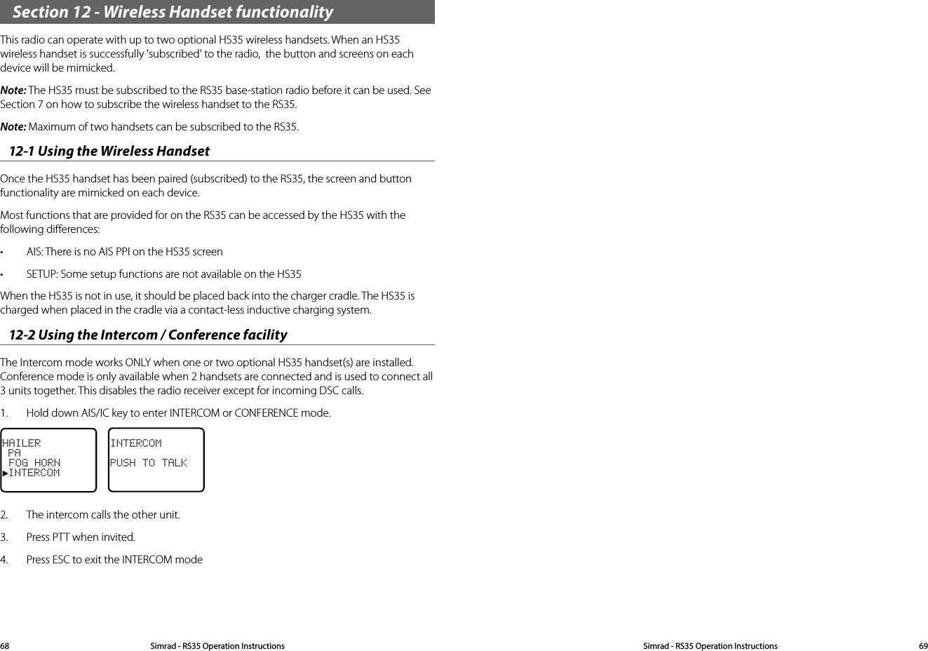 Section 12 - Wireless Handset functionalityThis radio can operate with up to two optional HS35 wireless handsets. When an HS35 wireless handset is successfully &apos;subscribed&apos; to the radio,  the button and screens on each device will be mimicked.Note: The HS35 must be subscribed to the RS35 base-station radio before it can be used. See Section 7 on how to subscribe the wireless handset to the RS35.Note: Maximum of two handsets can be subscribed to the RS35.12-1 Using the Wireless HandsetOnce the HS35 handset has been paired (subscribed) to the RS35, the screen and button functionality are mimicked on each device.Most functions that are provided for on the RS35 can be accessed by the HS35 with the following diﬀerences:• AIS: There is no AIS PPI on the HS35 screen• SETUP: Some setup functions are not available on the HS35When the HS35 is not in use, it should be placed back into the charger cradle. The HS35 is charged when placed in the cradle via a contact-less inductive charging system.12-2 Using the Intercom / Conference facilityThe Intercom mode works ONLY when one or two optional HS35 handset(s) are installed. Conference mode is only available when 2 handsets are connected and is used to connect all 3 units together. This disables the radio receiver except for incoming DSC calls.1.  Hold down AIS/IC key to enter INTERCOM or CONFERENCE mode.HAILER PA FOG HORN►INTERCOMINTERCOMPUSH TO TALK2.  The intercom calls the other unit.3.  Press PTT when invited.4.  Press ESC to exit the INTERCOM modeSimrad - RS35 Operation InstructionsSimrad - RS35 Operation Instructions 6968