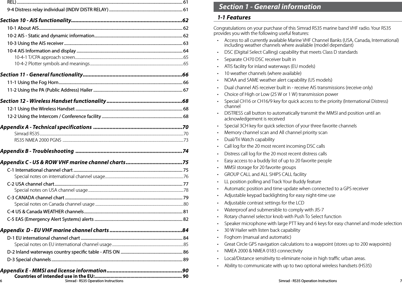 Section 1 - General information 1-1 Features Congratulations on your purchase of this Simrad RS35 marine band VHF radio. Your RS35 provides you with the following useful features: • Access to all currently available Marine VHF Channel Banks (USA, Canada, International) including weather channels where available (model dependant)• DSC (Digital Select Calling) capability that meets Class D standards• Separate CH70 DSC receiver built in• ATIS facility for inland waterways (EU models)• 10 weather channels (where available)• NOAA and SAME weather alert capability (US models)• Dual channel AIS receiver built in - receive AIS transmissions (receive only)• Choice of High or Low (25 W or 1 W) transmission power • Special CH16 or CH16/9 key for quick access to the priority (International Distress) channel• DISTRESS call button to automatically transmit the MMSI and position until an acknowledgement is received• Special 3CH key for quick selection of your three favorite channels• Memory channel scan and All channel priority scan• Dual/Tri Watch capability  • Call log for the 20 most recent incoming DSC calls• Distress call log for the 20 most recent distress calls• Easy access to a buddy list of up to 20 favorite people• MMSI storage for 20 favorite groups• GROUP CALL and ALL SHIPS CALL facility• LL position polling and Track Your Buddy feature• Automatic position and time update when connected to a GPS receiver• Adjustable keypad backlighting for easy night-time use• Adjustable contrast settings for the LCD• Waterproof and submersible to comply with JIS-7• Rotary channel selector knob with Push To Select function • Speaker microphone with large PTT key and 6 keys for easy channel and mode selection• 30 W Hailer with listen back capability• Foghorn (manual and automatic)• Great Circle GPS navigation calculations to a waypoint (stores up to 200 waypoints)• NMEA 2000 &amp; NMEA 0183 connectivity• Local/Distance sensitivity to eliminate noise in high traﬃc urban areas.• Ability to communicate with up to two optional wireless handsets (HS35)Simrad - RS35 Operation InstructionsSimrad - RS35 Operation Instructions 76REL) .............................................................................................................................................................. 619-4 Distress relay individual (INDIV DISTR RELAY) ...................................................................... 61Section 10 - AIS functionality...........................................................................6210-1 About AIS ......................................................................................................................................... 6210-2 AIS - Static and dynamic information .................................................................................... 6210-3 Using the AIS receiver ................................................................................................................. 6310-4 AIS Information and display ..................................................................................................... 6410-4-1 T/CPA approach screen...........................................................................................................................6510-4-2 Plotter symbols and meanings ..........................................................................................................65Section 11 - General functionality ...................................................................6611-1 Using the Fog Horn ...................................................................................................................... 6611-2 Using the PA (Public Address) Hailer ..................................................................................... 67Section 12 - Wireless Handset functionality ...................................................6812-1 Using the Wireless Handset ...................................................................................................... 6812-2 Using the Intercom / Conference facility ............................................................................. 68Appendix A - Technical specifications  ............................................................70Simrad RS35 ................................................................................................................................................................... 70RS35 NMEA 2000 PGNS  ......................................................................................................................................... 73Appendix B - Troubleshooting  ........................................................................74Appendix C - US &amp; ROW VHF marine channel charts ......................................75C-1 International channel chart ........................................................................................................ 75Special notes on international channel usage.........................................................................................76C-2 USA channel chart .......................................................................................................................... 77Special notes on USA channel usage ............................................................................................................78C-3 CANADA channel chart ................................................................................................................ 79Special notes on Canada channel usage ....................................................................................................80C-4 US &amp; Canada WEATHER channels .............................................................................................. 81C-5 EAS (Emergency Alert Systems) alerts .................................................................................... 82Appendix  D - EU VHF marine channel charts .................................................84D-1 EU international channel chart ................................................................................................. 84Special notes on EU international channel usage .................................................................................85D-2 Inland waterways country specic table - ATIS ON ........................................................... 86D-3 Special channels ............................................................................................................................. 89Appendix E - MMSI and license information ...................................................90Countries of intended use in the EU: .................................................................. 90
