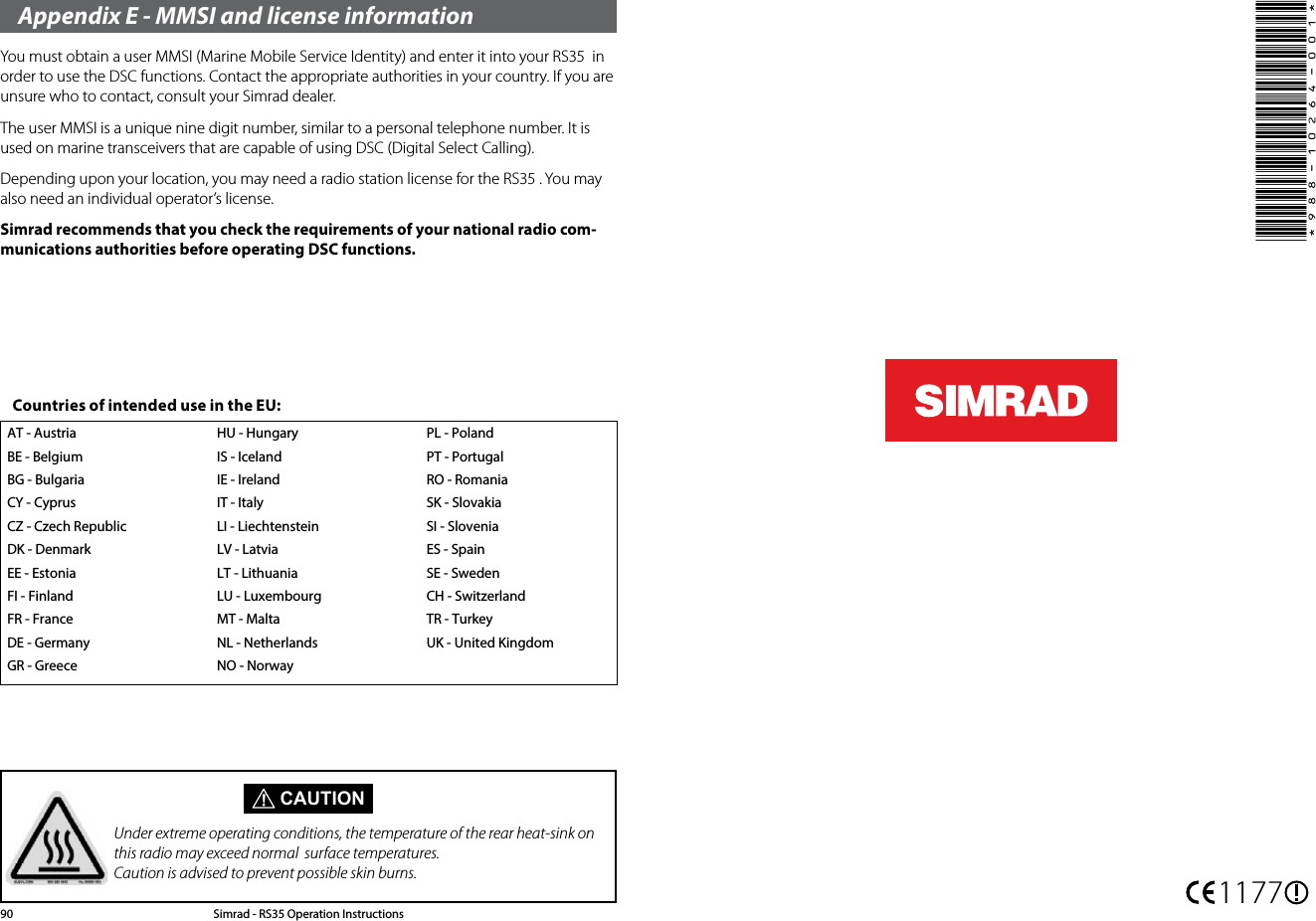 Appendix E - MMSI and license informationYou must obtain a user MMSI (Marine Mobile Service Identity) and enter it into your RS35  in order to use the DSC functions. Contact the appropriate authorities in your country. If you are unsure who to contact, consult your Simrad dealer.The user MMSI is a unique nine digit number, similar to a personal telephone number. It is used on marine transceivers that are capable of using DSC (Digital Select Calling).Depending upon your location, you may need a radio station license for the RS35 . You may also need an individual operator’s license. Simrad recommends that you check the requirements of your national radio com-munications authorities before operating DSC functions.AT - AustriaBE - BelgiumBG - BulgariaCY - CyprusCZ - Czech RepublicDK - DenmarkEE - EstoniaFI - FinlandFR - FranceDE - GermanyGR - GreeceHU - HungaryIS - IcelandIE - IrelandIT - ItalyLI - LiechtensteinLV - LatviaLT - LithuaniaLU - LuxembourgMT - MaltaNL - NetherlandsNO - NorwayPL - PolandPT - PortugalRO - RomaniaSK - SlovakiaSI - SloveniaES - SpainSE - SwedenCH - SwitzerlandTR - TurkeyUK - United KingdomCountries of intended use in the EU: CAUTIONUnder extreme operating conditions, the temperature of the rear heat-sink on this radio may exceed normal  surface temperatures. Caution is advised to prevent possible skin burns.Simrad - RS35 Operation Instructions90 1177*988-10264-001*