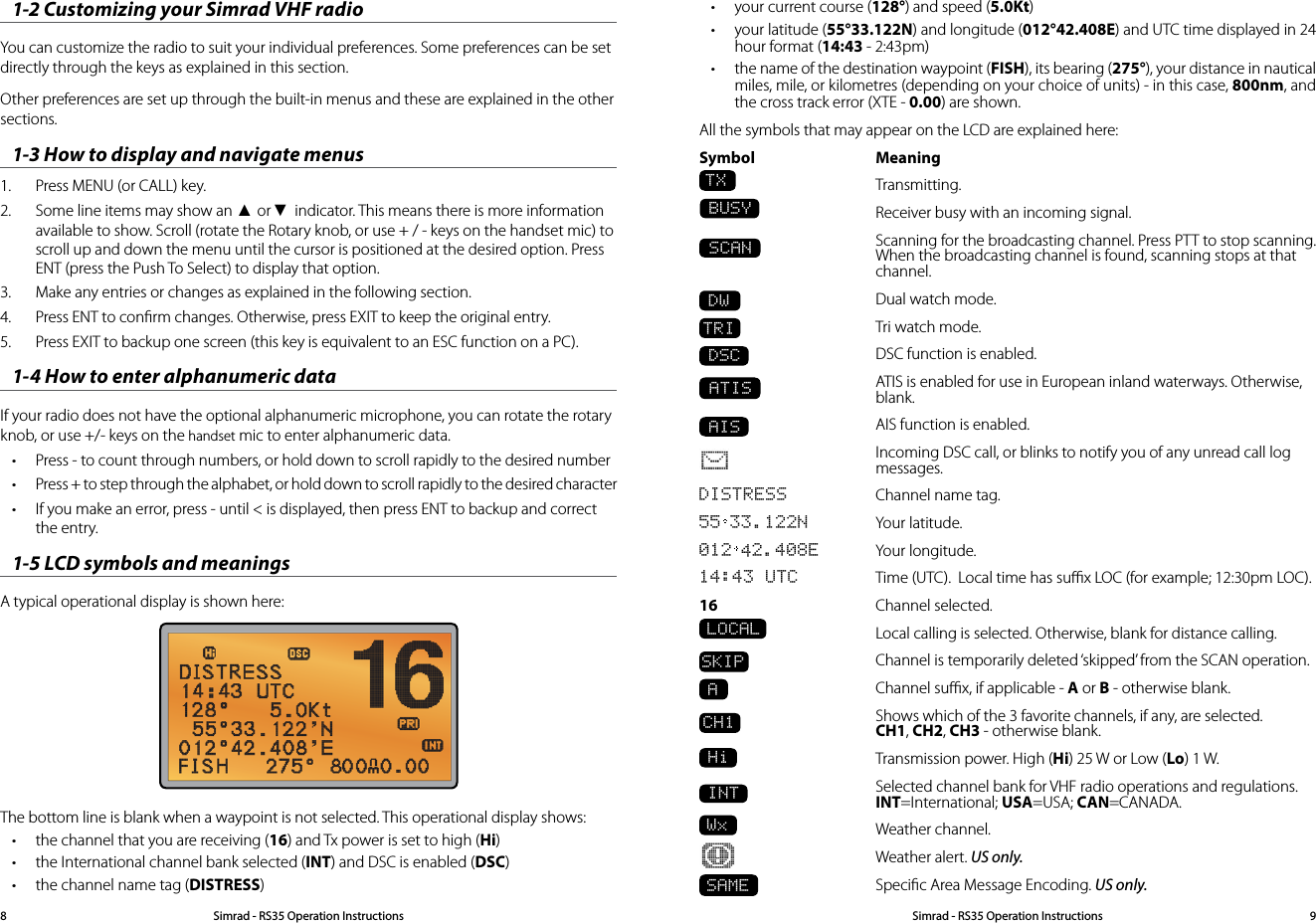 • your current course (128°) and speed (5.0Kt)• your latitude (55°33.122N) and longitude (012°42.408E) and UTC time displayed in 24 hour format (14:43 - 2:43pm)• the name of the destination waypoint (FISH), its bearing (275°), your distance in nautical miles, mile, or kilometres (depending on your choice of units) - in this case, 800nm, and the cross track error (XTE - 0.00) are shown.All the symbols that may appear on the LCD are explained here:Symbol   Meaning TX Transmitting.   Receiver busy with an incoming signal. SCAN  Scanning for the broadcasting channel. Press PTT to stop scanning. When the broadcasting channel is found, scanning stops at that channel.DW  Dual watch mode.TRI  Tri watch mode. DSC   DSC function is enabled. ATIS  ATIS is enabled for use in European inland waterways. Otherwise, blank. AIS  AIS function is enabled.  Incoming DSC call, or blinks to notify you of any unread call log messages. DISTRESS  Channel name tag.55 33.122N  Your latitude.012 42.408E  Your longitude.14:43 UTC  Time (UTC).  Local time has suﬃx LOC (for example; 12:30pm LOC).16   Channel selected.  LOCAL   Local calling is selected. Otherwise, blank for distance calling.SKIP  Channel is temporarily deleted ‘skipped’ from the SCAN operation. A  Channel suﬃx, if applicable - A or B - otherwise blank. CH1  Shows which of the 3 favorite channels, if any, are selected. CH1, CH2, CH3 - otherwise blank.  Hi  Transmission power. High (Hi) 25 W or Low (Lo) 1 W.  INT   Selected channel bank for VHF radio operations and regulations. INT=International; USA=USA; CAN=CANADA.Wx  Weather channel.  Weather alert. US only.SAME  Speciﬁc Area Message Encoding. US only. BUSY1-2 Customizing your Simrad VHF radioYou can customize the radio to suit your individual preferences. Some preferences can be set directly through the keys as explained in this section.Other preferences are set up through the built-in menus and these are explained in the other sections.1-3 How to display and navigate menus 1.  Press MENU (or CALL) key. 2.  Some line items may show an ▲ or ▼ indicator. This means there is more information available to show. Scroll (rotate the Rotary knob, or use + / - keys on the handset mic) to scroll up and down the menu until the cursor is positioned at the desired option. Press ENT (press the Push To Select) to display that option.3.  Make any entries or changes as explained in the following section.4.  Press ENT to conﬁrm changes. Otherwise, press EXIT to keep the original entry.5.  Press EXIT to backup one screen (this key is equivalent to an ESC function on a PC).1-4 How to enter alphanumeric dataIf your radio does not have the optional alphanumeric microphone, you can rotate the rotary knob, or use +/- keys on the handset mic to enter alphanumeric data.• Press - to count through numbers, or hold down to scroll rapidly to the desired number• Press + to step through the alphabet, or hold down to scroll rapidly to the desired character• If you make an error, press - until &lt; is displayed, then press ENT to backup and correct the entry.1-5 LCD symbols and meanings A typical operational display is shown here:The bottom line is blank when a waypoint is not selected. This operational display shows:• the channel that you are receiving (16) and Tx power is set to high (Hi)• the International channel bank selected (INT) and DSC is enabled (DSC)• the channel name tag (DISTRESS)Simrad - RS35 Operation InstructionsSimrad - RS35 Operation Instructions 98
