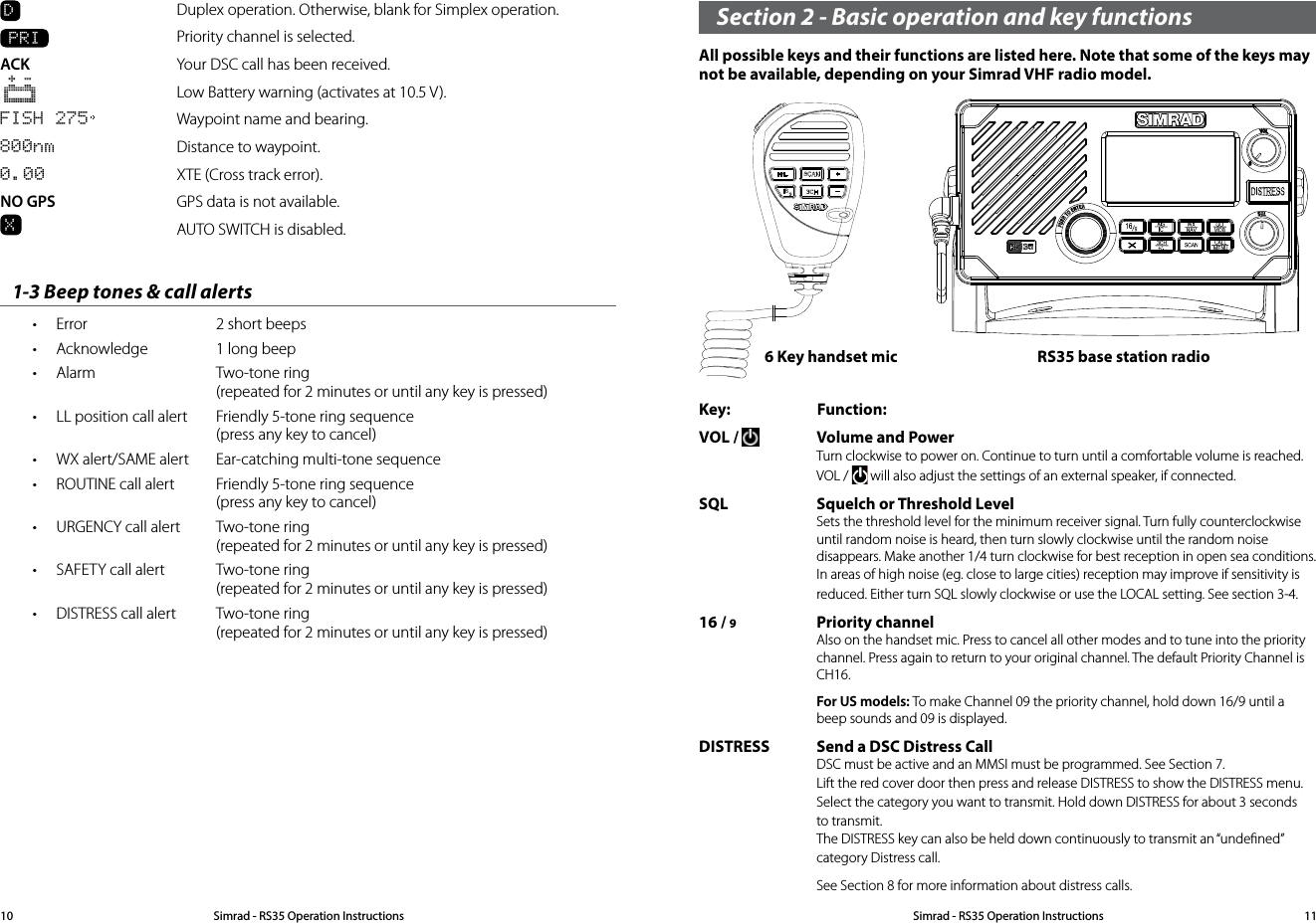 D  Duplex operation. Otherwise, blank for Simplex operation.  PRI  Priority channel is selected. ACK   Your DSC call has been received.   Low Battery warning (activates at 10.5 V). FISH 275   Waypoint name and bearing.800nm  Distance to waypoint. 0.00  XTE (Cross track error).NO GPS  GPS data is not available.X  AUTO SWITCH is disabled.1-3 Beep tones &amp; call alerts• Error  2 short beeps • Acknowledge  1 long beep• Alarm  Two-tone ring   (repeated for 2 minutes or until any key is pressed)• LL position call alert  Friendly 5-tone ring sequence   (press any key to cancel)• WX alert/SAME alert  Ear-catching multi-tone sequence• ROUTINE call alert  Friendly 5-tone ring sequence   (press any key to cancel)• URGENCY call alert  Two-tone ring   (repeated for 2 minutes or until any key is pressed)• SAFETY call alert  Two-tone ring   (repeated for 2 minutes or until any key is pressed)• DISTRESS call alert  Two-tone ring   (repeated for 2 minutes or until any key is pressed)Section 2 - Basic operation and key functions All possible keys and their functions are listed here. Note that some of the keys may not be available, depending on your Simrad VHF radio model.Key:               Function:VOL /   Volume and Power Turn clockwise to power on. Continue to turn until a comfortable volume is reached. VOL /   will also adjust the settings of an external speaker, if connected. SQL Squelch or Threshold Level Sets the threshold level for the minimum receiver signal. Turn fully counterclockwise until random noise is heard, then turn slowly clockwise until the random noise disappears. Make another 1/4 turn clockwise for best reception in open sea conditions. In areas of high noise (eg. close to large cities) reception may improve if sensitivity is reduced. Either turn SQL slowly clockwise or use the LOCAL setting. See section 3-4.16 / 9  Priority channel Also on the handset mic. Press to cancel all other modes and to tune into the priority channel. Press again to return to your original channel. The default Priority Channel is CH16. For US models: To make Channel 09 the priority channel, hold down 16/9 until a beep sounds and 09 is displayed.DISTRESS Send a DSC Distress Call DSC must be active and an MMSI must be programmed. See Section 7. Lift the red cover door then press and release DISTRESS to show the DISTRESS menu. Select the category you want to transmit. Hold down DISTRESS for about 3 seconds to transmit.  The DISTRESS key can also be held down continuously to transmit an “undeﬁned” category Distress call.   See Section 8 for more information about distress calls. 6 Key handset mic RS35 base station radioSimrad - RS35 Operation InstructionsSimrad - RS35 Operation Instructions 1110