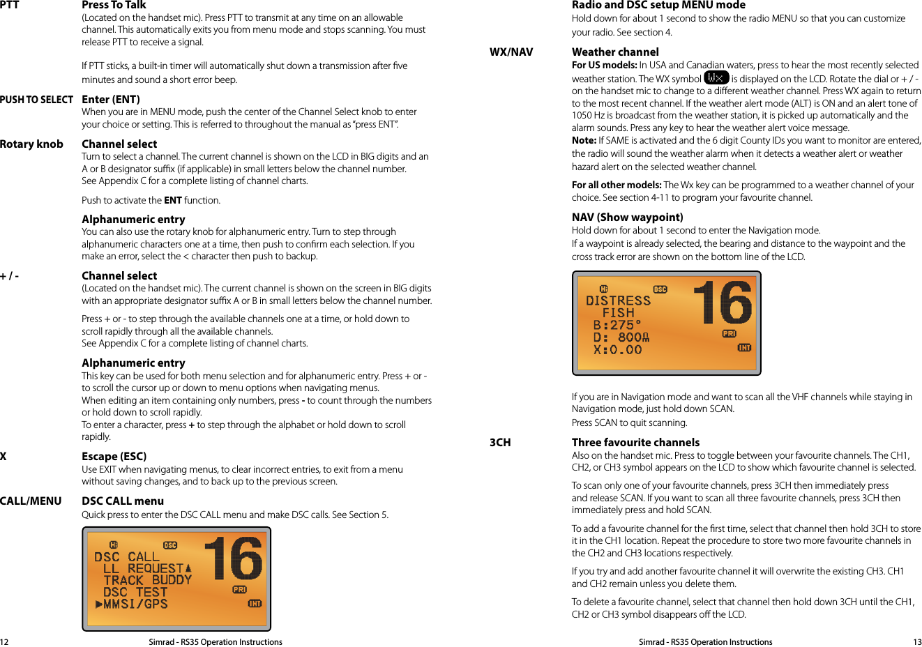 PTT Press To Talk (Located on the handset mic). Press PTT to transmit at any time on an allowable channel. This automatically exits you from menu mode and stops scanning. You must release PTT to receive a signal.  If PTT sticks, a built-in timer will automatically shut down a transmission after ﬁve minutes and sound a short error beep. PUSH TO SELECT Enter (ENT) When you are in MENU mode, push the center of the Channel Select knob to enter your choice or setting. This is referred to throughout the manual as “press ENT”.Rotary knob Channel select Turn to select a channel. The current channel is shown on the LCD in BIG digits and an A or B designator suﬃx (if applicable) in small letters below the channel number. See Appendix C for a complete listing of channel charts.  Push to activate the ENT function. Alphanumeric entry You can also use the rotary knob for alphanumeric entry. Turn to step through alphanumeric characters one at a time, then push to conﬁrm each selection. If you make an error, select the &lt; character then push to backup.+ / - Channel select (Located on the handset mic). The current channel is shown on the screen in BIG digits with an appropriate designator suﬃx A or B in small letters below the channel number.   Press + or - to step through the available channels one at a time, or hold down to scroll rapidly through all the available channels. See Appendix C for a complete listing of channel charts. Alphanumeric entry This key can be used for both menu selection and for alphanumeric entry. Press + or - to scroll the cursor up or down to menu options when navigating menus.  When editing an item containing only numbers, press - to count through the numbers or hold down to scroll rapidly.  To enter a character, press + to step through the alphabet or hold down to scroll rapidly.X Escape (ESC) Use EXIT when navigating menus, to clear incorrect entries, to exit from a menu without saving changes, and to back up to the previous screen.CALL/MENU DSC CALL menu Quick press to enter the DSC CALL menu and make DSC calls. See Section 5.   Radio and DSC setup MENU mode Hold down for about 1 second to show the radio MENU so that you can customize your radio. See section 4.WX/NAV Weather channel For US models: In USA and Canadian waters, press to hear the most recently selected weather station. The WX symbol Wx is displayed on the LCD. Rotate the dial or + / - on the handset mic to change to a diﬀerent weather channel. Press WX again to return to the most recent channel. If the weather alert mode (ALT) is ON and an alert tone of  1050 Hz is broadcast from the weather station, it is picked up automatically and the  alarm sounds. Press any key to hear the weather alert voice message. Note: If SAME is activated and the 6 digit County IDs you want to monitor are entered, the radio will sound the weather alarm when it detects a weather alert or weather hazard alert on the selected weather channel. For all other models: The Wx key can be programmed to a weather channel of your choice. See section 4-11 to program your favourite channel.  NAV (Show waypoint) Hold down for about 1 second to enter the Navigation mode. If a waypoint is already selected, the bearing and distance to the waypoint and the cross track error are shown on the bottom line of the LCD.   If you are in Navigation mode and want to scan all the VHF channels while staying in Navigation mode, just hold down SCAN. Press SCAN to quit scanning.3CH Three favourite channels Also on the handset mic. Press to toggle between your favourite channels. The CH1, CH2, or CH3 symbol appears on the LCD to show which favourite channel is selected.  To scan only one of your favourite channels, press 3CH then immediately press and release SCAN. If you want to scan all three favourite channels, press 3CH then immediately press and hold SCAN.   To add a favourite channel for the ﬁrst time, select that channel then hold 3CH to store it in the CH1 location. Repeat the procedure to store two more favourite channels in the CH2 and CH3 locations respectively.  If you try and add another favourite channel it will overwrite the existing CH3. CH1 and CH2 remain unless you delete them.  To delete a favourite channel, select that channel then hold down 3CH until the CH1, CH2 or CH3 symbol disappears oﬀ the LCD.Simrad - RS35 Operation InstructionsSimrad - RS35 Operation Instructions 1312