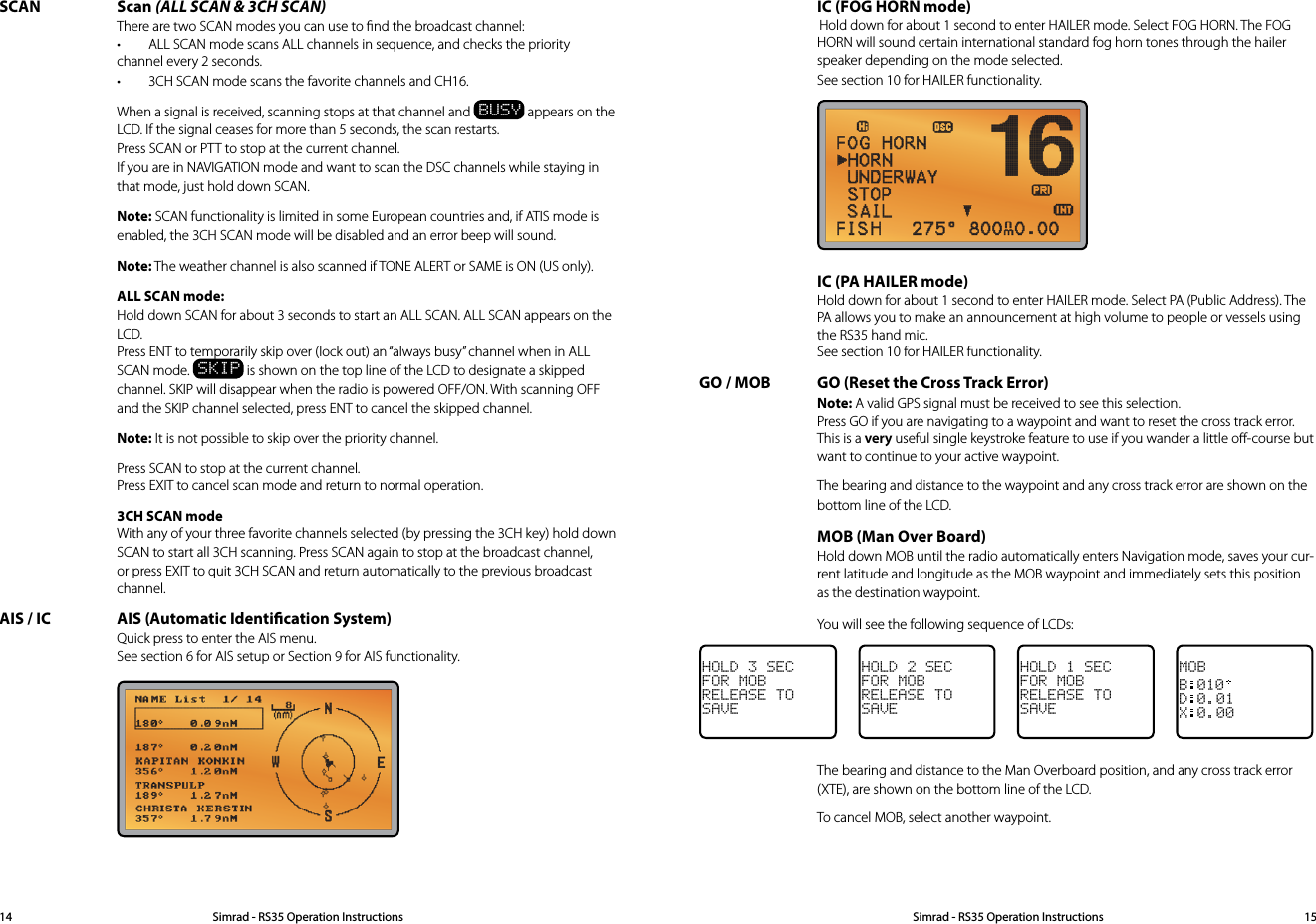 SCAN Scan (ALL SCAN &amp; 3CH SCAN) There are two SCAN modes you can use to ﬁnd the broadcast channel: • ALLSCANmodescansALLchannelsinsequence,andcheckstheprioritychannel every 2 seconds. • 3CHSCANmodescansthefavoritechannelsandCH16.  When a signal is received, scanning stops at that channel and BUSY appears on the LCD. If the signal ceases for more than 5 seconds, the scan restarts. Press SCAN or PTT to stop at the current channel. If you are in NAVIGATION mode and want to scan the DSC channels while staying in that mode, just hold down SCAN. Note: SCAN functionality is limited in some European countries and, if ATIS mode is enabled, the 3CH SCAN mode will be disabled and an error beep will sound. Note: The weather channel is also scanned if TONE ALERT or SAME is ON (US only).  ALL SCAN mode: Hold down SCAN for about 3 seconds to start an ALL SCAN. ALL SCAN appears on the LCD. Press ENT to temporarily skip over (lock out) an “always busy” channel when in ALL SCAN mode. SKIP is shown on the top line of the LCD to designate a skipped channel. SKIP will disappear when the radio is powered OFF/ON. With scanning OFF and the SKIP channel selected, press ENT to cancel the skipped channel. Note: It is not possible to skip over the priority channel.   Press SCAN to stop at the current channel. Press EXIT to cancel scan mode and return to normal operation.  3CH SCAN mode With any of your three favorite channels selected (by pressing the 3CH key) hold down SCAN to start all 3CH scanning. Press SCAN again to stop at the broadcast channel, or press EXIT to quit 3CH SCAN and return automatically to the previous broadcast channel.AIS / IC  AIS (Automatic Identication System) Quick press to enter the AIS menu. See section 6 for AIS setup or Section 9 for AIS functionality.  IC (FOG HORN mode) Hold down for about 1 second to enter HAILER mode. Select FOG HORN. The FOG HORN will sound certain international standard fog horn tones through the hailer speaker depending on the mode selected. See section 10 for HAILER functionality.    IC (PA HAILER mode) Hold down for about 1 second to enter HAILER mode. Select PA (Public Address). The PA allows you to make an announcement at high volume to people or vessels using the RS35 hand mic. See section 10 for HAILER functionality.GO / MOB  GO (Reset the Cross Track Error) Note: A valid GPS signal must be received to see this selection. Press GO if you are navigating to a waypoint and want to reset the cross track error. This is a very useful single keystroke feature to use if you wander a little oﬀ-course but want to continue to your active waypoint.   The bearing and distance to the waypoint and any cross track error are shown on the bottom line of the LCD. MOB (Man Over Board) Hold down MOB until the radio automatically enters Navigation mode, saves your cur-rent latitude and longitude as the MOB waypoint and immediately sets this position as the destination waypoint.   You will see the following sequence of LCDs:HOLD 3 SECFOR MOBRELEASE TOSAVEHOLD 2 SECFOR MOBRELEASE TOSAVEHOLD 1 SECFOR MOBRELEASE TOSAVEMOBB010D0.01X0.00  The bearing and distance to the Man Overboard position, and any cross track error (XTE), are shown on the bottom line of the LCD.  To cancel MOB, select another waypoint.Simrad - RS35 Operation InstructionsSimrad - RS35 Operation Instructions 1514