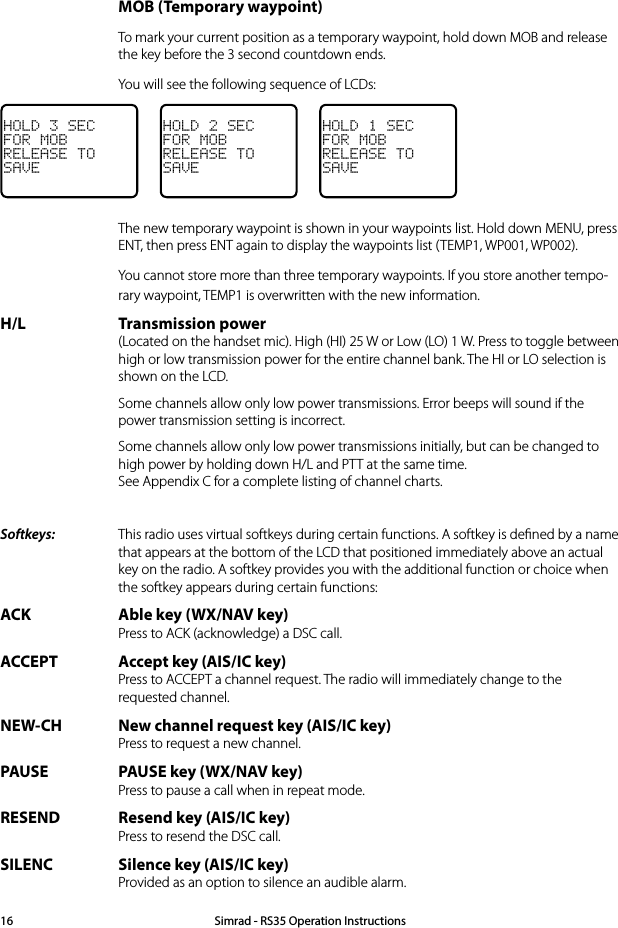  MOB (Temporary waypoint)  To mark your current position as a temporary waypoint, hold down MOB and release the key before the 3 second countdown ends.   You will see the following sequence of LCDs:HOLD 3 SECFOR MOBRELEASE TOSAVEHOLD 2 SECFOR MOBRELEASE TOSAVEHOLD 1 SECFOR MOBRELEASE TOSAVE  The new temporary waypoint is shown in your waypoints list. Hold down MENU, press ENT, then press ENT again to display the waypoints list (TEMP1, WP001, WP002).  You cannot store more than three temporary waypoints. If you store another tempo-rary waypoint, TEMP1 is overwritten with the new information.H/L Transmission power (Located on the handset mic). High (HI) 25 W or Low (LO) 1 W. Press to toggle between high or low transmission power for the entire channel bank. The HI or LO selection is shown on the LCD.  Some channels allow only low power transmissions. Error beeps will sound if the power transmission setting is incorrect.   Some channels allow only low power transmissions initially, but can be changed to high power by holding down H/L and PTT at the same time. See Appendix C for a complete listing of channel charts.Softkeys:   This radio uses virtual softkeys during certain functions. A softkey is deﬁned by a name that appears at the bottom of the LCD that positioned immediately above an actual key on the radio. A softkey provides you with the additional function or choice when the softkey appears during certain functions:ACK Able key (WX/NAV key) Press to ACK (acknowledge) a DSC call.ACCEPT Accept key (AIS/IC key) Press to ACCEPT a channel request. The radio will immediately change to the requested channel.NEW-CH New channel request key (AIS/IC key) Press to request a new channel.PAUSE PAUSE key (WX/NAV key) Press to pause a call when in repeat mode.RESEND Resend key (AIS/IC key) Press to resend the DSC call.SILENC Silence key (AIS/IC key) Provided as an option to silence an audible alarm.Simrad - RS35 Operation Instructions16