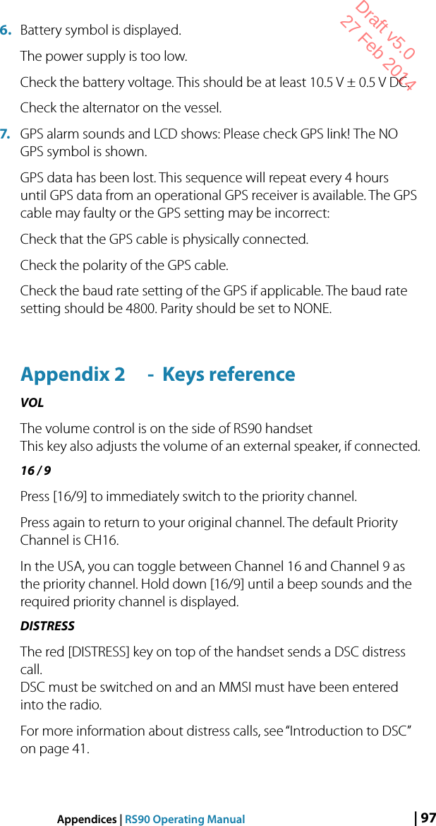 | 97Appendices | RS90 Operating Manual6.  Battery symbol is displayed. The power supply is too low. Check the battery voltage. This should be at least 10.5 V ± 0.5 V DC.Check the alternator on the vessel. 7.  GPS alarm sounds and LCD shows: Please check GPS link! The NO GPS symbol is shown. GPS data has been lost. This sequence will repeat every 4 hours until GPS data from an operational GPS receiver is available. The GPS cable may faulty or the GPS setting may be incorrect:Check that the GPS cable is physically connected. Check the polarity of the GPS cable. Check the baud rate setting of the GPS if applicable. The baud rate setting should be 4800. Parity should be set to NONE.Appendix 2  -  Keys referenceVOLThe volume control is on the side of RS90 handset This key also adjusts the volume of an external speaker, if connected. 16 / 9Press [16/9] to immediately switch to the priority channel.Press again to return to your original channel. The default Priority Channel is CH16.In the USA, you can toggle between Channel 16 and Channel 9 as the priority channel. Hold down [16/9] until a beep sounds and the required priority channel is displayed.DISTRESSThe red [DISTRESS] key on top of the handset sends a DSC distress call. DSC must be switched on and an MMSI must have been entered into the radio.For more information about distress calls, see “Introduction to DSC” on page 41.Draft v5.0 27 Feb 2014