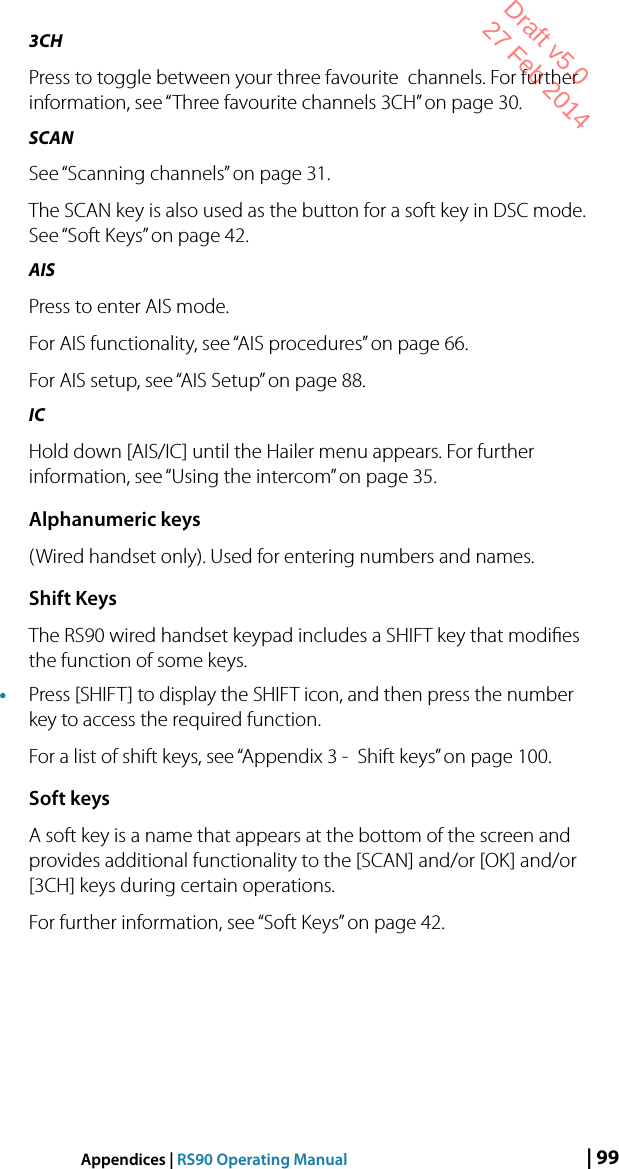 | 99Appendices | RS90 Operating Manual3CHPress to toggle between your three favourite  channels. For further information, see “Three favourite channels 3CH” on page 30.SCANSee “Scanning channels” on page 31.The SCAN key is also used as the button for a soft key in DSC mode. See “Soft Keys” on page 42.AISPress to enter AIS mode.For AIS functionality, see “AIS procedures” on page 66.For AIS setup, see “AIS Setup” on page 88.IC Hold down [AIS/IC] until the Hailer menu appears. For further information, see “Using the intercom” on page 35.Alphanumeric keys(Wired handset only). Used for entering numbers and names.Shift KeysThe RS90 wired handset keypad includes a SHIFT key that modiﬁes the function of some keys.• Press [SHIFT] to display the SHIFT icon, and then press the number key to access the required function.For a list of shift keys, see “Appendix 3 -  Shift keys” on page 100.Soft keysA soft key is a name that appears at the bottom of the screen and provides additional functionality to the [SCAN] and/or [OK] and/or [3CH] keys during certain operations.For further information, see “Soft Keys” on page 42.Draft v5.0 27 Feb 2014