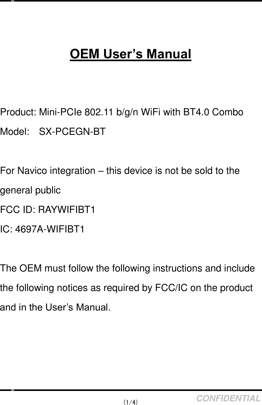    (1/4) CONFIDENTIAL    OEM User’s Manual   Product: Mini-PCIe 802.11 b/g/n WiFi with BT4.0 Combo Model:    SX-PCEGN-BT  For Navico integration – this device is not be sold to the general public FCC ID: RAYWIFIBT1 IC: 4697A-WIFIBT1  The OEM must follow the following instructions and include the following notices as required by FCC/IC on the product and in the User’s Manual.