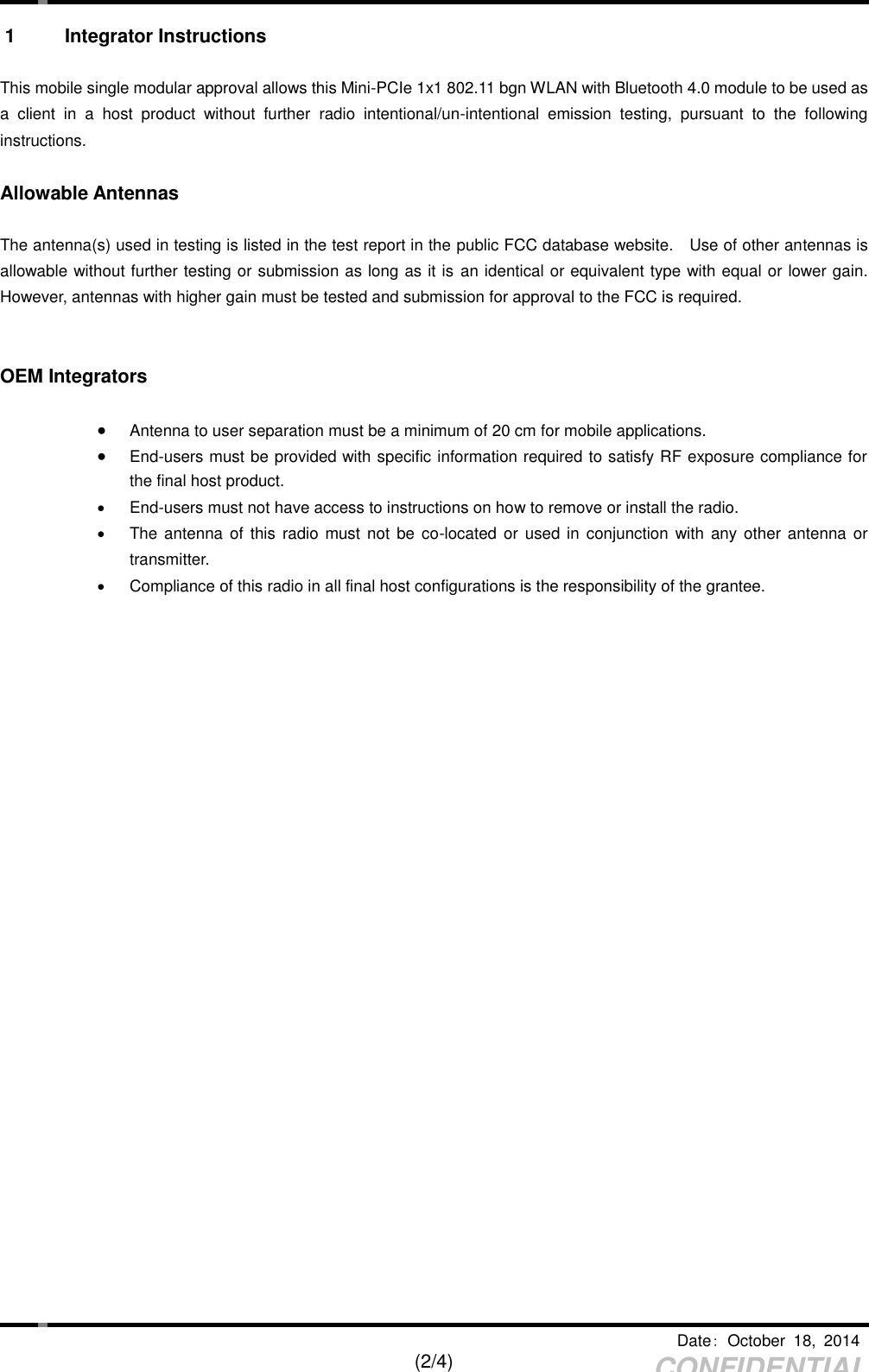     Date：  October  18,  2014   (2/4) CONFIDENTIAL 1  Integrator Instructions  This mobile single modular approval allows this Mini-PCIe 1x1 802.11 bgn WLAN with Bluetooth 4.0 module to be used as a  client  in  a  host  product  without  further  radio  intentional/un-intentional  emission  testing,  pursuant  to  the  following instructions.  Allowable Antennas  The antenna(s) used in testing is listed in the test report in the public FCC database website.    Use of other antennas is allowable without further testing or submission as long as it is an identical or equivalent type with equal or lower gain. However, antennas with higher gain must be tested and submission for approval to the FCC is required.       OEM Integrators   Antenna to user separation must be a minimum of 20 cm for mobile applications.  End-users must be provided with specific information required to satisfy RF exposure compliance for the final host product.   End-users must not have access to instructions on how to remove or install the radio.   The antenna  of  this  radio must not  be  co-located or used in  conjunction  with  any other antenna or transmitter.   Compliance of this radio in all final host configurations is the responsibility of the grantee. 