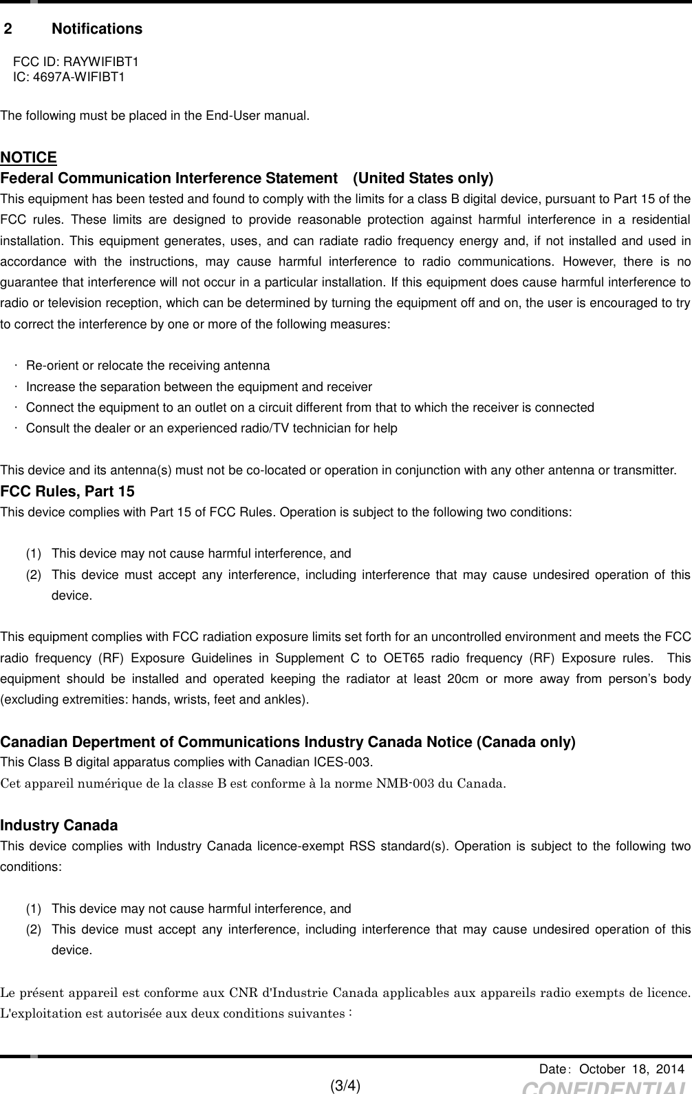     Date：  October  18,  2014   (3/4) CONFIDENTIAL 2  Notifications  FCC ID: RAYWIFIBT1  IC: 4697A-WIFIBT1  The following must be placed in the End-User manual.  NOTICE Federal Communication Interference Statement    (United States only) This equipment has been tested and found to comply with the limits for a class B digital device, pursuant to Part 15 of the FCC  rules.  These  limits  are  designed  to  provide  reasonable  protection  against  harmful  interference  in  a  residential installation. This equipment generates, uses, and can radiate radio frequency energy and, if not installed and used in accordance  with  the  instructions,  may  cause  harmful  interference  to  radio  communications.  However,  there  is  no guarantee that interference will not occur in a particular installation. If this equipment does cause harmful interference to radio or television reception, which can be determined by turning the equipment off and on, the user is encouraged to try to correct the interference by one or more of the following measures:  • Re-orient or relocate the receiving antenna   •  Increase the separation between the equipment and receiver   •  Connect the equipment to an outlet on a circuit different from that to which the receiver is connected   •  Consult the dealer or an experienced radio/TV technician for help  This device and its antenna(s) must not be co-located or operation in conjunction with any other antenna or transmitter. FCC Rules, Part 15 This device complies with Part 15 of FCC Rules. Operation is subject to the following two conditions:  (1)  This device may not cause harmful interference, and (2)  This  device  must  accept any  interference,  including interference  that  may cause  undesired  operation  of  this device.  This equipment complies with FCC radiation exposure limits set forth for an uncontrolled environment and meets the FCC radio  frequency  (RF)  Exposure  Guidelines  in  Supplement  C  to  OET65  radio  frequency  (RF)  Exposure  rules.    This equipment  should  be  installed  and  operated  keeping  the  radiator  at  least  20cm  or  more  away  from  person’s  body (excluding extremities: hands, wrists, feet and ankles).  Canadian Depertment of Communications Industry Canada Notice (Canada only) This Class B digital apparatus complies with Canadian ICES-003. Cet appareil numérique de la classe B est conforme à la norme NMB-003 du Canada.  Industry Canada This device complies with Industry Canada licence-exempt RSS standard(s). Operation is subject to the following two conditions:  (1)  This device may not cause harmful interference, and (2)  This  device  must  accept any  interference,  including interference  that  may cause  undesired  operation  of  this device.  Le présent appareil est conforme aux CNR d&apos;Industrie Canada applicables aux appareils radio exempts de licence. L&apos;exploitation est autorisée aux deux conditions suivantes :    