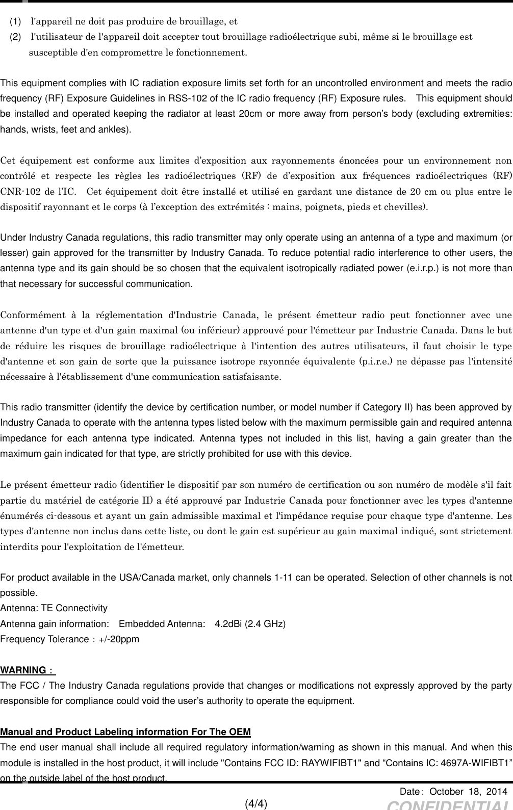     Date：  October  18,  2014   (4/4) CONFIDENTIAL (1)    l&apos;appareil ne doit pas produire de brouillage, et   (2)   l&apos;utilisateur de l&apos;appareil doit accepter tout brouillage radioélectrique subi, même si le brouillage est     susceptible d&apos;en compromettre le fonctionnement.  This equipment complies with IC radiation exposure limits set forth for an uncontrolled environment and meets the radio frequency (RF) Exposure Guidelines in RSS-102 of the IC radio frequency (RF) Exposure rules.    This equipment should be installed and operated keeping the radiator at least 20cm or  more away from person’s body (excluding extremities: hands, wrists, feet and ankles).  Cet  équipement  est  conforme  aux  limites  d’exposition  aux  rayonnements  énoncées  pour  un  environnement  non contrôlé  et  respecte  les  règles  les  radioélectriques  (RF)  de  d’exposition  aux  fréquences  radioélectriques  (RF) CNR-102 de l’IC.    Cet équipement doit être installé et utilisé en gardant une distance de 20 cm ou plus entre le dispositif rayonnant et le corps (à l’exception des extrémités : mains, poignets, pieds et chevilles).  Under Industry Canada regulations, this radio transmitter may only operate using an antenna of a type and maximum (or lesser) gain approved for the transmitter by Industry Canada. To reduce potential radio interference to other users, the antenna type and its gain should be so chosen that the equivalent isotropically radiated power (e.i.r.p.) is not more than that necessary for successful communication.  Conformément  à  la  réglementation  d&apos;Industrie  Canada,  le  présent  émetteur  radio  peut  fonctionner  avec  une antenne d&apos;un type et d&apos;un gain maximal (ou inférieur) approuvé pour l&apos;émetteur par Industrie Canada. Dans le but de  réduire  les  risques  de  brouillage  radioélectrique  à  l&apos;intention  des  autres  utilisateurs,  il  faut  choisir  le  type d&apos;antenne et son gain de sorte que la puissance isotrope rayonnée équivalente (p.i.r.e.) ne dépasse pas  l&apos;intensité nécessaire à l&apos;établissement d&apos;une communication satisfaisante.  This radio transmitter (identify the device by certification number, or model number if Category II) has been approved by Industry Canada to operate with the antenna types listed below with the maximum permissible gain and required antenna impedance  for  each  antenna  type  indicated.  Antenna  types  not  included  in  this  list,  having  a  gain  greater  than  the maximum gain indicated for that type, are strictly prohibited for use with this device.  Le présent émetteur radio (identifier le dispositif par son numéro de certification ou son numéro de modèle s&apos;il fait partie du matériel de catégorie II) a été approuvé par Industrie Canada pour fonctionner avec les types d&apos;antenne énumérés ci-dessous et ayant un gain admissible maximal et l&apos;impédance requise pour chaque type d&apos;antenne. Les types d&apos;antenne non inclus dans cette liste, ou dont le gain est supérieur au gain maximal indiqué, sont strictement interdits pour l&apos;exploitation de l&apos;émetteur.  For product available in the USA/Canada market, only channels 1-11 can be operated. Selection of other channels is not possible. Antenna: TE Connectivity   Antenna gain information:    Embedded Antenna:    4.2dBi (2.4 GHz) Frequency Tolerance：+/-20ppm  WARNING： The FCC / The Industry Canada regulations provide that changes or modifications not expressly approved by the party responsible for compliance could void the user’s authority to operate the equipment.  Manual and Product Labeling information For The OEM The end user manual shall include all required regulatory information/warning as shown in this manual. And when this module is installed in the host product, it will include &quot;Contains FCC ID: RAYWIFIBT1&quot; and “Contains IC: 4697A-WIFIBT1” on the outside label of the host product.   