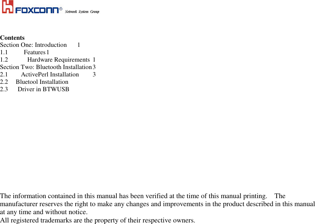     Contents Section One: Introduction  1 1.1  Features 1 1.2            Hardware Requirements  1 Section Two: Bluetooth Installation 3    2.1  ActivePerl Installation  3 2.2   Bluetool Installation  2.3      Driver in BTWUSB                    The information contained in this manual has been verified at the time of this manual printing.    The manufacturer reserves the right to make any changes and improvements in the product described in this manual at any time and without notice. All registered trademarks are the property of their respective owners.   