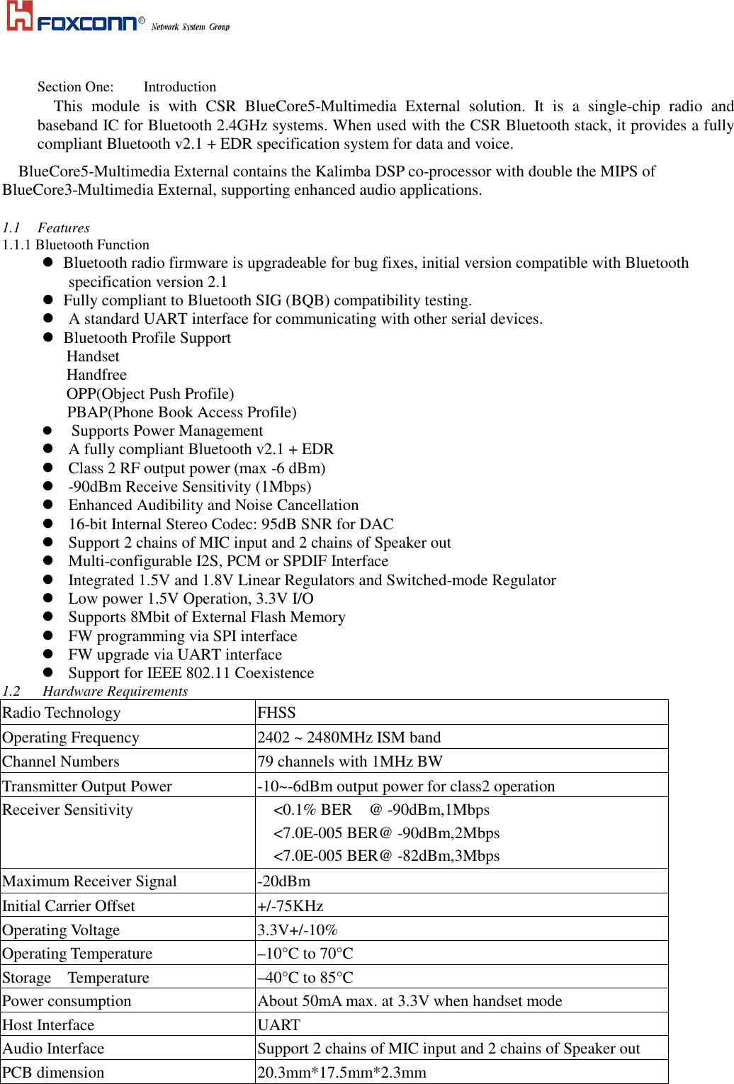      Section One:  Introduction This  module  is  with  CSR  BlueCore5-Multimedia  External  solution.  It  is  a  single-chip  radio  and baseband IC for Bluetooth 2.4GHz systems. When used with the CSR Bluetooth stack, it provides a fully compliant Bluetooth v2.1 + EDR specification system for data and voice. BlueCore5-Multimedia External contains the Kalimba DSP co-processor with double the MIPS of BlueCore3-Multimedia External, supporting enhanced audio applications.  1.1  Features 1.1.1 Bluetooth Function    Bluetooth radio firmware is upgradeable for bug fixes, initial version compatible with Bluetooth specification version 2.1    Fully compliant to Bluetooth SIG (BQB) compatibility testing.  A standard UART interface for communicating with other serial devices.    Bluetooth Profile Support              Handset Handfree OPP(Object Push Profile) PBAP(Phone Book Access Profile)      Supports Power Management   A fully compliant Bluetooth v2.1 + EDR    Class 2 RF output power (max -6 dBm)  -90dBm Receive Sensitivity (1Mbps)  Enhanced Audibility and Noise Cancellation  16-bit Internal Stereo Codec: 95dB SNR for DAC  Support 2 chains of MIC input and 2 chains of Speaker out  Multi-configurable I2S, PCM or SPDIF Interface  Integrated 1.5V and 1.8V Linear Regulators and Switched-mode Regulator  Low power 1.5V Operation, 3.3V I/O  Supports 8Mbit of External Flash Memory  FW programming via SPI interface  FW upgrade via UART interface  Support for IEEE 802.11 Coexistence 1.2      Hardware Requirements Radio Technology  FHSS Operating Frequency       2402 ~ 2480MHz ISM band Channel Numbers  79 channels with 1MHz BW Transmitter Output Power  -10~-6dBm output power for class2 operation   Receiver Sensitivity      <0.1% BER    @ -90dBm,1Mbps <7.0E-005 BER@ -90dBm,2Mbps   <7.0E-005 BER@ -82dBm,3Mbps Maximum Receiver Signal  -20dBm Initial Carrier Offset  +/-75KHz Operating Voltage  3.3V+/-10% Operating Temperature  &ndash;10&deg;C to 70&deg;C Storage    Temperature  &ndash;40&deg;C to 85&deg;C Power consumption  About 50mA max. at 3.3V when handset mode Host Interface  UART Audio Interface  Support 2 chains of MIC input and 2 chains of Speaker out PCB dimension  20.3mm*17.5mm*2.3mm  