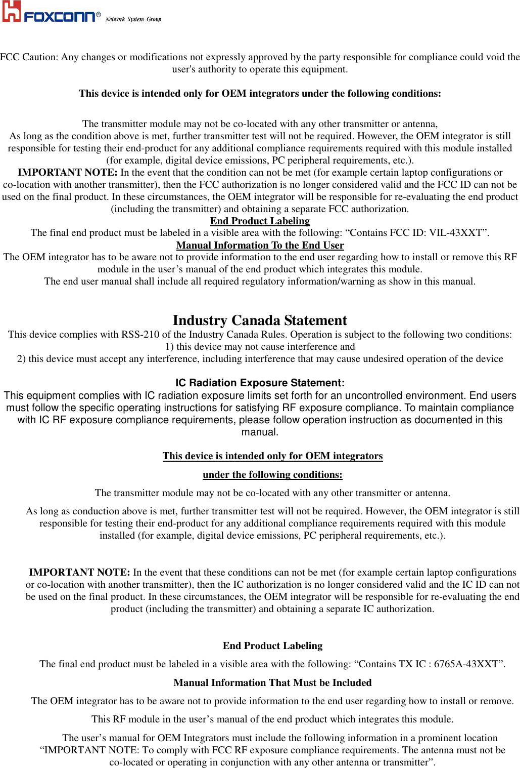     FCC Caution: Any changes or modifications not expressly approved by the party responsible for compliance could void the user's authority to operate this equipment.  This device is intended only for OEM integrators under the following conditions:  The transmitter module may not be co-located with any other transmitter or antenna, As long as the condition above is met, further transmitter test will not be required. However, the OEM integrator is still responsible for testing their end-product for any additional compliance requirements required with this module installed (for example, digital device emissions, PC peripheral requirements, etc.). IMPORTANT NOTE: In the event that the condition can not be met (for example certain laptop configurations or co-location with another transmitter), then the FCC authorization is no longer considered valid and the FCC ID can not be used on the final product. In these circumstances, the OEM integrator will be responsible for re-evaluating the end product (including the transmitter) and obtaining a separate FCC authorization. End Product Labeling The final end product must be labeled in a visible area with the following: &ldquo;Contains FCC ID: VIL-43XXT&rdquo;. Manual Information To the End User The OEM integrator has to be aware not to provide information to the end user regarding how to install or remove this RF module in the user&rsquo;s manual of the end product which integrates this module. The end user manual shall include all required regulatory information/warning as show in this manual.   Industry Canada Statement This device complies with RSS-210 of the Industry Canada Rules. Operation is subject to the following two conditions: 1) this device may not cause interference and 2) this device must accept any interference, including interference that may cause undesired operation of the device  IC Radiation Exposure Statement: This equipment complies with IC radiation exposure limits set forth for an uncontrolled environment. End users must follow the specific operating instructions for satisfying RF exposure compliance. To maintain compliance with IC RF exposure compliance requirements, please follow operation instruction as documented in this manual.  This device is intended only for OEM integrators under the following conditions: The transmitter module may not be co-located with any other transmitter or antenna. As long as conduction above is met, further transmitter test will not be required. However, the OEM integrator is still responsible for testing their end-product for any additional compliance requirements required with this module installed (for example, digital device emissions, PC peripheral requirements, etc.).  IMPORTANT NOTE: In the event that these conditions can not be met (for example certain laptop configurations or co-location with another transmitter), then the IC authorization is no longer considered valid and the IC ID can not be used on the final product. In these circumstances, the OEM integrator will be responsible for re-evaluating the end product (including the transmitter) and obtaining a separate IC authorization.  End Product Labeling The final end product must be labeled in a visible area with the following: &ldquo;Contains TX IC : 6765A-43XXT&rdquo;. Manual Information That Must be Included The OEM integrator has to be aware not to provide information to the end user regarding how to install or remove. This RF module in the user&rsquo;s manual of the end product which integrates this module. The user&rsquo;s manual for OEM Integrators must include the following information in a prominent location &ldquo;IMPORTANT NOTE: To comply with FCC RF exposure compliance requirements. The antenna must not be co-located or operating in conjunction with any other antenna or transmitter&rdquo;.  