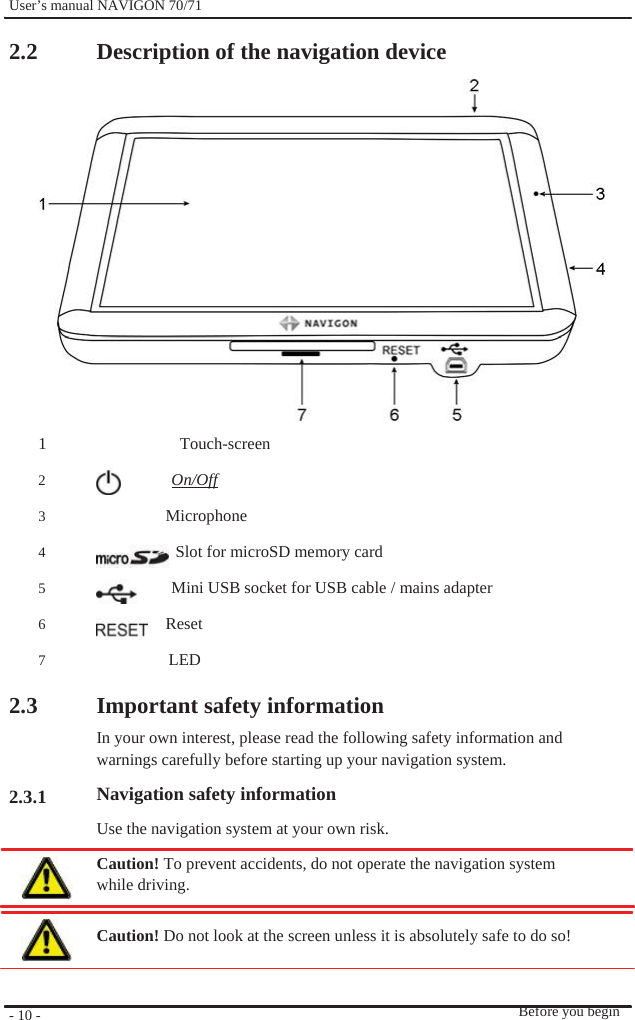              User’s manual NAVIGON 70/71    2.2                 1 2 3 4 5 6 7  2.3    2.3.1          - 10 -    Description of the navigation device                 Touch-screen On/Off  Microphone   Slot for microSD memory card Mini USB socket for USB cable / mains adapter  Reset LED  Important safety information In your own interest, please read the following safety information and   warnings carefully before starting up your navigation system. Navigation safety information Use the navigation system at your own risk. Caution! To prevent accidents, do not operate the navigation system while driving.  Caution! Do not look at the screen unless it is absolutely safe to do so!     Before you begin 