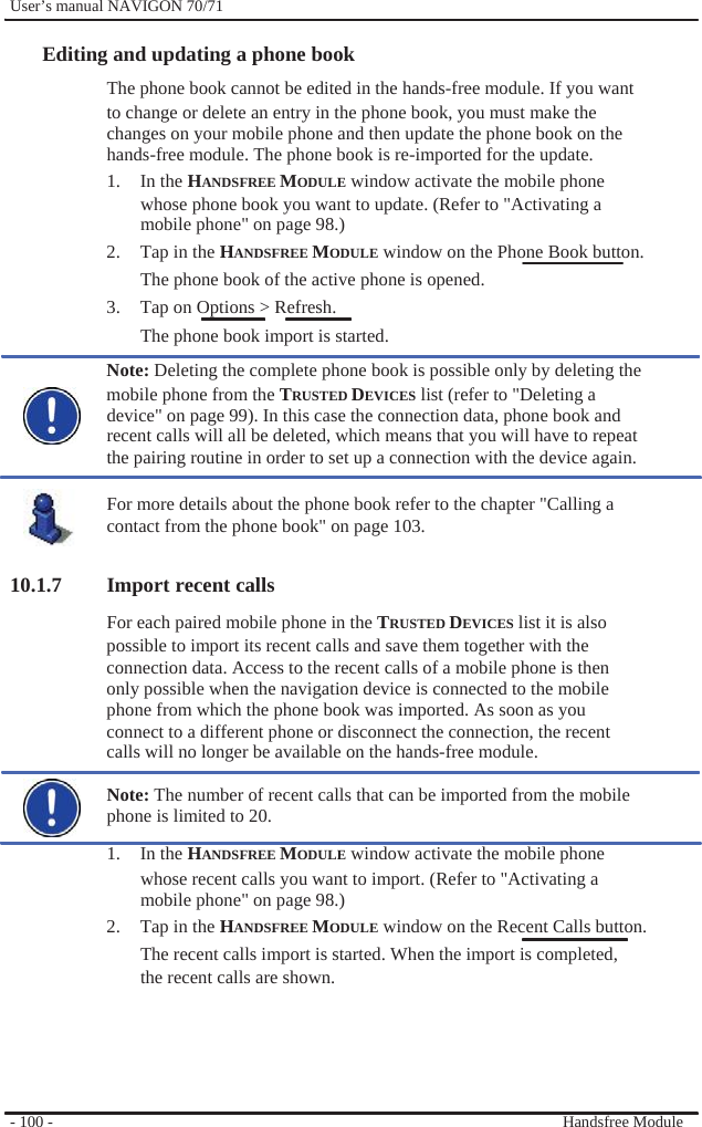              User’s manual NAVIGON 70/71    Editing and updating a phone book The phone book cannot be edited in the hands-free module. If you want to change or delete an entry in the phone book, you must make the changes on your mobile phone and then update the phone book on the hands-free module. The phone book is re-imported for the update. 1. In the HANDSFREE MODULE window activate the mobile phone whose phone book you want to update. (Refer to &quot;Activating a mobile phone&quot; on page 98.) 2.  Tap in the HANDSFREE MODULE window on the Phone Book button.   The phone book of the active phone is opened. 3.  Tap on Options &gt; Refresh. The phone book import is started. Note: Deleting the complete phone book is possible only by deleting the mobile phone from the TRUSTED DEVICES list (refer to &quot;Deleting a device&quot; on page 99). In this case the connection data, phone book and recent calls will all be deleted, which means that you will have to repeat the pairing routine in order to set up a connection with the device again.  For more details about the phone book refer to the chapter &quot;Calling a contact from the phone book&quot; on page 103.  10.1.7 Import recent calls For each paired mobile phone in the TRUSTED DEVICES list it is also possible to import its recent calls and save them together with the connection data. Access to the recent calls of a mobile phone is then only possible when the navigation device is connected to the mobile phone from which the phone book was imported. As soon as you connect to a different phone or disconnect the connection, the recent   calls will no longer be available on the hands-free module.  Note: The number of recent calls that can be imported from the mobile phone is limited to 20. 1. In the HANDSFREE MODULE window activate the mobile phone whose recent calls you want to import. (Refer to &quot;Activating a mobile phone&quot; on page 98.) 2.  Tap in the HANDSFREE MODULE window on the Recent Calls button. The recent calls import is started. When the import is completed, the recent calls are shown.      - 100 -        Handsfree Module 